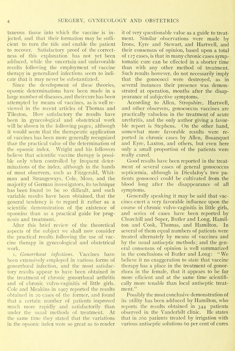 taneous tissue into which the vaccine is in- jected, and that their formation may be suffi- cient to turn the tide and enable the patient to recover. Satisfactory proof of the correct- ness of this explanation has not yet been adduced, while the uncertain and unfavorable results following the employment of vaccine therapy in generalized infections seem to indi- cate that it may never be substantiated. Since the development of these theories, opsonic determinations have been made in a large number of diseases, and their cure has been attempted by means of vaccines, as is well re- viewed in the recent articles of Thomas and Tileston. How satisfactory the results have been in gynecological and obstetrical work will be shown in the following pages; although it would seem that the therapeutic application of vaccines has been more generally recognized than the practical value of the determination of the opsonic index. Wright and his followers believe that scientific vaccine therapy is possi- ble only when controlled by frequent deter- minations of the index, although in the hands of most observers, such as Fitzgerald, Whit- man and Strangeways, Cole, Moss, and the majority of German investigators, its technique has been found to be so difficult, and such variable results have been obtained, that the general tendency is to regard it rather as a scientific demonstration of the existence of opsonins than as a practical guide for prog- nosis and treatment. After this brief review of the theoretical aspects of the subject we shall now consider the practical results following the use of vac- cine therapy in gynecological and obstetrical work. i. Gonorrhoeal infections. Vaccines have been extensively employed in various forms of gonorrhoeal infection, and the most satisfac- tory results appear to have been obtained in the treatment of chronic gonorrhoeal arthritis and of chronic vulvo-vaginitis of little girls. Cole and Meakins in 1907 reported the results obtained in 20 cases of the former, and found that a certain number of patients improved much more rapidly and satisfactorily than under the usual methods of treatment. At the same time they stated that the variations in the opsonic index were so great as to render it of very questionable value as a guide to treat- ment. Similar observations were made by Irons, Eyre and Stewart, and Hartwell, and their consensus of opinion, based upon a total of 127 cases, is that in many chronic cases symp- tomatic cure can be effected in a shorter time than with any other method of treatment. Such results however, do not necessarily imply that the gonococci were destroyed, as in several instances their presence was demon- strated at operation, months after the disap- pearance of subjective symptoms. According to Allen, Stropshire, Hartwell, and other observers, gonococcus vaccines are practically valueless in the treatment of acute urethritis, and the only author giving a favor- ble report is Stephens. On the other hand, somewhat more favorable results were re- ported in chronic cases by Allen, Bosanquet and Eyre, Laxton, and others, but even here only a small proportion of the patients were really cured. Good results have been reported in the treat- ment of several cases of general gonococcus septicaemia, although in Dieulafoy’s two pa- tients gonococci could be cultivated from the blood long after the disappearance of all symptoms. Generally speaking it may be said that vac- cines exert a very favorable influence upon the course of chronic vulvo-vaginitis in little girls, and series of cases have been reported by Churchill and Soper, Butler and Long, Hamil- ton and Cook, Thomas, and Hamilton. In several of them equal numbers of patients were treated alternately by means of vaccines and by the usual antiseptic methods; and the gen- eral consensus of opinion is well summarized in the conclusions of Butler and Long: “We believe it no exaggeration to state that vaccine therapy has a place in the treatment of gonor- rhoea in the female, that it appears to be far more efficient and at the same time scientifi- cally more tenable than local antiseptic treat- ment.” Possibly the most conclusive demonstration of its utility has been adduced by Hamilton, who reports the results obtained in 344 patients observed in the Vanderbilt clinic. He states that in 260 patients treated by irrigation with various antiseptic solutions 60 per cent of cures