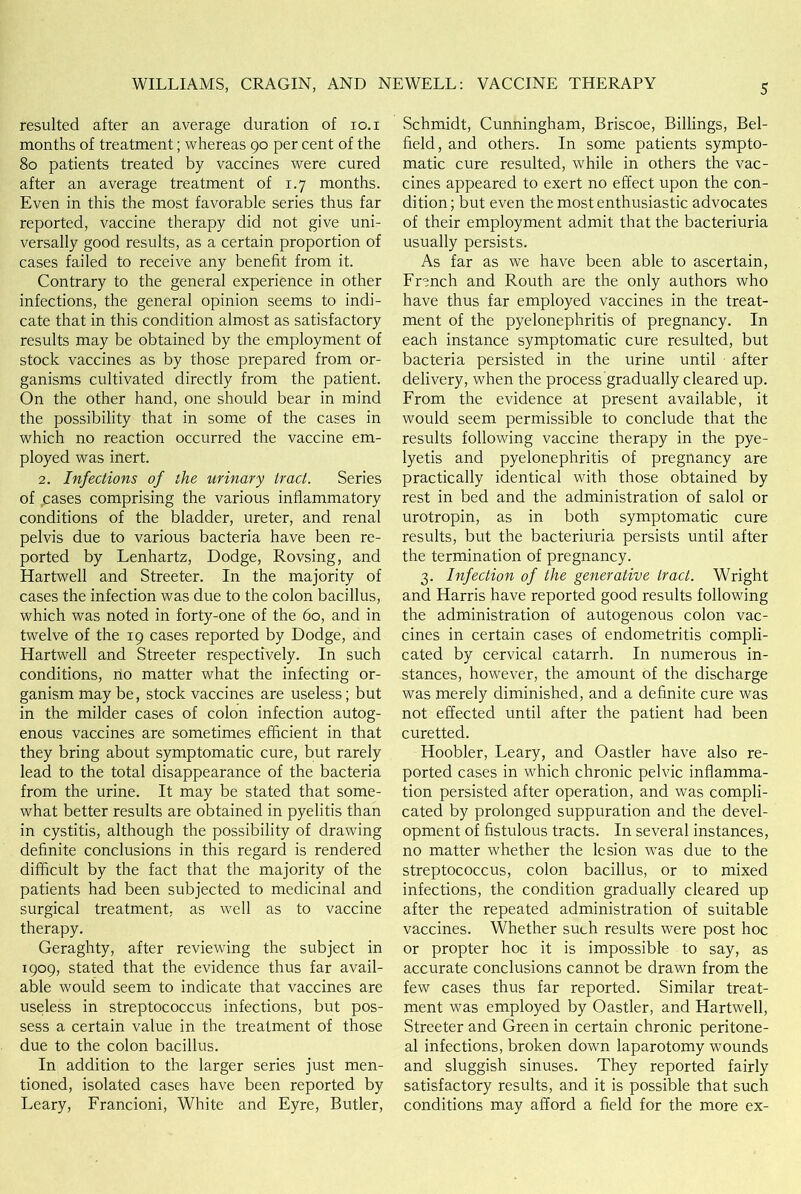 resulted after an average duration of io.i months of treatment; whereas 90 per cent of the 80 patients treated by vaccines were cured after an average treatment of 1.7 months. Even in this the most favorable series thus far reported, vaccine therapy did not give uni- versally good results, as a certain proportion of cases failed to receive any benefit from it. Contrary to the general experience in other infections, the general opinion seems to indi- cate that in this condition almost as satisfactory results may be obtained by the employment of stock vaccines as by those prepared from or- ganisms cultivated directly from the patient. On the other hand, one should bear in mind the possibility that in some of the cases in which no reaction occurred the vaccine em- ployed was inert. 2. Infections of the urinary tract. Series of cases comprising the various inflammatory conditions of the bladder, ureter, and renal pelvis due to various bacteria have been re- ported by Lenhartz, Dodge, Rovsing, and Hartwell and Streeter. In the majority of cases the infection was due to the colon bacillus, which was noted in forty-one of the 60, and in twelve of the 19 cases reported by Dodge, and Hartwell and Streeter respectively. In such conditions, no matter what the infecting or- ganism may be, stock vaccines are useless; but in the milder cases of colon infection autog- enous vaccines are sometimes efficient in that they bring about symptomatic cure, but rarely lead to the total disappearance of the bacteria from the urine. It may be stated that some- what better results are obtained in pyelitis than in cystitis, although the possibility of drawing definite conclusions in this regard is rendered difficult by the fact that the majority of the patients had been subjected to medicinal and surgical treatment, as well as to vaccine therapy. Geraghty, after reviewing the subject in 1909, stated that the evidence thus far avail- able would seem to indicate that vaccines are useless in streptococcus infections, but pos- sess a certain value in the treatment of those due to the colon bacillus. In addition to the larger series just men- tioned, isolated cases have been reported by Leary, Francioni, White and Eyre, Butler, Schmidt, Cunningham, Briscoe, Billings, Bel- field, and others. In some patients sympto- matic cure resulted, while in others the vac- cines appeared to exert no effect upon the con- dition; but even the most enthusiastic advocates of their employment admit that the bacteriuria usually persists. As far as we have been able to ascertain, French and Routh are the only authors who have thus far employed vaccines in the treat- ment of the pyelonephritis of pregnancy. In each instance symptomatic cure resulted, but bacteria persisted in the urine until after delivery, when the process gradually cleared up. From the evidence at present available, it would seem permissible to conclude that the results following vaccine therapy in the pye- lyetis and pyelonephritis of pregnancy are practically identical with those obtained by rest in bed and the administration of salol or urotropin, as in both symptomatic cure results, but the bacteriuria persists until after the termination of pregnancy. 3. Infection of the generative tract. Wright and Harris have reported good results following the administration of autogenous colon vac- cines in certain cases of endometritis compli- cated by cervical catarrh. In numerous in- stances, however, the amount of the discharge was merely diminished, and a definite cure was not effected until after the patient had been curetted. Hoobler, Leary, and Oastler have also re- ported cases in which chronic pelvic inflamma- tion persisted after operation, and was compli- cated by prolonged suppuration and the devel- opment of fistulous tracts. In several instances, no matter whether the lesion was due to the streptococcus, colon bacillus, or to mixed infections, the condition gradually cleared up after the repeated administration of suitable vaccines. Whether such results were post hoc or propter hoc it is impossible to say, as accurate conclusions cannot be drawn from the few cases thus far reported. Similar treat- ment was employed by Oastler, and Hartwell, Streeter and Green in certain chronic peritone- al infections, broken down laparotomy wounds and sluggish sinuses. They reported fairly satisfactory results, and it is possible that such conditions may afford a field for the more ex-