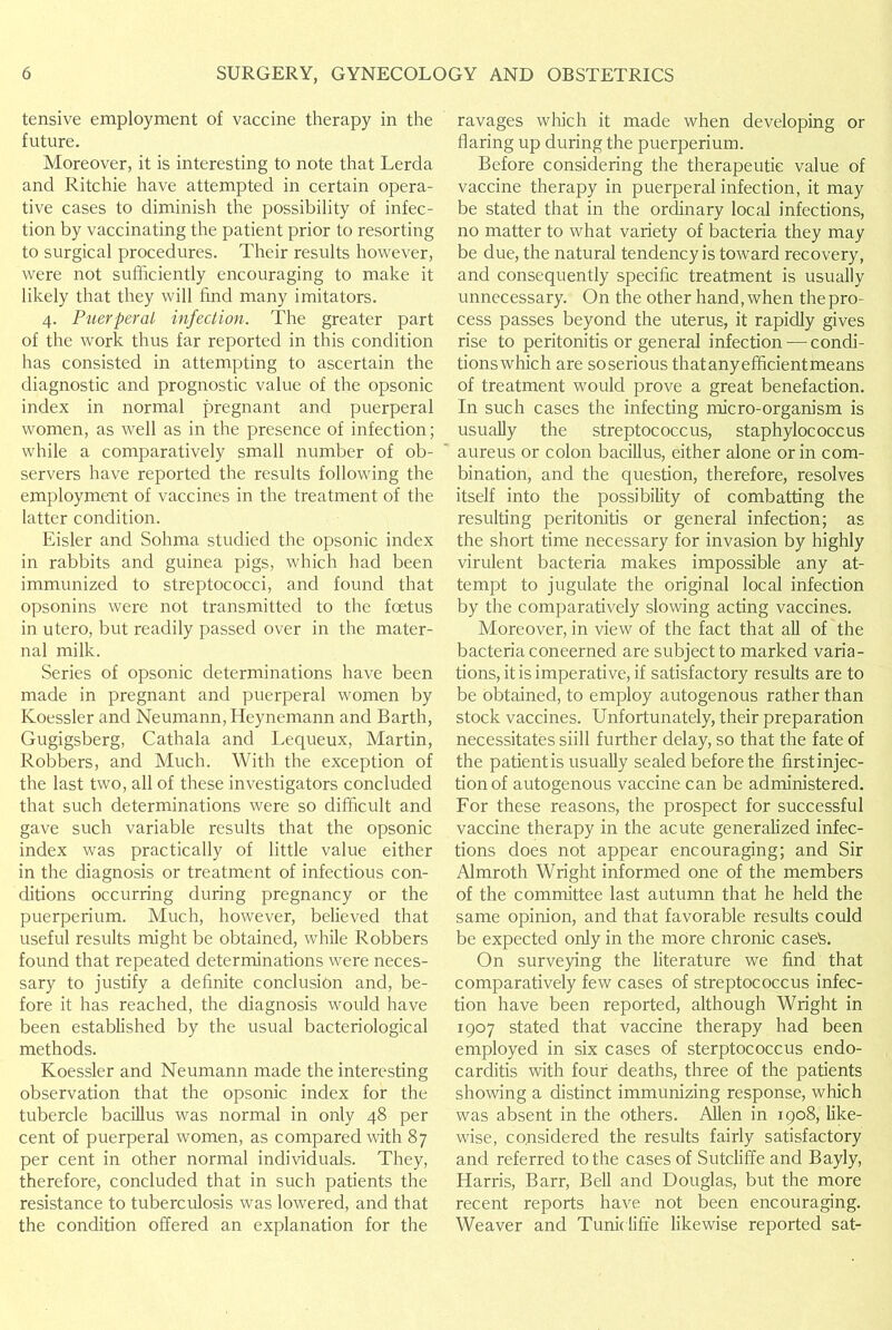 tensive employment of vaccine therapy in the future. Moreover, it is interesting to note that Lerda and Ritchie have attempted in certain opera- tive cases to diminish the possibility of infec- tion by vaccinating the patient prior to resorting to surgical procedures. Their results however, were not sufficiently encouraging to make it likely that they will find many imitators. 4. Puerperal infection. The greater part of the work thus far reported in this condition has consisted in attempting to ascertain the diagnostic and prognostic value of the opsonic index in normal pregnant and puerperal women, as well as in the presence of infection; while a comparatively small number of ob- servers have reported the results following the employment of vaccines in the treatment of the latter condition. Eisler and Sohma studied the opsonic index in rabbits and guinea pigs, which had been immunized to streptococci, and found that opsonins were not transmitted to the foetus in utero, but readily passed over in the mater- nal milk. Series of opsonic determinations have been made in pregnant and puerperal women by Ivoessler and Neumann, Heynemann and Barth, Gugigsberg, Cathala and Lequeux, Martin, Robbers, and Much. With the exception of the last two, all of these investigators concluded that such determinations were so difficult and gave such variable results that the opsonic index was practically of little value either in the diagnosis or treatment of infectious con- ditions occurring during pregnancy or the puerperium. Much, however, believed that useful results might be obtained, while Robbers found that repeated determinations were neces- sary to justify a definite conclusion and, be- fore it has reached, the diagnosis would have been established by the usual bacteriological methods. Koessler and Neumann made the interesting observation that the opsonic index for the tubercle bacillus was normal in only 48 per cent of puerperal women, as compared with 87 per cent in other normal individuals. They, therefore, concluded that in such patients the resistance to tuberculosis was lowered, and that the condition offered an explanation for the ravages which it made when developing or flaring up during the puerperium. Before considering the therapeutic value of vaccine therapy in puerperal infection, it may be stated that in the ordinary local infections, no matter to what variety of bacteria they may be due, the natural tendency is toward recovery, and consequently specific treatment is usually unnecessary. On the other hand, when the pro- cess passes beyond the uterus, it rapidly gives rise to peritonitis or general infection—condi- tionswhich are so serious thatanyefficientmeans of treatment would prove a great benefaction. In such cases the infecting micro-organism is usually the streptococcus, staphylococcus aureus or colon bacillus, either alone or in com- bination, and the question, therefore, resolves itself into the possibility of combatting the resulting peritonitis or general infection; as the short time necessary for invasion by highly virulent bacteria makes impossible any at- tempt to jugulate the original local infection by the comparatively slowing acting vaccines. Moreover, in view of the fact that all of the bacteria concerned are subject to marked varia- tions, it is imperative, if satisfactory results are to be obtained, to employ autogenous rather than stock vaccines. Unfortunately, their preparation necessitates siill further delay, so that the fate of the patient is usually sealed before the firstinjec- tionof autogenous vaccine can be administered. For these reasons, the prospect for successful vaccine therapy in the acute generalized infec- tions does not appear encouraging; and Sir Almroth Wright informed one of the members of the committee last autumn that he held the same opinion, and that favorable results could be expected only in the more chronic easels. On surveying the literature we find that comparatively few cases of streptococcus infec- tion have been reported, although Wright in 1907 stated that vaccine therapy had been employed in six cases of sterptococcus endo- carditis with four deaths, three of the patients showing a distinct immunizing response, which was absent in the others. Allen in 1908, like- wise, considered the results fairly satisfactory and referred to the cases of Sutcliffe and Bayly, Harris, Barr, Bell and Douglas, but the more recent reports have not been encouraging. Weaver and Tunidiffe likewise reported sat-