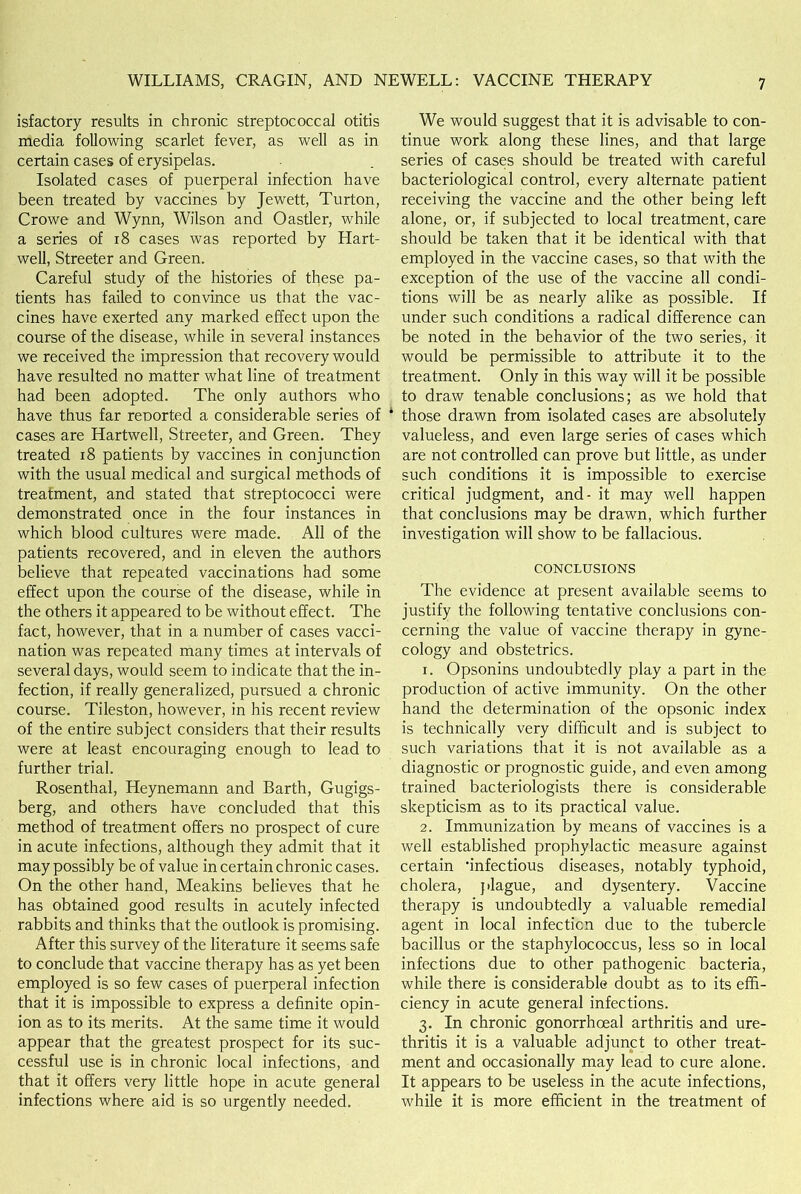 isfactory results in chronic streptococcal otitis media following scarlet fever, as well as in certain cases of erysipelas. Isolated cases of puerperal infection have been treated by vaccines by Jewett, Turton, Crowe and Wynn, Wilson and Oastler, while a series of 18 cases was reported by Hart- well, Streeter and Green. Careful study of the histories of these pa- tients has failed to convince us that the vac- cines have exerted any marked effect upon the course of the disease, while in several instances we received the impression that recovery would have resulted no matter what line of treatment had been adopted. The only authors who have thus far reported a considerable series of cases are Hartwell, Streeter, and Green. They treated 18 patients by vaccines in conjunction with the usual medical and surgical methods of treatment, and stated that streptococci were demonstrated once in the four instances in which blood cultures were made. All of the patients recovered, and in eleven the authors believe that repeated vaccinations had some effect upon the course of the disease, while in the others it appeared to be without effect. The fact, however, that in a number of cases vacci- nation was repeated many times at intervals of several days, would seem to indicate that the in- fection, if really generalized, pursued a chronic course. Tileston, however, in his recent review of the entire subject considers that their results were at least encouraging enough to lead to further trial. Rosenthal, Heynemann and Barth, Gugigs- berg, and others have concluded that this method of treatment offers no prospect of cure in acute infections, although they admit that it may possibly be of value in certain chronic cases. On the other hand, Meakins believes that he has obtained good results in acutely infected rabbits and thinks that the outlook is promising. After this survey of the literature it seems safe to conclude that vaccine therapy has as yet been employed is so few cases of puerperal infection that it is impossible to express a definite opin- ion as to its merits. At the same time it would appear that the greatest prospect for its suc- cessful use is in chronic local infections, and that it offers very little hope in acute general infections where aid is so urgently needed. We would suggest that it is advisable to con- tinue work along these lines, and that large series of cases should be treated with careful bacteriological control, every alternate patient receiving the vaccine and the other being left alone, or, if subjected to local treatment, care should be taken that it be identical with that employed in the vaccine cases, so that with the exception of the use of the vaccine all condi- tions will be as nearly alike as possible. If under such conditions a radical difference can be noted in the behavior of the two series, it would be permissible to attribute it to the treatment. Only in this way will it be possible to draw tenable conclusions; as we hold that those drawn from isolated cases are absolutely valueless, and even large series of cases which are not controlled can prove but little, as under such conditions it is impossible to exercise critical judgment, and- it may well happen that conclusions may be drawn, which further investigation will show to be fallacious. CONCLUSIONS The evidence at present available seems to justify the following tentative conclusions con- cerning the value of vaccine therapy in gyne- cology and obstetrics. 1. Opsonins undoubtedly play a part in the production of active immunity. On the other hand the determination of the opsonic index is technically very difficult and is subject to such variations that it is not available as a diagnostic or prognostic guide, and even among trained bacteriologists there is considerable skepticism as to its practical value. 2. Immunization by means of vaccines is a well established prophylactic measure against certain 'infectious diseases, notably typhoid, cholera, plague, and dysentery. Vaccine therapy is undoubtedly a valuable remedial agent in local infecticn due to the tubercle bacillus or the staphylococcus, less so in local infections due to other pathogenic bacteria, while there is considerable doubt as to its effi- ciency in acute general infections. 3. In chronic gonorrhoeal arthritis and ure- thritis it is a valuable adjunct to other treat- ment and occasionally may lead to cure alone. It appears to be useless in the acute infections, while it is more efficient in the treatment of