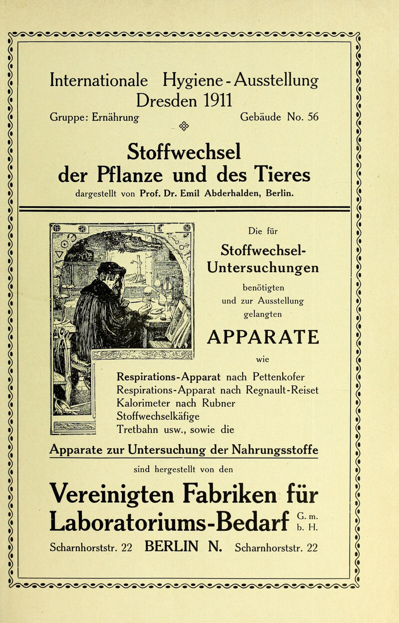 Internationale Hygiene - Ausstellung Dresden 1911 Gruppe: Ernährung- Gebäude No. 56 oxo Stoffwechsel der Pflanze und des Tieres dargestellt von Prof. Dr. Emil Abderhalden, Berlin. m Die für Stoffwechsel- Untersuchungen benötigten und zur Ausstellung gelangten APPARATE wie Respirations-Apparat nach Pettenkofer Respirations-Apparat nach Regnault-Reiset Kalorimeter nach Rubner Stoffwechselkäfige Tretbahn usw., sowie die Apparate zur Untersuchung der Nahrungsstoffe sind hergestellt von den Vereinigten Fabriken für Laboratoriums-Bedarf Scharnhorststr. 22 BERLIN N. Scharnhorststr. 22 ✓-so