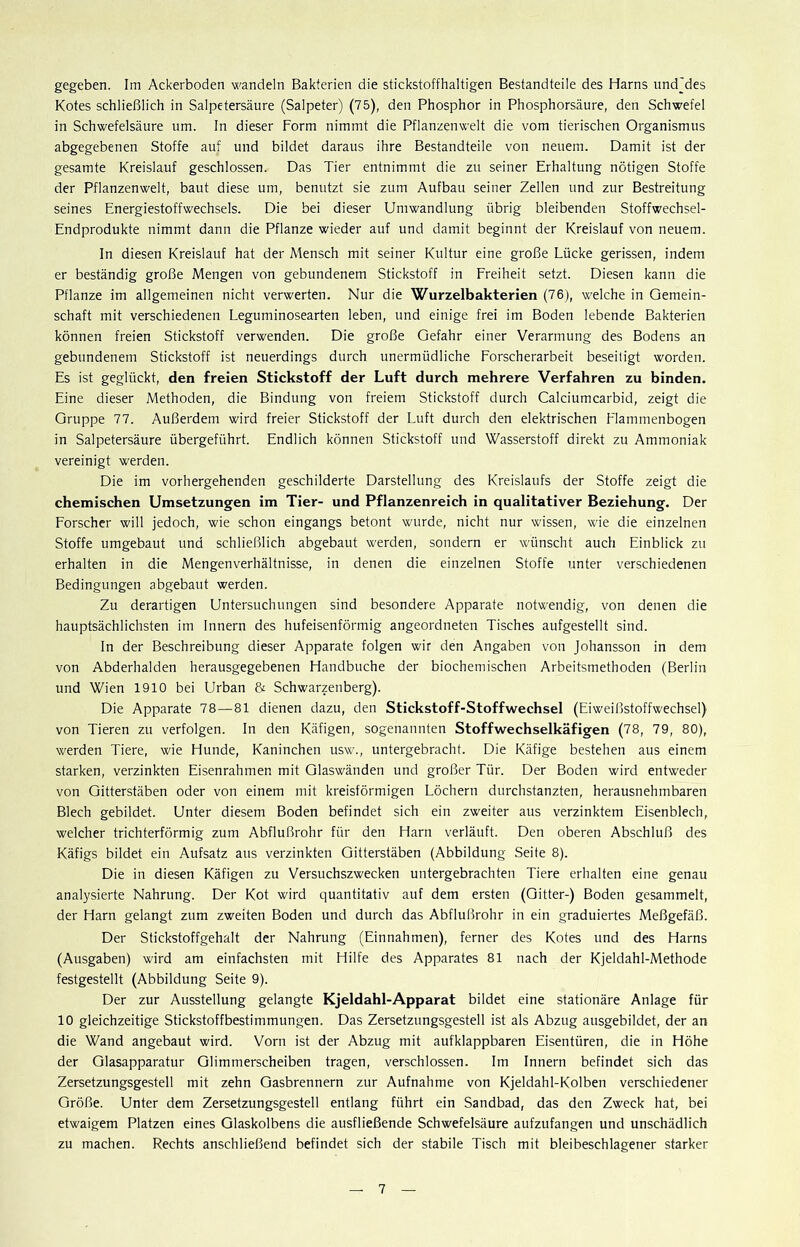 gegeben. Im Ackerboden wandeln Bakterien die stickstoffhaltigen Bestandteile des Harns undjdes Kotes schließlich in Salpetersäure (Salpeter) (75), den Phosphor in Phosphorsäure, den Schwefel in Schwefelsäure um. In dieser Form nimmt die Pflanzenwelt die vom tierischen Organismus abgegebenen Stoffe auf und bildet daraus ihre Bestandteile von neuem. Damit ist der gesamte Kreislauf geschlossen. Das Tier entnimmt die zu seiner Erhaltung nötigen Stoffe der Pflanzenwelt, baut diese um, benutzt sie zum Aufbau seiner Zellen und zur Bestreitung seines Energiestoffwechsels. Die bei dieser Umwandlung übrig bleibenden Stoffwechsel- Endprodukte nimmt dann die Pflanze wieder auf und damit beginnt der Kreislauf von neuem. In diesen Kreislauf hat der Mensch mit seiner Kultur eine große Lücke gerissen, indem er beständig große Mengen von gebundenem Stickstoff in Freiheit setzt. Diesen kann die Pflanze im allgemeinen nicht verwerten. Nur die Wurzelbakterien (76), welche in Gemein- schaft mit verschiedenen Leguminosearten leben, und einige frei im Boden lebende Bakterien können freien Stickstoff verwenden. Die große Gefahr einer Verarmung des Bodens an gebundenem Stickstoff ist neuerdings durch unermüdliche Forscherarbeit beseitigt worden. Es ist geglückt, den freien Stickstoff der Luft durch mehrere Verfahren zu binden. Eine dieser Methoden, die Bindung von freiem Stickstoff durch Calciumcarbid, zeigt die Gruppe 77. Außerdem wird freier Stickstoff der Luft durch den elektrischen Flammenbogen in Salpetersäure übergeführt. Endlich können Stickstoff und Wasserstoff direkt zu Ammoniak vereinigt werden. Die im vorhergehenden geschilderte Darstellung des Kreislaufs der Stoffe zeigt die chemischen Umsetzungen im Tier- und Pflanzenreich in qualitativer Beziehung. Der Forscher will jedoch, wie schon eingangs betont wurde, nicht nur wissen, wie die einzelnen Stoffe umgebaut und schließlich abgebaut werden, sondern er wünscht auch Einblick zu erhalten in die Mengenverhältnisse, in denen die einzelnen Stoffe unter verschiedenen Bedingungen abgebaut werden. Zu derartigen Untersuchungen sind besondere Apparate notwendig, von denen die hauptsächlichsten im Innern des hufeisenförmig angeordneten Tisches aufgestellt sind. In der Beschreibung dieser Apparate folgen wir den Angaben von Johansson in dem von Abderhalden herausgegebenen Handbuche der biochemischen Arbeitsmethoden (Berlin und Wien 1910 bei Urban & Schwarzenberg). Die Apparate 78—81 dienen dazu, den Stickstoff-Stoffwechsel (Eiweißstoffwechsel) von Tieren zu verfolgen. In den Käfigen, sogenannten Stoffwechselkäfigen (78, 79, 80), werden Tiere, wie Hunde, Kaninchen usw., untergebracht. Die Käfige bestehen aus einem starken, verzinkten Eisenrahmen mit Glaswänden und großer Tür. Der Boden wird entweder von Gitterstäben oder von einem mit kreisförmigen Löchern durchstanzten, herausnehmbaren Blech gebildet. Unter diesem Boden befindet sich ein zweiter aus verzinktem Eisenblech, welcher trichterförmig zum Abflußrohr für den Harn verläuft. Den oberen Abschluß des Käfigs bildet ein Aufsatz aus verzinkten Gitterstäben (Abbildung Seite 8). Die in diesen Käfigen zu Versuchszwecken untergebrachten Tiere erhalten eine genau analysierte Nahrung. Der Kot wird quantitativ auf dem ersten (Gitter-) Boden gesammelt, der Harn gelangt zum zweiten Boden und durch das Abflußrohr in ein graduiertes Meßgefäß. Der Stickstoffgehalt der Nahrung (Einnahmen), ferner des Kotes und des Harns (Ausgaben) wird am einfachsten mit Hilfe des Apparates 81 nach der Kjeldahl-Methode festgestellt (Abbildung Seite 9). Der zur Ausstellung gelangte Kjeldahl-Apparat bildet eine stationäre Anlage für 10 gleichzeitige Stickstoffbestimmungen. Das Zersetzungsgestell ist als Abzug ausgebildet, der an die Wand angebaut wird. Vorn ist der Abzug mit aufklappbaren Eisentüren, die in Höhe der Glasapparatur Glimmerscheiben tragen, verschlossen. Im Innern befindet sich das Zersetzungsgestell mit zehn Gasbrennern zur Aufnahme von Kjeldahl-Kolben verschiedener Größe. Unter dem Zersetzungsgestell entlang führt ein Sandbad, das den Zweck hat, bei etwaigem Platzen eines Glaskolbens die ausfließende Schwefelsäure aufzufangen und unschädlich zu machen. Rechts anschließend befindet sich der stabile Tisch mit bleibeschlagener starker