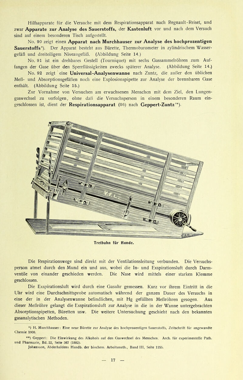 Hilfsapparate für die Versuche mit dein Respirationsapparat nach Regnault-Reiset, und zwar Apparate zur Analyse des Sauerstoffs, der Kastenluft vor und nach dem Versuch sind auf einem besonderen Tisch aufgestellt. No. 90 zeigt einen Apparat nach Murchhauser zur Analyse des hochprozentigen Sauerstoffs*). Der Apparat besteht aus Bürette, Thermobarometer in zylindrischem Wasser- gefäß und dreiteiligem Niveaugefäß. (Abbildung Seite 14.) No. 91 ist ein drehbares Gestell (Tourniquet) mit sechs Gassammelröhren zum Auf- fangen der Gase über den Sperrflüssigkeiten zwecks späterer Analyse. (Abbildung Seite 14.) No. 92 zeigt eine Universal-Analysenwanne nach Zuntz, die außer den üblichen Meß- und Absorptionsgefäßen noch eine Explosionspipette zur Analyse der brennbaren Gase enthält. (Abbildung Seite 15.) Zur Vornahme von Versuchen am erwachsenen Menschen mit dem Ziel, den Lungen- gaswechsel zu verfolgen, ohne daß die Versuchsperson in einem besonderen Raum ein- geschlossen ist, dient der Respirationsapparat (86) nach Geppert-Zuntz**). Die Respirationswege sind direkt mit der Ventilationsleitung verbunden. Die Versuchs- person atmet durch den Mund ein und aus, wobei die ln- und Exspirationsluft durch Darm- ventile von einander geschieden werden. Die Nase wird mittels einer starken Klemme geschlossen. Die Exspirationsluft wird durch eine Gasuhr gemessen. Kurz vor ihrem Eintritt in die Uhr wird eine Durchschnittsprobe automatisch während der ganzen Dauer des Versuchs in eine der in der Analysenwanne befindlichen, mit Hg gefüllten Meßröhren gesogen. Aus dieser Meßröhre gelangt die Exspirationsluft zur Analyse in die in der Wanne untergebrachten Absorptionspipetten, Büretten usw. Die weitere Untersuchung geschieht nach den bekannten gasanalytischen Methoden. *) H. Murchhauser: Eine neue Bürette zur Analyse des hochprozentigen Sauerstoffs, Zeitschrift für angewandte Chemie 1908. **) Geppert: Die Einwirkung des Alkohols auf den Gaswechsel des Menschen. Arch. für experimentelle Path. und Pharmazie, Bd. 22, Seite 367 (1882). Johansson, Abderhaldens Handb. der biochem. Arbeitsmeth., Band 111, Seite 1155.