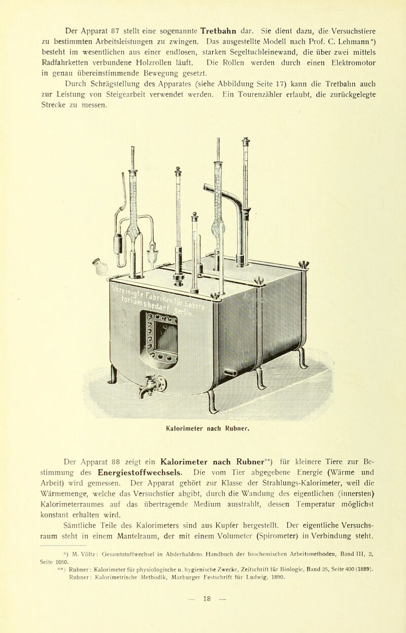 Der Apparat 87 stellt eine sogenannte Tretbahn dar. Sie dient dazu, die Versuchstiere zu bestimmten Arbeitsleistungen zu zwingen. Das ausgestellte Modell nach Prof. C. Lehmann*} besteht im wesentlichen aus einer endlosen, starken Segeltuchleinewand, die über zwei mittels Radfahrketten verbundene Holzrollen läuft. Die Rollen werden durch einen Elektromotor in genau übereinstimmende Bewegung gesetzt. Durch Schrägstellung des Apparates (siehe Abbildung Seite 17) kann die Tretbahn auch zur Leistung von Steigearbeit verwendet werden. Ein Tourenzähler erlaubt, die zurückgelegte Strecke zu messen. i Kalorimeter nach Rubner. Der Apparat 88 zeigt ein Kalorimeter nach Rubner**) für kleinere Tiere zur Be- stimmung des Energiestoffwechsels. Die vom Tier abgegebene Energie (Wärme und Arbeit) wird gemessen. Der Apparat gehört zur Klasse der Strahlungs-Kalorimeter, weil die Wärmemenge, welche das Versuchstier abgibt, durch die Wandung des eigentlichen (innersten) Kalorimeterraumes auf das übertragende Medium ausstrahlt, dessen Temperatur möglichst konstant erhalten wird. Sämtliche Teile des Kalorimeters sind aus Kupfer hergestellt. Der eigentliche Versuchs- raum steht in einem Mantelraum, der mit einem Volumeter (Spirometer) in Verbindung steht. *) M. Völtz: Gesamtstoffwechsel in Abderhaldens Handbuch der biochemischen Arbeitsmethoden, Band III, 2, Seite 1050. **) Rubner: Kalorimeter für physiologische u. hygienische Zwecke, Zeitschrift für Biologie, Band 25, Seite 400 (1889). Rubner: Kalorimetrische Methodik, Marburger Festschrift für Ludwig, 1890.