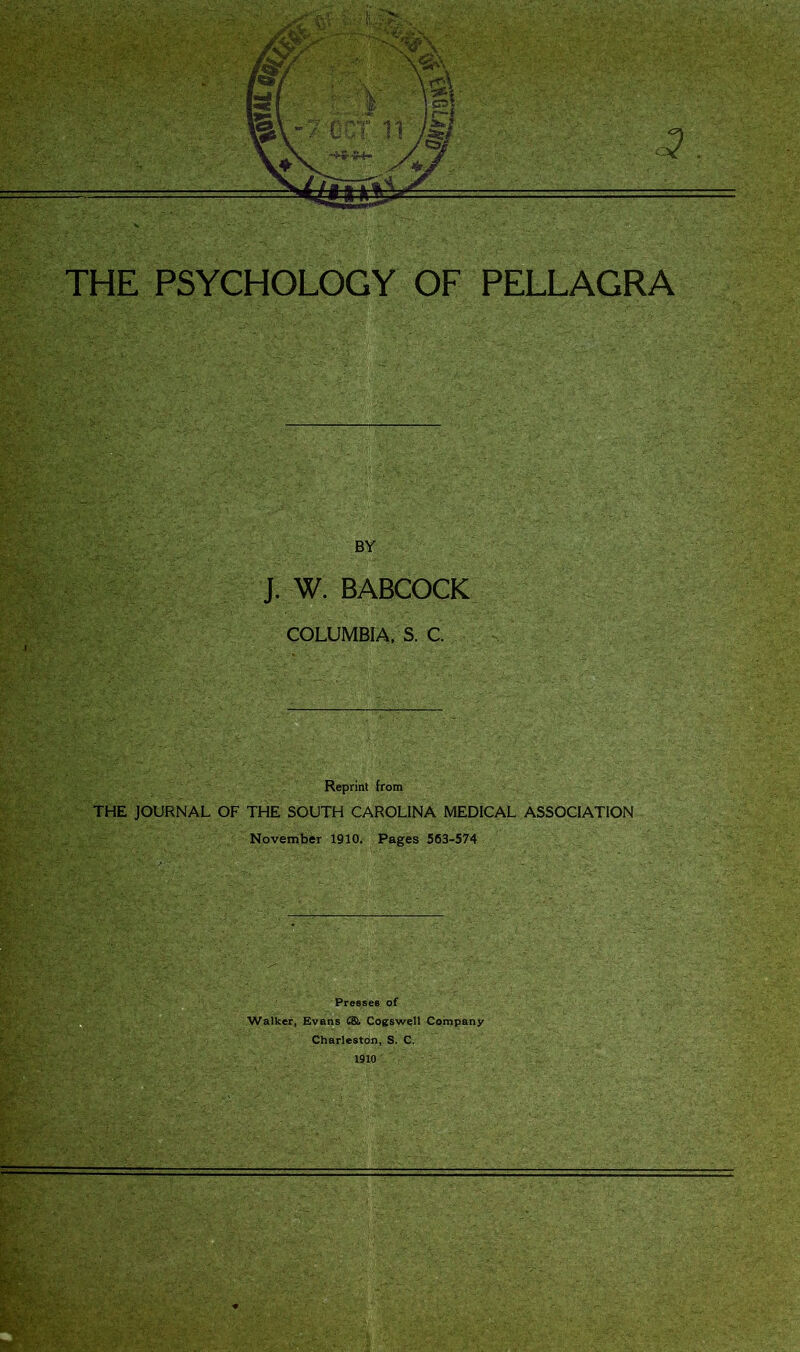 THE PSYCHOLOGY OF PELLAGRA BY J. W. BABCOCK COLUMBIA, S. C Reprint from THE JOURNAL OF THE SOUTH CAROLINA MEDICAL ASSOCIATION November 1910. Pages 563-574 Presses of Walker, Evans C&. Cogswell Company Charleston, S. C. 1910