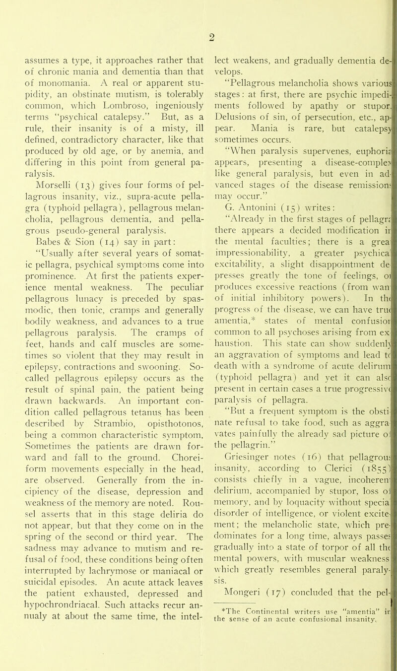 assumes a type, it approaches rather that of chronic mania and dementia than that of monomania. A real or apparent stu- pidity, an obstinate mutism, is tolerably common, which Lombroso, ingeniously terms “psychical catalepsy.” But, as a rule, their insanity is of a misty, ill defined, contradictory character, like that produced by old age, or by anemia, and differing in this point from general pa- ralysis. Morselli (13) gives four forms of pel- lagrous insanity, viz., supra-acute pella- gra (typhoid pellagra), pellagrous melan- cholia, pellagrous dementia, and pella- grous pseudo-general paralysis. Babes & Sion (14) say in part: “Usually after several years of somat- ic pellagra, psychical symptoms come into prominence. At first the patients exper- ience mental weakness. The peculiar pellagrous lunacy is preceded by spas- modic, then tonic, cramps and generally bodily weakness, and advances to a true pellagrous paralysis. The cramps of feet, hands and calf muscles are some- times so violent that they may result in epilepsy, contractions and swooning. So- called pellagrous epilepsy occurs as the result of spinal pain, the patient being drawn backwards. An important con- dition called pellagrous tetanus has been described by Strambio, opisthotonos, being a common characteristic symptom. Sometimes the patients are drawn for- ward and fall to the ground. Chorei- form movements especially in the head, are observed. Generally from the in- cipiency of the disease, depression and weakness of the memory are noted. Rou- sel asserts that in this stage deliria do not appear, but that they come on in the spring of the second or third year. The sadness may advance to mutism and re- fusal of food, these conditions being often interrupted by lachrymose or maniacal or suicidal episodes. An acute attack leaves the patient exhausted, depressed and hypochrondriacal. Such attacks recur an- nualy at about the same time, the intel- lect weakens, and gradually dementia de- velops. “Pellagrous melancholia shows various stages: at first, there are psychic impedi- ments followed by apathy or stupor. Delusions of sin, of persecution, etc., ap- pear. Mania is rare, but catalepsy sometimes occurs. “When paralysis supervenes, euphoria appears, presenting a disease-comple> like general paralysis, but even in ad- vanced stages of the disease remission1; may occur.” G. Antonini (15) writes: “Already in the first stages of pellagra there appears a decided modification ir the mental faculties; there is a grea impressionability, a greater psychica' excitability, a slight disappointment de presses greatly the tone of feelings, 01 produces excessive reactions (from wan of initial inhibitory powers). In th< progress of the disease, we can have tru< amentia,* states of mental confusior common to all psychoses arising from ex haustion. This state can show suddenh an aggravation of symptoms and lead tc death with a syndrome of acute delirum (typhoid pellagra) and yet it can alsc present in certain cases a true progressive paralysis of pellagra. “But a frequent symptom is the obsti nate refusal to take food, such as aggra vates painfully the already sad picture ol the pellagrin.” Griesinger notes (16) that pellagrous insanity, according to Clerici (1855) consists chiefly in a vague, incoherem delirium, accompanied by stupor, loss oi memory, and by loquacity without specia disorder of intelligence, or violent excite- ment ; the melancholic state, which pre- dominates for a long time, always passes gradually into a state of torpor of all the mental powers, with muscular weakness which greatly resembles general paraly- sis. Mongeri (17) concluded that the pel- *The Continental writers use “amentia” ir the sense of an acute confusional insanity.