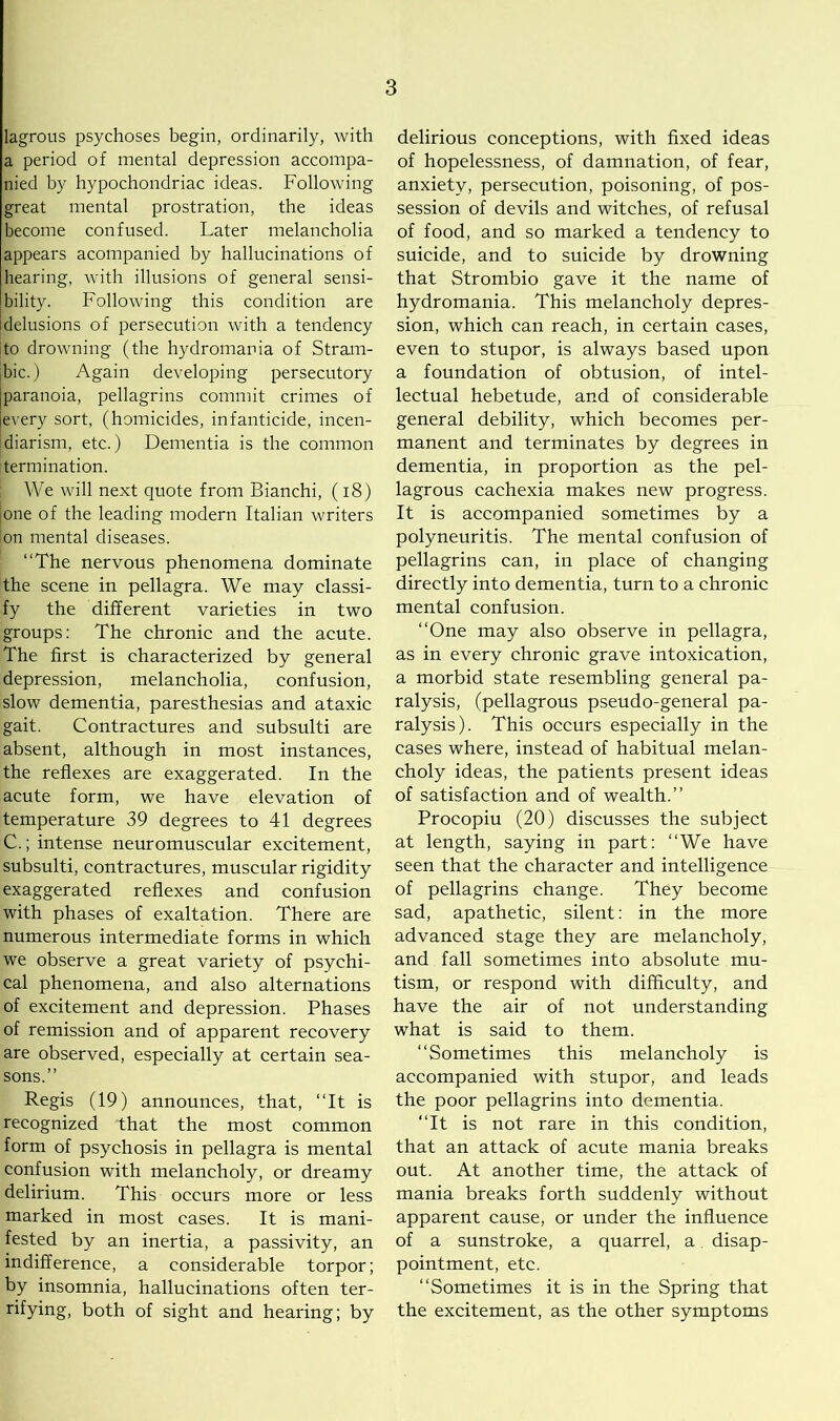 lagrous psychoses begin, ordinarily, with a period of mental depression accompa- nied by hypochondriac ideas. Following great mental prostration, the ideas become confused. Later melancholia appears acompanied by hallucinations of hearing, with illusions of general sensi- bility. Following this condition are delusions of persecution with a tendency to drowning (the hydromania of Stram- bic.) Again developing persecutory paranoia, pellagrins commit crimes of every sort, (homicides, infanticide, incen- diarism, etc.) Dementia is the common termination. We will next quote from Bianchi, (18) ione of the leading modern Italian writers Ion mental diseases. “The nervous phenomena dominate the scene in pellagra. We may classi- fy the different varieties in two groups: The chronic and the acute. The first is characterized by general depression, melancholia, confusion, slow dementia, paresthesias and ataxic gait. Contractures and subsulti are absent, although in most instances, the reflexes are exaggerated. In the acute form, we have elevation of temperature 39 degrees to 41 degrees C.; intense neuromuscular excitement, subsulti, contractures, muscular rigidity exaggerated reflexes and confusion with phases of exaltation. There are numerous intermediate forms in which we observe a great variety of psychi- cal phenomena, and also alternations of excitement and depression. Phases of remission and of apparent recovery are observed, especially at certain sea- sons.” Regis (19) announces, that, “It is recognized that the most common form of psychosis in pellagra is mental confusion with melancholy, or dreamy delirium. This occurs more or less marked in most cases. It is mani- fested by an inertia, a passivity, an indifference, a considerable torpor; by insomnia, hallucinations often ter- rifying, both of sight and hearing; by delirious conceptions, with fixed ideas of hopelessness, of damnation, of fear, anxiety, persecution, poisoning, of pos- session of devils and witches, of refusal of food, and so marked a tendency to suicide, and to suicide by drowning that Strombio gave it the name of hydromania. This melancholy depres- sion, which can reach, in certain cases, even to stupor, is always based upon a foundation of obtusion, of intel- lectual hebetude, and of considerable general debility, which becomes per- manent and terminates by degrees in dementia, in proportion as the pel- lagrous cachexia makes new progress. It is accompanied sometimes by a polyneuritis. The mental confusion of pellagrins can, in place of changing directly into dementia, turn to a chronic mental confusion. “One may also observe in pellagra, as in every chronic grave intoxication, a morbid state resembling general pa- ralysis, (pellagrous pseudo-general pa- ralysis). This occurs especially in the cases where, instead of habitual melan- choly ideas, the patients present ideas of satisfaction and of wealth.” Procopiu (20) discusses the subject at length, saying in part: “We have seen that the character and intelligence of pellagrins change. They become sad, apathetic, silent: in the more advanced stage they are melancholy, and fall sometimes into absolute mu- tism, or respond with difficulty, and have the air of not understanding what is said to them. “Sometimes this melancholy is accompanied with stupor, and leads the poor pellagrins into dementia. “It is not rare in this condition, that an attack of acute mania breaks out. At another time, the attack of mania breaks forth suddenly without apparent cause, or under the influence of a sunstroke, a quarrel, a disap- pointment, etc. “Sometimes it is in the Spring that the excitement, as the other symptoms