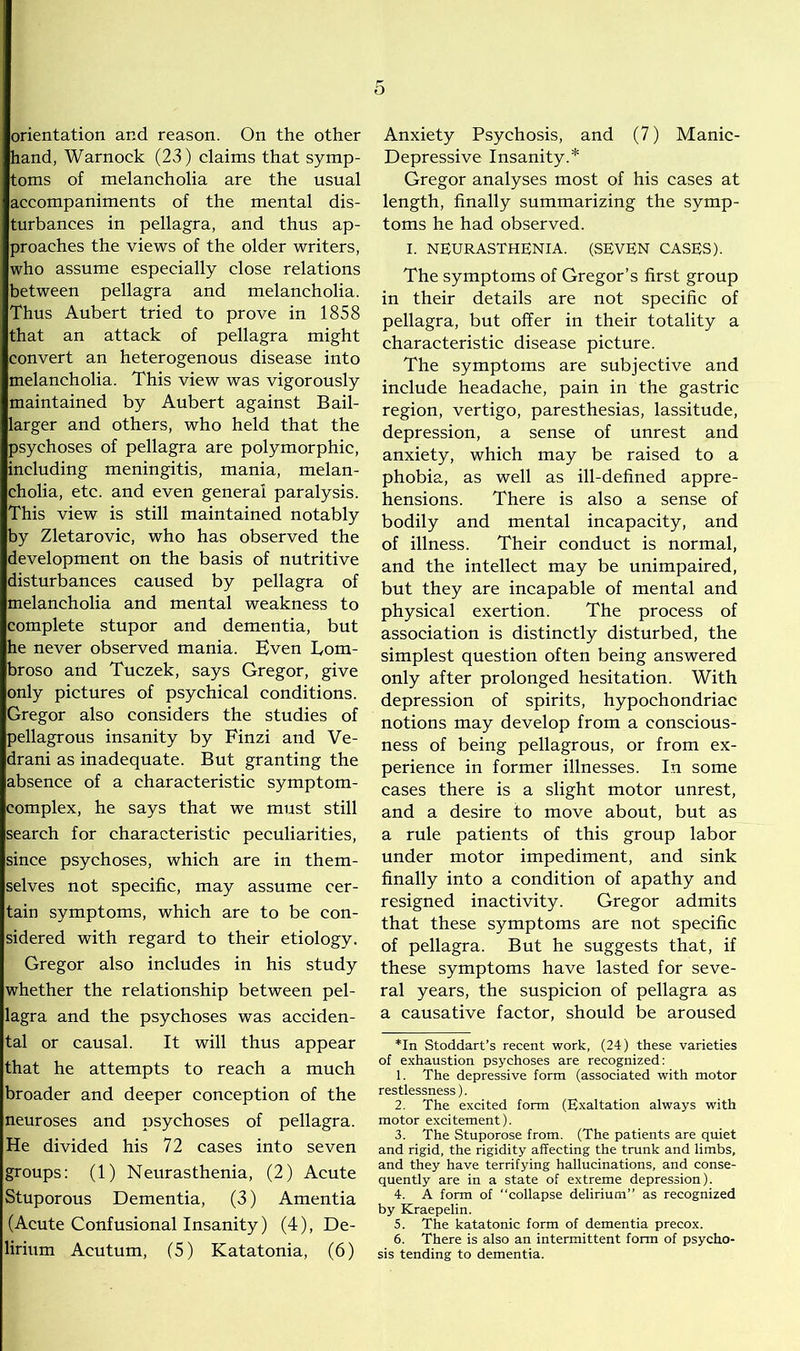 orientation and reason. On the other hand, Warnock (23) claims that symp- toms of melancholia are the usual accompaniments of the mental dis- turbances in pellagra, and thus ap- proaches the views of the older writers, who assume especially close relations between pellagra and melancholia. Thus Aubert tried to prove in 1858 that an attack of pellagra might convert an heterogenous disease into melancholia. This view was vigorously maintained by Aubert against Bail- larger and others, who held that the psychoses of pellagra are polymorphic, including meningitis, mania, melan- cholia, etc. and even general paralysis. This view is still maintained notably by Zletarovic, who has observed the development on the basis of nutritive disturbances caused by pellagra of melancholia and mental weakness to complete stupor and dementia, but he never observed mania. Even Tom- broso and Tuczek, says Gregor, give only pictures of psychical conditions. Gregor also considers the studies of pellagrous insanity by Finzi and Ve- drani as inadequate. But granting the absence of a characteristic symptom- complex, he says that we must still search for characteristic peculiarities, since psychoses, which are in them- selves not specific, may assume cer- tain symptoms, which are to be con- sidered with regard to their etiology. Gregor also includes in his study whether the relationship between pel- lagra and the psychoses was acciden- tal or causal. It will thus appear that he attempts to reach a much broader and deeper conception of the neuroses and psychoses of pellagra. He divided his 72 cases into seven groups: (1) Neurasthenia, (2) Acute Stuporous Dementia, (3) Amentia (Acute Confusional Insanity) (4), De- lirium Acutum, (5) Katatonia, (6) Anxiety Psychosis, and (7) Manic- Depressive Insanity.* Gregor analyses most of his cases at length, finally summarizing the symp- toms he had observed. I. NEURASTHENIA. (SEVEN CASES). The symptoms of Gregor’s first group in their details are not specific of pellagra, but offer in their totality a characteristic disease picture. The symptoms are subjective and include headache, pain in the gastric region, vertigo, paresthesias, lassitude, depression, a sense of unrest and anxiety, which may be raised to a phobia, as well as ill-defined appre- hensions. There is also a sense of bodily and mental incapacity, and of illness. Their conduct is normal, and the intellect may be unimpaired, but they are incapable of mental and physical exertion. The process of association is distinctly disturbed, the simplest question often being answered only after prolonged hesitation. With depression of spirits, hypochondriac notions may develop from a conscious- ness of being pellagrous, or from ex- perience in former illnesses. In some cases there is a slight motor unrest, and a desire to move about, but as a rule patients of this group labor under motor impediment, and sink finally into a condition of apathy and resigned inactivity. Gregor admits that these symptoms are not specific of pellagra. But he suggests that, if these symptoms have lasted for seve- ral years, the suspicion of pellagra as a causative factor, should be aroused *In Stoddart’s recent work, (24) these varieties of exhaustion psychoses are recognized: 1. The depressive form (associated with motor restlessness). 2. The excited form (Exaltation always with motor excitement). 3. The Stuporose from. (The patients are quiet and rigid, the rigidity affecting the trunk and limbs, and they have terrifying hallucinations, and conse- quently are in a state of extreme depression). 4. A form of “collapse delirium” as recognized by Kraepelin. 5. The kata tonic form of dementia precox. 6. There is also an intermittent form of psycho- sis tending to dementia.