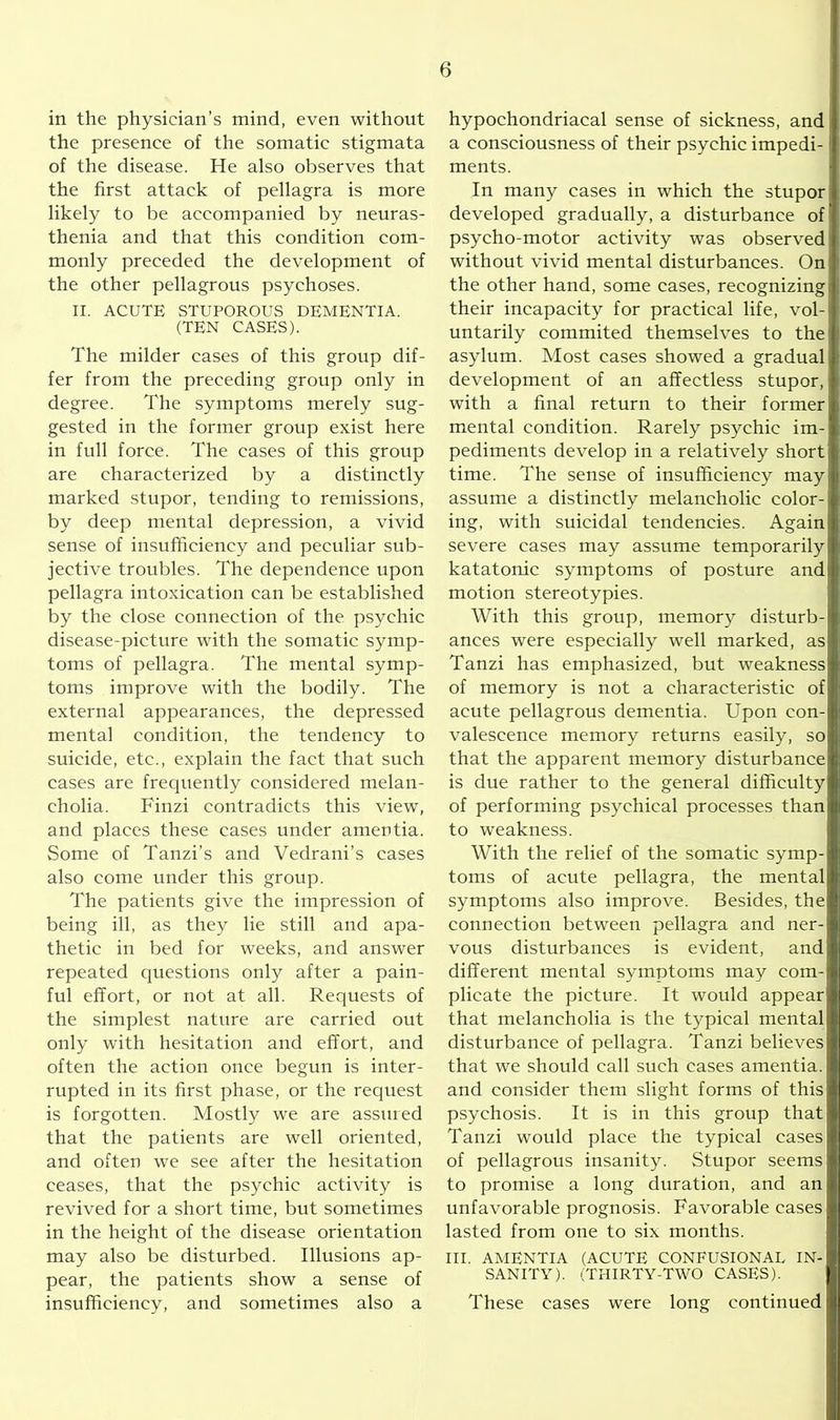 in the physician’s mind, even without the presence of the somatic stigmata of the disease. He also observes that the first attack of pellagra is more likely to be accompanied by neuras- thenia and that this condition com- monly preceded the development of the other pellagrous psychoses. II. ACUTE STUPOROUS DEMENTIA. (TEN CASES). The milder eases of this group dif- fer from the preceding group only in degree. The symptoms merely sug- gested in the former group exist here in full force. The cases of this group are characterized by a distinctly marked stupor, tending to remissions, by deep mental depression, a vivid sense of insufficiency and peculiar sub- jective troubles. The dependence upon pellagra intoxication can be established by the close connection of the psychic disease-picture with the somatic symp- toms of pellagra. The mental symp- toms improve with the bodily. The external appearances, the depressed mental condition, the tendency to suicide, etc., explain the fact that such cases are frequently considered melan- cholia. Finzi contradicts this view, and places these cases under amentia. Some of Tanzi’s and Vedrani’s cases also come under this group. The patients give the impression of being ill, as they lie still and apa- thetic in bed for weeks, and answer repeated questions only after a pain- ful effort, or not at all. Requests of the simplest nature are carried out only with hesitation and effort, and often the action once begun is inter- rupted in its first phase, or the request is forgotten. Mostly we are assured that the patients are well oriented, and often we see after the hesitation ceases, that the psychic activity is revived for a short time, but sometimes in the height of the disease orientation may also be disturbed. Illusions ap- pear, the patients show a sense of insufficiency, and sometimes also a hypochondriacal sense of sickness, and a consciousness of their psychic impedi- ments. In many cases in which the stupor developed gradually, a disturbance of psycho-motor activity was observed without vivid mental disturbances. On the other hand, some cases, recognizing; their incapacity for practical life, vol- untarily commited themselves to the' asylum. Most cases showed a gradual development of an affectless stupor, with a final return to their former mental condition. Rarely psychic im- pediments develop in a relatively short time. The sense of insufficiency may assume a distinctly melancholic color- ing, with suicidal tendencies. Again severe cases may assume temporarily katatonic symptoms of posture andj motion stereotypies. With this group, memory disturb- ances were especially well marked, as Tanzi has emphasized, but weakness of memory is not a characteristic of acute pellagrous dementia. Upon con- valescence memory returns easily, so that the apparent memory disturbance is due rather to the general difficulty of performing psychical processes than to weakness. With the relief of the somatic symp- toms of acute pellagra, the mental symptoms also improve. Besides, the connection between pellagra and ner- vous disturbances is evident, and different mental symptoms may com- plicate the picture. It would appear! that melancholia is the typical mental disturbance of pellagra. Tanzi believes that we should call such cases amentia, and consider them slight forms of this psychosis. It is in this group that Tanzi would place the typical cases of pellagrous insanity. Stupor seems to promise a long duration, and an unfavorable prognosis. Favorable cases lasted from one to six months. III. AMENTIA (ACUTE CONFUSIONAL IN- SANITY). (THIRTY-TWO CASES). These cases were long continued $