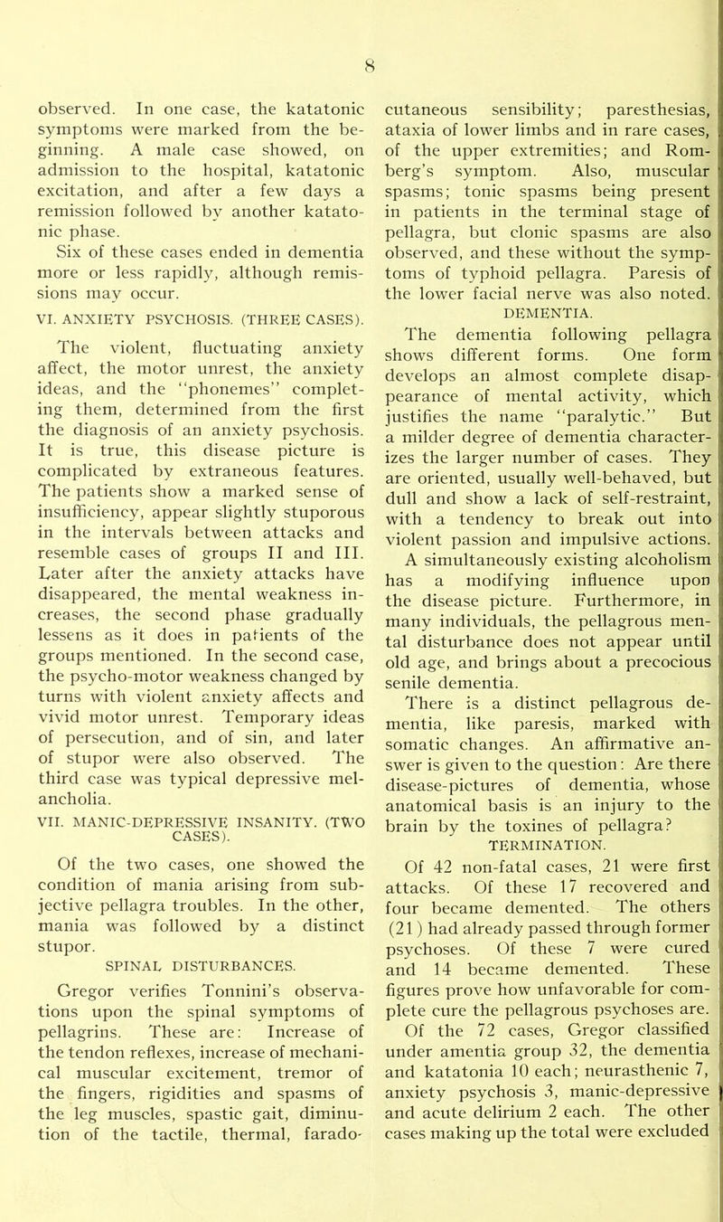 observed. In one case, the katatonic symptoms were marked from the be- ginning. A male case showed, on admission to the hospital, katatonic excitation, and after a few days a remission followed by another katato- nic phase. Six of these cases ended in dementia more or less rapidly, although remis- sions may occur. VI. ANXIETY PSYCHOSIS. (THREE CASES). The violent, fluctuating anxiety affect, the motor unrest, the anxiety ideas, and the “phonemes” complet- ing them, determined from the first the diagnosis of an anxiety psychosis. It is true, this disease picture is complicated by extraneous features. The patients show a marked sense of insufficiency, appear slightly stuporous in the intervals between attacks and resemble cases of groups II and III. Later after the anxiety attacks have disappeared, the mental weakness in- creases, the second phase gradually lessens as it does in patients of the groups mentioned. In the second case, the psycho-motor weakness changed by turns with violent anxiety affects and vivid motor unrest. Temporary ideas of persecution, and of sin, and later of stupor were also observed. The third case was typical depressive mel- ancholia. VII. MANIC-DEPRESSIVE INSANITY. (TWO CASES). Of the two cases, one showed the condition of mania arising from sub- jective pellagra troubles. In the other, mania was followed by a distinct stupor. SPINAL DISTURBANCES. Gregor verifies Tonnini’s observa- tions upon the spinal symptoms of pellagrins. These are: Increase of the tendon reflexes, increase of mechani- cal muscular excitement, tremor of the fingers, rigidities and spasms of the leg muscles, spastic gait, diminu- tion of the tactile, thermal, farado- cutaneous sensibility; paresthesias, ataxia of lower limbs and in rare cases, j of the upper extremities; and Rom- berg’s symptom. Also, muscular ' spasms; tonic spasms being present in patients in the terminal stage of pellagra, but clonic spasms are also observed, and these without the symp- , toms of typhoid pellagra. Paresis of : the lower facial nerve was also noted. DEMENTIA. The dementia following pellagra j shows different forms. One form j develops an almost complete disap- pearance of mental activity, which justifies the name “paralytic.” But a milder degree of dementia character- izes the larger number of cases. They are oriented, usually well-behaved, but dull and show a lack of self-restraint, with a tendency to break out into violent passion and impulsive actions. ! A simultaneously existing alcoholism has a modifying influence upon j the disease picture. Furthermore, in many individuals, the pellagrous men- tal disturbance does not appear until old age, and brings about a precocious j senile dementia. There is a distinct pellagrous de- mentia, like paresis, marked with ! somatic changes. An affirmative an- swer is given to the question : Are there disease-pictures of dementia, whose anatomical basis is an injury to the brain by the toxines of pellagra? TERMINATION. Of 42 non-fatal cases, 21 were first attacks. Of these 17 recovered and four became demented. The others (21) had already passed through former psychoses. Of these 7 were cured and 14 became demented. These I figures prove how unfavorable for com- plete cure the pellagrous psychoses are. Of the 72 cases, Gregor classified I under amentia group 32, the dementia j and katatonia 10 each; neurasthenic 7, anxiety psychosis 3, manic-depressive j and acute delirium 2 each. The other 1 cases making up the total were excluded i