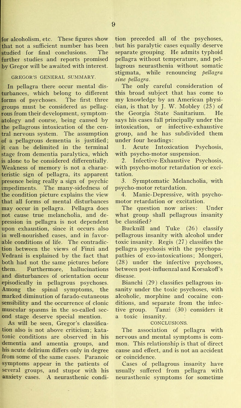 for alcoholism, etc. These figures show that not a sufficient number has been studied for final conclusions. The further studies and reports promised by Gregor will be awaited with interest. GREGOR’S GENERAL SUMMARY. In pellagra there occur mental dis- turbances, which belong to different forms of psychoses. The first three groups must be considered as pellag- rous from their development, symptom- atology and course, being caused by the pellagrous intoxication of the cen- tral nervous system. The assumption of a pellagrous dementia is justified; it can be delimited in the terminal stage from dementia paralytica, which is alone to be considered differentially. Weakness of memory is not a charac- teristic sign of pellagra, its apparent presence being really a sign of psychic impediments. The many-sidedness of the condition picture explains the view that all forms of mental disturbances may occur in pellagra. Pellagra does not cause true melancholia, and de- pression in pellagra is not dependent upon exhaustion, since it occurs also in well-nourished cases, and in favor- able conditions of life. The contradic- tion between the views of Finzi and Vedrani is explained by the fact that both had not the same pictures before them. Furthermore, hallucinations and disturbances of orientation occur episodically in pellagrous psychoses. Among the spinal symptoms, the marked diminution of farado-cutaneous sensibility and the occurrence of clonic muscular spasms in the so-called sec- ond stage deserve special mention. As will be seen, Gregor’s classifica- tion also is not above criticism; kata- tonic conditions are observed in his dementia and amentia groups, and his acute delirium differs only in degree from some of the same cases. Paranoic symptoms appear in the patients of several groups, and stupor with his anxiety cases. A neurasthenic condi- tion preceded all of the psychoses, but his paralytic cases equally deserve separate grouping. He admits typhoid pellagra without temperature, and pel- lagrous neurasthenia without somatic stigmata, while renouncing pellagra sine pellagra. The only careful consideration of this broad subject that has come to my knowledge by an American physi- cian, is that by J. W. Mobley (25) of the Georgia State Sanitarium. He says his cases fall principally under the intoxication, or infective-exhaustive group, and he has subdivided them under four headings: 1. Acute Intoxication Psychosis, with psycho-motor suspension. 2. Infective-Exhaustive Psychosis, with psycho-motor retardation or exci- tation. 3. Symptomatic Melancholia, with psycho-motor retardation. 4. Manic-Depressive, with psycho- motor retardation or excitation. The question now arises: Under what group shall pellagrous insanity be classified? Bucknill and Tuke (26) classify pellagrous insanity with alcohol under toxic insanity. Regis (27) classifies the pellagra psychosis with the psychopa- pathies of exo-intoxications; Mongeri, (28) under the infective psychoses, between post-influenzal and Korsakoff’s disease. Bianchi (29) classifies pellagrous in- sanity under the toxic psychoses, with alcoholic, morphine and cocaine con- ditions, and separate from the infec- tive group. Tanzi (30) considers it a toxic insanity. CONCLUSIONS. The association of pellagra with nervous and mental symptoms is com- mon. This relationship is that of direct cause and effect, and is not an accident or coincidence. Cases of pellagrous insanity have usually suffered from pellagra with neurasthenic symptoms for sometime