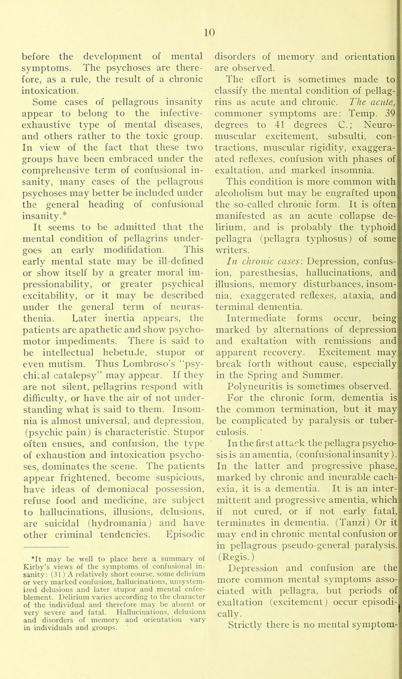 before the development of mental symptoms. The psychoses are there- fore, as a rule, the result of a chronic intoxication. Some cases of pellagrous insanity appear to belong to the infective- exhaustive type of mental diseases, and others rather to the toxic group. In view of the fact that these two groups have been embraced under the comprehensive term of confusional in- sanity, many cases of the pellagrous psychoses may better be included under the general heading of confusional insanity.* It seems to be admitted that the mental condition of pellagrins under- goes an early modifidation. This early mental state may be ill-defined or show itself by a greater moral im- pressionability, or greater psychical excitability, or it may be described under the general term of neuras- thenia. hater inertia appears, the patients are apathetic and show psycho- motor impediments. There is said to be intellectual hebetude, stupor or even mutism. Thus Lombroso’s “psy- chical catalepsy” may appear. If they are not silent, pellagrins respond with difficulty, or have the air of not under- standing what is said to them. Insom- nia is almost universal, and depression, (psychic pain) is characteristic. Stupor often ensues, and confusion, the type of exhaustion and intoxication psycho- ses, dominates the scene. The patients appear frightened, become suspicious, have ideas of demoniaxal possession, refuse food and medicine, are subject to hallucinations, illusions, delusions, are suicidal (hydromania) and have other criminal tendencies. Episodic *It may be well to place here a summary of Kirby’s views of the symptoms of confusional in- sanity: (31) A relatively short course, some delirium or very marked confusion, hallucinations, unsystem- ized delusions and later stupor and mental enfee- blement. Delirium varies according to the character of the individual and therefore may be absent or very severe and fatal. Hallucinations, delusions and disorders of memory and orientation vary in individuals and groups. disorders of memory and orientation are observed. The effort is sometimes made to classify the mental condition of pellag- rins as acute and chronic. The acute, commoner symptoms are: Temp. 39 degrees to 41 degrees C.; Neuro- muscular excitement, subsulti, con- tractions, muscular rigidity, exagger- ated reflexes, confusion with phases of exaltation, and marked insomnia. This condition is more common with alcoholism but may be engrafted upon the so-called chronic form. It is often manifested as an acute collapse de- lirium, and is probably the typhoid pellagra (pellagra typhosus) of some writers. In chronic cases: Depression, confus- ion, paresthesias, hallucinations, and illusions, memory disturbances, insom- nia, exaggerated reflexes, ataxia, and terminal dementia. Intermediate forms occur, being marked by alternations of depression and exaltation with remissions and apparent recovery. Excitement may break forth without cause, especially' in the Spring and Summer. Polyneuritis is sometimes observed. For the chronic form, dementia is the common termination, but it may be complicated by paralysis or tuber- culosis. In the first attack the pellagra psycho- sis is an amentia, (confusional insanity). In the latter and progressive phase, marked by chronic and incurable cach- exia, it is a dementia. It is an inter- mittent and progressive amentia, which if not cured, or if not early fatal, terminates in dementia. (Tanzi) Or it may end in chronic mental confusion or in pellagrous pseudo-general paralysis. (Regis.) Depression and confusion are the more common mental symptoms asso- ciated with pellagra, but periods of exaltation (excitement) occur episodi- cally. Strictly there is no mental symptom-