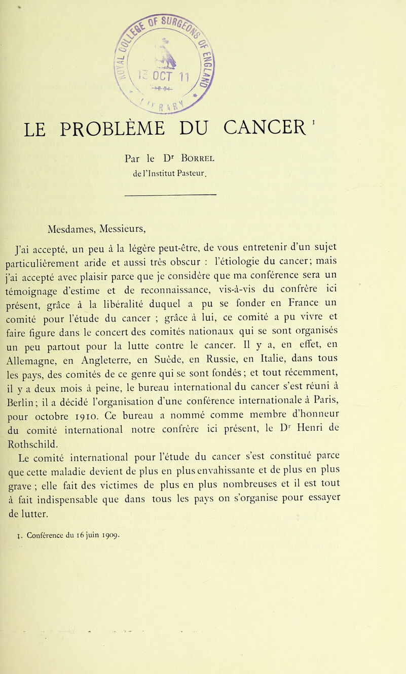 LE PROBLÈME DU CANCER1 Par le Dr Borrel de l’Institut Pasteur. Mesdames, Messieurs, J’ai accepté, un peu à la légère peut-être, de vous entretenir d’un sujet particulièrement aride et aussi très obscur : l’étiologie du cancer; mais j’ai accepté avec plaisir parce que je considère que ma conférence sera un témoignage d’estime et de reconnaissance, vis-à-vis du confrère ici présent, grâce à la libéralité duquel a pu se fonder en France un comité pour l’étude du cancer ; grâce à lui, ce comité a pu vivre et faire figure dans le concert des comités nationaux qui se sont organisés un peu partout pour la lutte contre le cancer. Il y a, en effet, en Allemagne, en Angleterre, en Suède, en Russie, en Italie, dans tous les pays, des comités de ce genre qui se sont fondés ; et tout récemment, il y a deux mois à peine, le bureau international du cancer s'est réuni à Berlin; il a décidé l’organisation d’une conférence internationale à Paris, pour octobre 1910. Ce bureau a nommé comme membre d honneur du comité international notre confrère ici présent, le Dr Henri de Rothschild. Le comité international pour l’étude du cancer s’est constitué parce que cette maladie devient de plus en plus envahissante et de plus en plus grave ; elle fait des victimes de plus en plus nombreuses et il est tout à fait indispensable que dans tous les pays on s’organise pour essayer de lutter. j. Conférence du 16 juin 1909.