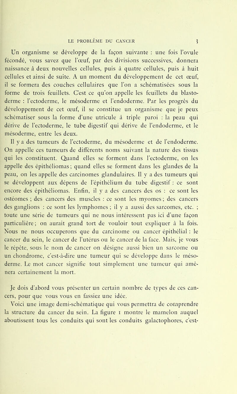 Un organisme se développe de la façon suivante : une fois l’ovule fécondé, vous savez que l’œuf, par des divisions successives, donnera naissance à deux nouvelles cellules, puis à quatre cellules, puis à huit cellules et ainsi de suite. A un moment du développement de cet œuf, il se formera des couches cellulaires que l’on a schématisées sous la forme de trois feuillets. C’est ce qu’on appelle les feuillets du blasto- derme : l’ectoderme, le mésoderme et l’endoderme. Par les progrès du développement de cet œuf, il se constitue un organisme que je peux schématiser sous la forme d’une utricule à triple paroi : la peau qui dérive de l’ectoderme, le tube digestif qui dérive de l’endoderme, et le mésoderme, entre les deux. Il y a des tumeurs de l’ectoderme, du mésoderme et de l’endoderme. On appelle ces tumeurs de différents noms suivant la nature des tissus qui les constituent. Quand elles se forment dans l’ectoderme, on les appelle des épithéliomas ; quand elles se forment dans les glandes de la peau, on les appelle des carcinomes glandulaires. 11 y a des tumeurs qui se développent aux dépens de l’épithélium du tube digestif : ce sont encore des épithéliomas. Enfin, il y a des cancers des os : ce sont les ostéomes ; des cancers des muscles : ce sont les myomes ; des cancers des ganglions : ce sont les lymphomes ; il y a aussi des sarcomes, etc. ; toute une série de tumeurs qui ne nous intéressent pas ici d’une façon particulière ; on aurait grand tort de vouloir tout expliquer à la fois. Nous ne nous occuperons que du carcinome ou cancer épithélial : le cancer du sein, le cancer de l’utérus ou le cancer de la face. Mais, je vous le répète, sous le nom de cancer on désigne aussi bien un sarcome ou un chondrome, c’est-à-dire une tumeur qui se développe dans le méso- derme. Le mot cancer signifie tout simplement une tumeur qui amè- nera certainement la mort. Je dois d’abord vous présenter un certain nombre de types de ces can- cers, pour que vous vous en fassiez une idée. Voici une image demi-schématique qui vous permettra de comprendre la structure du cancer du sein. La figure i montre le mamelon auquel aboutissent tous les conduits qui sont les conduits galactophores, c’est-