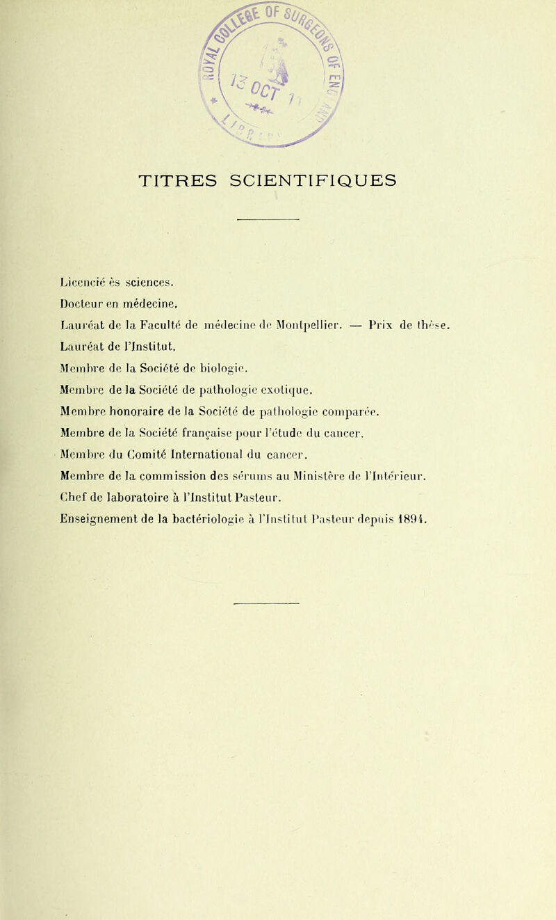 TITRES SCIENTIFIQUES - Licencié ès sciences. Docteur en médecine. Lauréat de la Faculté de médecine de Montpellier. — Prix de thèse. Lauréat de l’Institut. Membre de la Société de biologie. Membre de la Société de pathologie exotique. Membre honoraire de la Société de pathologie comparée. Membre de la Société française pour l’étude du cancer. Membre du Comité International du cancer. Membre de la commission des sérums au Ministère de l’Intérieur. Chef de laboratoire à l’Institut Pasteur. Enseignement de la bactériologie à l’Institut Pasteur depuis 1894.