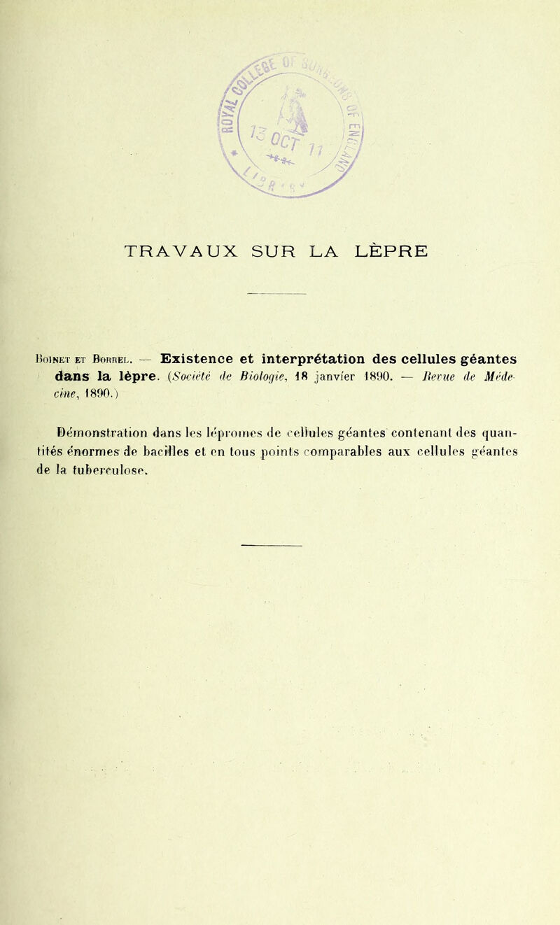 TRAVAUX SUR LA LÈPRE Boinet et Borrel. — Existence et interprétation des cellules géantes dans la lèpre. (,Société de Biologie., 18 janvier 1890. — Berne de Méde- cine, 1890.) Démonstration dans les léproines de cellules géantes contenant des quan- tités énormes de bacilles et en tous points comparables aux cellules géantes de la tuberculose.