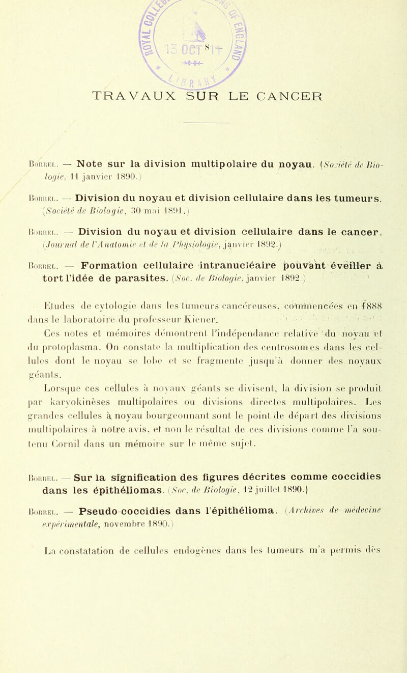 Biimîfx. — Note sur la division multipolaire du noyau. {Société de Bio- logie, Il janvier 1890.) BomiEi.. Division du noyau et division cellulaire dans les tumeurs. (,Société de Biologie, 30 mai 1891.) Bnniîi'.i.. — Division du noyau et division cellulaire dans le cancer. ( Journal de l'Anatomie et de la Physiologie, janvier 1892.) Buiiuel. — Formation cellulaire intranucléaire pouvant éveiller à tort l’idée de parasites. (Soc. île Biologie, janvier 1892.) Kl mies de cytologie dans les tumeurs cancéreuses, co'rniOcncées en 1888 dans le laboratoire du professeur Kiener. 1 ■ ’ : ‘ • •’ Cos notes et mémoires démontrenl l’indépendance relative 'du noyau et du proloplasma. On constat»' la multiplication des centrosomes dans les cel- lules dont le noyau se lobe et se fragmente jusqu'à donner des noyaux géants. Lorsque ces cellules à novaux géants se divisent, la division se produit par karvokinèses multipolaires ou divisions directes multipolaires. Les grandes cellules à noyau bourgeonnant sont le point de départ des divisions multipolaires à notre avis, et non b* résultat de ces divisions comme l’a sou- tenu Cornil dans un mémoire sur le même sujet. Botiuel. Sur la signification des figures décrites comme coccidies dans les épithéliomas. (Soc. de Biologie, 12 juillet 1890.) Borrei.. Pseudo coccidies dans l’épithélioma. (Archives <le médecine expérimentale, novembre 1890.) La constatation de cellules endogènes dans les tumeurs m’a permis dès