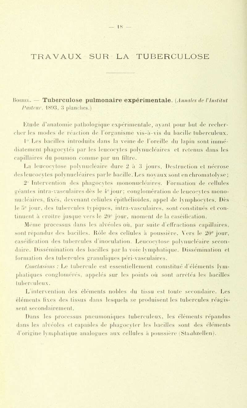 Bourei.. Tuberculose pulmonaire expérimentale. [Annales de VInstitut Pasteur. 181)3, 3 planches.) Rude d’anatomie pathologique expérimentale, ayant pour but de recher- cher les modes de réaction de l'organisme vis-à-vis du bacille tuberculeux. I Les bacilles introduits dans la veine de l’oreille du lapin sont immé- diatement phagocytés par lias leucocytes polynucléaires et retenus dans les capillaires du poumon comme par un filtre. La leucocytose polynucléaire dure 2 à 3 jours. Destruction et nécrose des leucocytes polynucléaires parle bacille. Les noyaux sonI eh chromatolyse; 2‘ Intervention des phagocytes mononucléaires-. Formation de cellules géantes intra-vasculaires dès le 4e jour; conglomération de leucocytes mono- nucléaires, fixés, devenant cellules épithélioïdes, appel de lymphocytes. Dès le -)u jour, des tubercules typiques, intra-vasculaires, sont constitués et con- tinuent à croître jusque vers le 211e jour, moment de la caséification. Même processus dans les alvéoles où, par suite d’effractions capillaires, sont répandus des bacilles. Rôle des cellules à poussière. Vers le 20e jour, caséification des tubercules d’inoculation. Leucocytose polynucléaire secon- daire. Dissémination des bacilles par la voie lymphatique. Dissémination et formation des tubercules granuliques péri-vasculaires. Conclusions : Le tubercule est essentiellement comslitué d éléments lym- phatiques conglomérés, appelés sur les points où sont arrêtés les bacilles tuberculeux. L intervention des éléments nobles du tissu est toute secondaire. Les éléments fixes des I issus dans lesquels se produisent les tubercules réagis- sent secondairement. Dans les processus pneumoniques tuberculeux, les éléments répandus dans les alvéoles et capables de phagocyter les bacilles sonl des éléments d’origine lymphatique analogues aux cellules à poussière (Staubzellen).