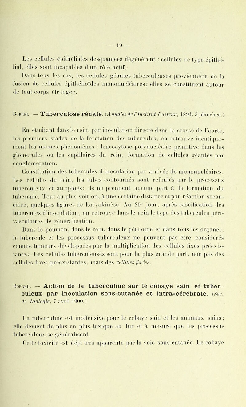 I!) Les cellules épithéliales desquamées dégénèrent : cellules de type épildé- liai, elles sont incapables d’un rôle actif. Dans tous les cas, les cellules géantes tuberculeuses proviennent de la fusion de cellules épithélioïdes mononucléaires; elles se constituent autour de tout corps étranger. Borricl. — Tuberculose rénale. (Annales de l’Institut Pasteur, 18!M, 3 planches.) En étudiant dans le rein, par inoculation directe dans la crosse de l'aorte, les premiers stades de la formation des tubercules, on retrouve identique- ment les mômes phénomènes : leueoeytose polynucléaire primitive dans les glomérules ou les capillaires du rein, formation de cellules géantes par conglomération. Constitution des tubercules d'inoculation par arrivée de mononucléaires. Les cellules du rein, les tubes contournés sont refoulés par le processus tuberculeux et atrophiés; ils ne prennent aucune part à la formation du tubercule. Tout au plus voit-on, à une certaine distance cl par réaction secon- daire, quelques ligures de karyokinèse. Au 20e jour, après caséification des tubercules d’inoculation, on retrouve dans le rein le type des tubercules péri- vasculaires de généralisation. Dans le poumon, dans le rein, dans le péritoine et dans tous les organes, le tubercule et les processus tuberculeux ne peuvent pas être considérés comme tumeurs développées par la multiplication des cellules fixes préexis- tantes. Les cellules tuberculeuses sont pour la plus grande part, non pas des cellules fixes préexistantes, mais des cellules fixées. Bohkel. — Action de la tuberculine sur le cobaye sain et tuber- culeux par inoculation sons-cutanée et intra-cérébrale. (Soc. do Biologie, 7 avril 1900.) La tuberculine est inoffensive pour le cobaye sain et les animaux sains; elle devient de plus en plus toxique au fur et à mesure que les processus tuberculeux se généralisent. Cette toxicité est déjà très apparente par la voie sous-cutanée. Le cobaye