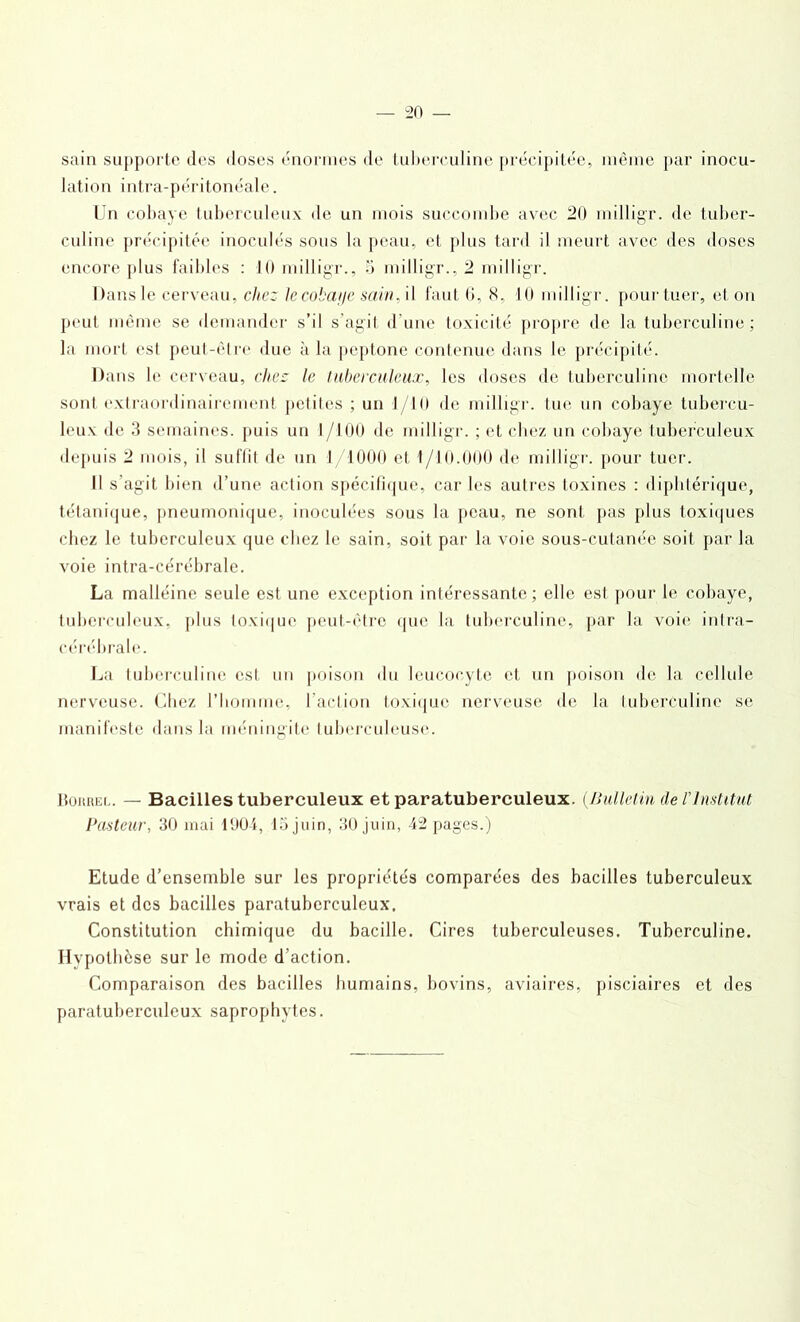 sain supporte des doses énormes de tuberculine précipitée, même par inocu- lation intra-péritonéale. Un cobaye tuberculeux de un mois succombe avec 20 milligr. de tuber- culine précipitée inoculés sous la peau, et plus tard il meurt avec des doses encore plus faibles : 10 milligr., 5 milligr., 2 milligr. Dansle cerveau, chez lecobai/e sain, il faut 6, H, 10 milligr. pour tuer, et on peut même se demander s’il s’agit d une toxicité propre de la tuberculine ; la mort esl peut-être due à la peptone contenue dans le précipité. Dans le cerveau, chez le tuberculeux, les doses de tuberculine mortelle sont extraordinairement petites ; un J/10 de milligr. tue un cobaye tubercu- leux de 3 semaines, puis un 1/100 de milligr. ; et chez un cobaye tuberculeux depuis 2 mois, il suffit de un 1 1000 et 1/10.000 de milligr. pour tuer. Il s'agit bien d’une action spécifique, car les autres toxines : diphtérique, tétanique, pneumonique, inoculées sous la peau, ne sont pas plus toxiques chez le tuberculeux que chez le sain, soit par la voie sous-cutanée soit par la voie intra-cérébrale. La malléine seule est une exception intéressante; elle esl pour le cobaye, tuberculeux, plus toxique peut-être que la tuberculine, par la voie intra- cérébrale. La tuberculine est un poison du leucocyte et un poison de la cellule nerveuse. Chez l’homme, l’action toxique nerveuse de la tuberculine se manifeste dans la méningite tuberculeuse. IIourel. — Bacilles tuberculeux et paratuberculeux. (Bulletin de l'Institut Pasteur, 30 mai 1001, 15 juin, 30 juin, 42 pages.) Etude d’ensemble sur les propriétés comparées des bacilles tuberculeux vrais et des bacilles paratuberculeux. Constitution chimique du bacille. Cires tuberculeuses. Tuberculine. Hypothèse sur le mode d’action. Comparaison des bacilles humains, bovins, aviaires, pisciaires et des paratuberculeux saprophytes.