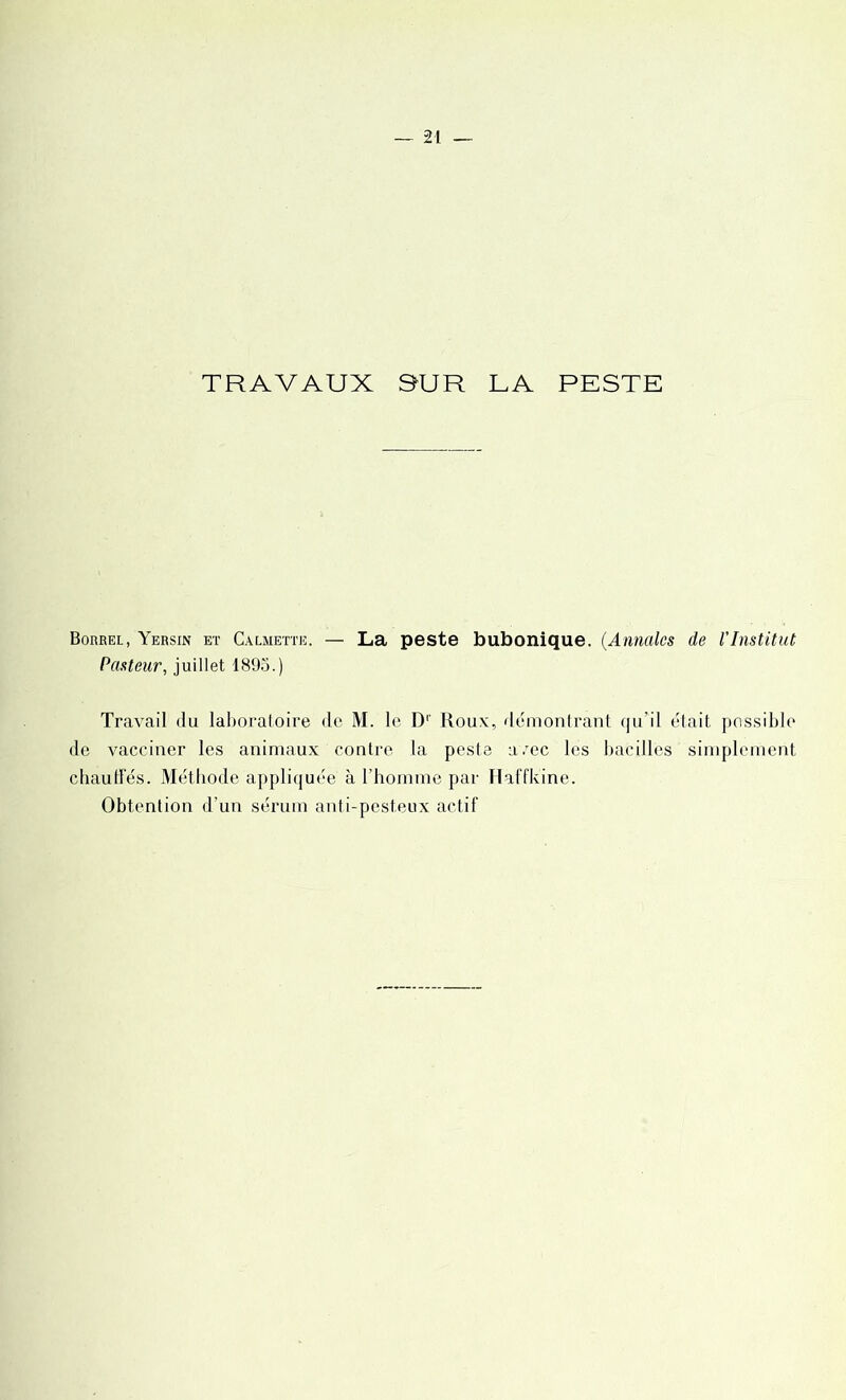 TRAVAUX SUR LA PESTE Borrel, Yersin et Calmette. — La peste bubonique. (Annales de l'Institut Pasteur, juillet 1895.) Travail du laboratoire de M. le D' Roux, démontrant qu’il était possible de vacciner les animaux contre la peste a.rec les bacilles simplement chauffés. Méthode appliquée à l’homme par Haffkine. Obtention d’un sérum anti-pesteux actif