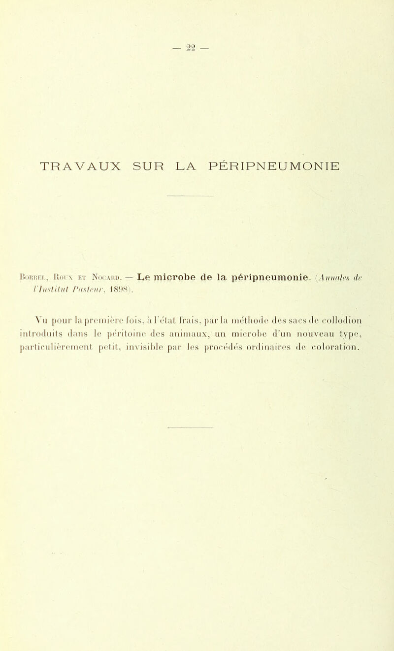 TRAVAUX SUR LA PÉRIPNEUMONIE l’.uiiiii i . I{m \ et Nocaud. — Le microbe de la péripneumonie. {Annale* de l'Institut Pasteur, 1898). \ a pour la première lois, à l'état frais, parla méthode des sacs de eollodion introduits dans le péritoine des animaux, un microbe d’un nouveau type, particulièrement petit, invisible par les procédés ordinaires (le coloration.