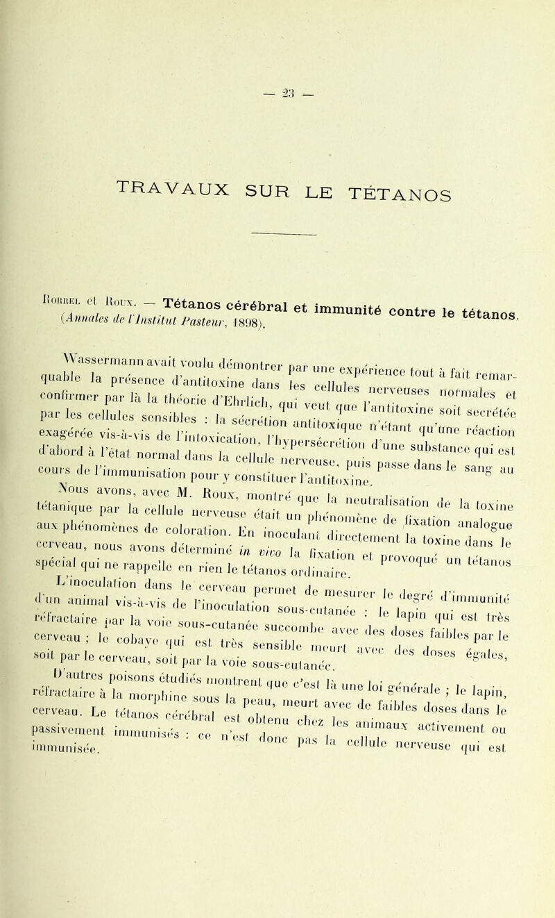 travaux sur le tétanos Rouuel et Houx - Tétanos cérébral et immunité contre le tétanos (Annales de t Institut Pasteur, 1898). tétanos. Wassermann avait voulu démontrer mr „np nv, ' ■ <|uab!e la présence d’antitoxine dans les cellulesTT “ confirmer par ,à la théorie d’Ehrlich, “ par les cellules sensibles : la sécrétion ■mf» ; ° / 1 SOlt Secretëe exagérée vis-à-vis de l’intoxication l’hvn . ,‘JUC n*lant <l11 uno réaction d'abord à l’état normal dans la cellule nm'cmse ' pms pTeda^T ‘l“i *“ cours de l’immunisation pour y constituer l’anthoxhir ' ** “ .éian^^riu^n^:::: m:r,u:Ia neuiraiisa™ * «■ **» a,tx phénomènes de coloration. En “T cerveau, nous avons déterminé in vwn la uv., , ' dans le spécial qui ne rappelle en rien le tétanos ordinaire * Pr°V0,<  l“ta'K'S « - ■■éfrac,aire par la voie sous-cutanée succl“ de s, T’fadd T cerveau; le cobaye qui est très sensible art ave, s ,o T sort par le cerveau, soit par la voie sous-cutanée ^ I) autres poisons étudiés montroril nno ,->aat v , • , réfractaire à la morphine sous la , Une lo' S®0*®*® i le lapin, cerveau. Le tétanos cLT I jT' T #Ï#C de faibles d°aes dans le passivement immunisés - ce nés” l' ' fl’s aiuniaux activement ou immunisée. ' *”* |MS la “Unie nerveuse qui est