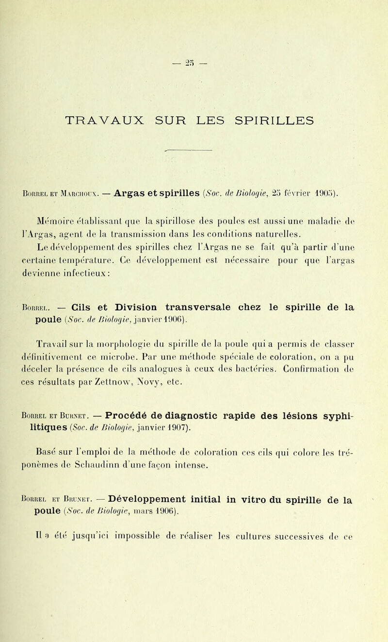 TRAVAUX SUR LES SPIRILLES Borrel et Marchoux. — Argas et spirilles {Soc. de Biologie, 25 février 1905). Mémoire établissant que la spirillose des poules est aussi une maladie de l’Argas, agent de la transmission dans les conditions naturelles. Le développement des spirilles chez F Argas ne se fait qu’à partir d’une certaine température. Ce développement est nécessaire pour que l’argas devienne infectieux: Borreu. — Cils et Division transversale chez le spirille de la poule {Soc. de Biologie, janvier 1906). Travail sur la morphologie du spirille de la poule qui a permis de classer définitivement ce microbe. Par une méthode spéciale de coloration, on a pu déceler la présence de cils analogues à ceux des bactéries. Confirmation de ces résultats par Zettnow, Novy, etc. Borrel et Burxet. — Procédé de diagnostic rapide des lésions syphi- litiques (Soc. de Biologie, janvier 1907). Basé sur l'emploi de la méthode de coloration ces cils qui colore les tré- ponèmes de Schaudinn d’une façon intense. Borrel et Brunet. — Développement initial in vitro du spirille de la poule {Soc. de Biologie, mars 1906).