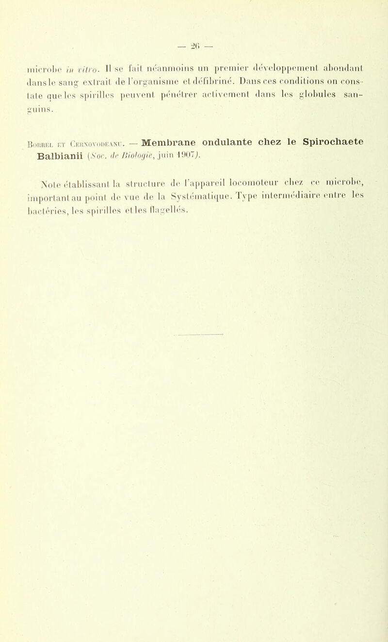 dans le sang extrait de l’organisme et défibriné. Dans ces conditions on cons - tate aue les spirilles peuvent pénétrer activement dans les globules san- guins. BocRia. et Cetîxovode.vnu. — Membrane ondulante chez le Spirochaete Balbianii (Sor. de Biologie, juin 1907J. Note établissant la structure de l'appareil locomoteur chez ce microbe, important au point de'vue de la Systématique. t ype intermediaire enti e les bactéries, les spirilles el les flagelles.