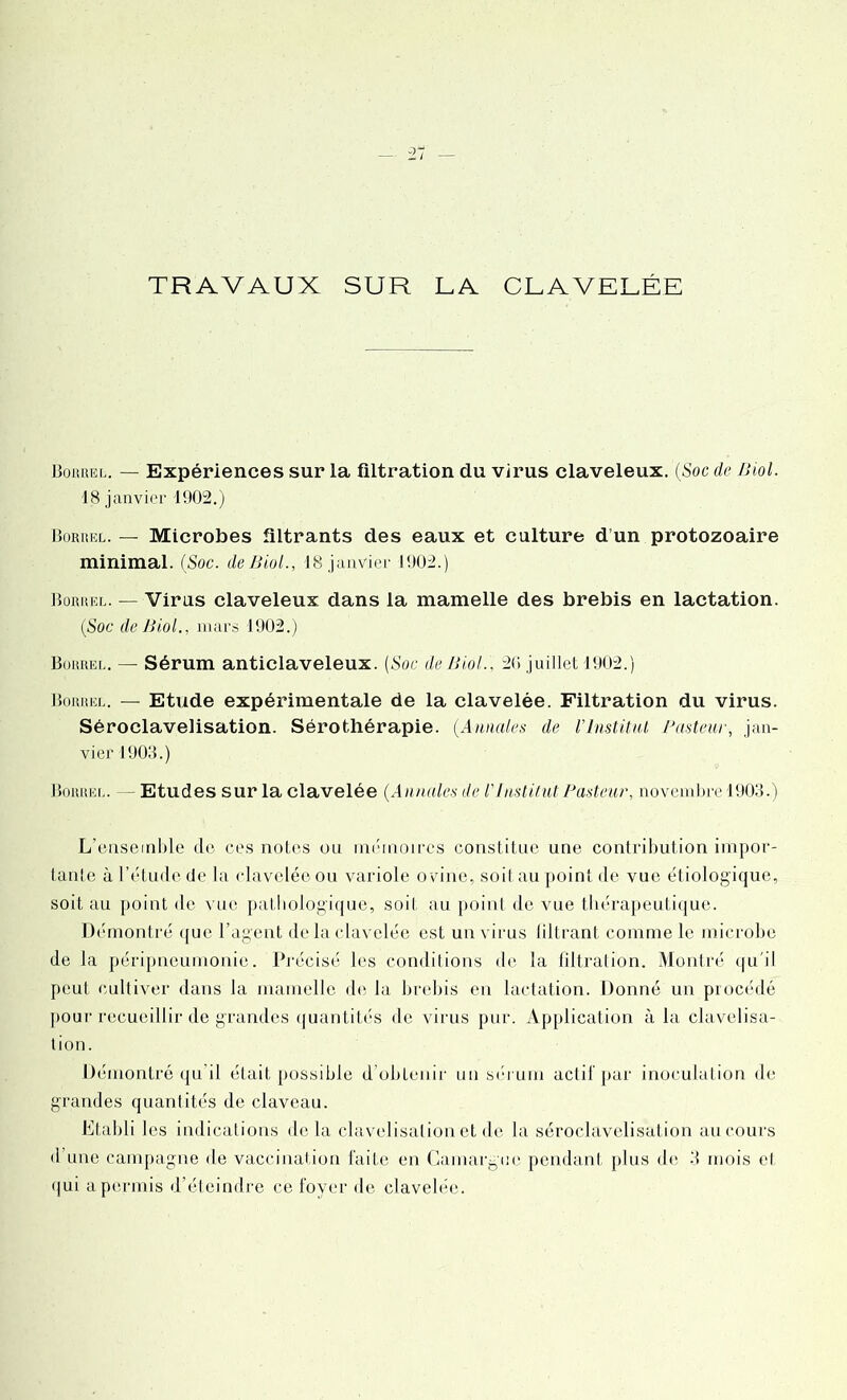 TRAVAUX SUR LA CLAVELÉE Borrel. — Expériences sur la filtration du virus claveleux. (Soc de Jiiol. 18 janvier 1902.) Borrel. — Microbes filtrants des eaux et culture d’un protozoaire minimal. (Soc. de Biol., 18 janvier 1902.) Borrel. — Virus claveleux dans la mamelle des brebis en lactation. (Soc de JSiol., mars 1902.) Borrel. — Sérum anticlaveleux. (Soc de Jiiol., 20 juillet 1902.) Borrel. — Etude expérimentale de la clavelée. Filtration du virus. Séroclavelisation. Sérothérapie. (Annales de l’Institut Pasteur, jan- vier 1903.) Borrel. Etudes sur la clavelée (Annales de V Institut Pasteur, novembre 1903.) L’enseinble de ces notes ou mémoir-cs constitue une contribution impor- tante à l’étude de la clavelée ou variole ovine, soit au point de vue étiologique, soit au point de vue pathologique, soit au point de vue thérapeutique. Démontré que l’agent delà clavelée est un virus filtrant comme le microbe de la péripneumonie. Précisé les conditions de la filtration. Montré qu'il peut cultiver dans la mamelle de la brebis en lactation. Donné un procédé pour recueillir de grandes quantités île virus pur. Application à la clavelisa- tion. Démontré qu il était possible d obtenir un sérum actif par inoculation de grandes quantités de claveau. Etabli les indications delà clavelisation et de la séroclavelisation au cours d une campagne de vaccination faite en Camargue pendant plus de 3 mois et qui a permis d’éteindre ce foyer de clavelée.