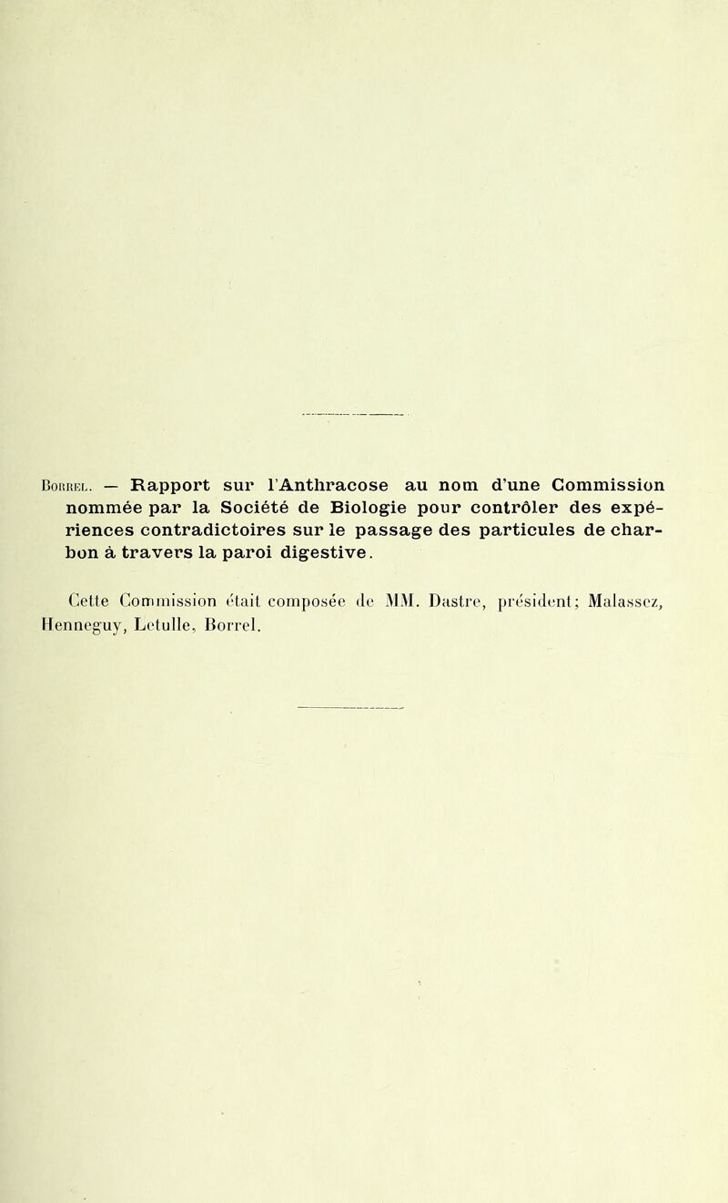 Bohrel. — Rapport sur l’Anthracose au nom d’une Commission nommée par la Société de Biologie pour contrôler des expé- riences contradictoires sur le passage des particules de char- bon à travers la paroi digestive. Cette Commission était composée de MM. Dastre, président; Malassez, Henneguy, Letulle, Borrel.