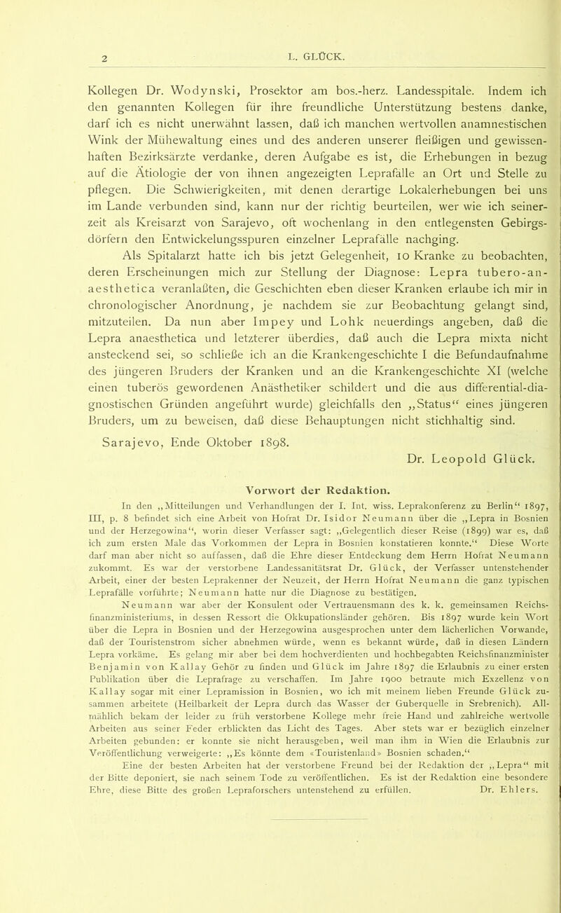 Kollegen Dr. Wodynski, Prosektor am bos.-herz. Landesspitale. Indem ich den genannten Kollegen für ihre freundliche Unterstützung bestens danke, darf ich es nicht unerwähnt lassen, daß ich manchen wertvollen anamnestischen Wink der Mühewaltung eines und des anderen unserer fleißigen und gewissen- haften Bezirksärzte verdanke, deren Aufgabe es ist, die Erhebungen in bezug auf die Ätiologie der von ihnen angezeigten Leprafalle an Ort und Stelle zu pflegen. Die Schwierigkeiten, mit denen derartige Lokalerhebungen bei uns im Lande verbunden sind, kann nur der richtig beurteilen, wer wie ich seiner- zeit als Kreisarzt von Sarajevo, oft wochenlang in den entlegensten Gebirgs- dörfern den Entwickelungsspuren einzelner Leprafälle nachging. Als Spitalarzt hatte ich bis jetzt Gelegenheit, lo Kranke zu beobachten, deren Erscheinungen mich zur Stellung der Diagnose: Lepra tubero-an- aesthetica veranlaßten, die Geschichten eben dieser Kranken erlaube ich mir in chronologischer Anordnung, je nachdem sie zur Beobachtung gelangt sind, mitzuteilen. Da nun aber Impey und Lohk neuerdings angeben, daß die Lepra anaesthetica und letzterer überdies, daß auch die Lepra mixta nicht ansteckend sei, so schließe ich an die Krankengeschichte I die Befundaufnahme des jüngeren Bruders der Kranken und an die Krankengeschichte XI (welche einen tuberös gewordenen Anästhetiker schildert und die aus differential-dia- gnostischen Gründen angeführt wurde) gleichfalls den ,,Status*' eines jüngeren Bruders, um zu beweisen, daß diese Behauptungen nicht stichhaltig sind. Sarajevo, Ende Oktober 1898. Dr. Leopold Glück. Vorwort der Redaktion. In den ,,Mitteilungen und Verhandlungen der I. Int. wiss. Leprakonferenz zu Berlin“ 1897, III, p. 8 befindet sich eine Arbeit von Hofrat Dr. Isidor Neumann über die ,,Lepra in Bosnien und der Herzegowina“, worin dieser Verfasser sagt: ,,Gelegentlich dieser Reise (1899) war es, daß ich zum ersten Male das Vorkommen der Lepra in Bosnien konstatieren konnte.“ Diese Worte darf man aber nicht so auffassen, daß die Ehre dieser Entdeckung dem Herrn Hofiat Neumann zukommt. Es war der verstorbene Landessanitätsrat Dr. Glück, der Verfasser untenstehender Arbeit, einer der besten Leprakenner der Neuzeit, der Herrn Hofrat Neu mann die ganz typischen Leprafälle vorführte; Neu mann hatte nur die Diagnose zu bestätigen. Neu mann war aber der Konsulent oder Vertrauensmann des k. k. gemeinsamen Reichs- finanzministeriums, in dessen Ressort die Okkupationsländer gehören. Bis 1897 wurde kein Wort über die Lepra in Bosnien und der Herzegowina ausgesprochen unter dem lächerlichen Vorwände, daß der Touristenstrom sicher abnehmen würde, wenn es bekannt würde, daß in diesen Ländern Lepra vorkäme. Es gelang mir aber bei dem hochverdienten und hochbegabten Reichsfinauzminister Benjamin von Kallay Gehör zu finden und Glück im Jahre 1897 die Erlaubnis zu einer ersten Publikation über die Leprafrage zu verschaffen. Im Jahre 1900 betraute mich Exzellenz von Kallay sogar mit einer Lepramission in Bosnien, wo ich mit meinem lieben Freunde Glück zu- sammen arbeitete (Heilbarkeit der Lepra durch das Wasser der Guberquelle in Srebrenich). All- mählich bekam der leider zu früh verstorbene Kollege mehr freie Hand und zahlreiche wertvolle Arbeiten aus seiner Feder erblickten das Licht des Tages. Aber stets war er bezüglich einzelner Arbeiten gebunden: er konnte sie nicht herausgeben, weil man ihm in Wien die Erlaubnis zur Veröffentlichung verweigerte: ,,Es könnte dem «Touristenland» Bosnien schaden.“ Eine der besten Arbeiten hat der verstorbene Freund bei der Redaktion der ,,Lepra“ mit der Bitte deponiert, sie nach seinem Tode zu veröffentlichen. Es ist der Redaktion eine besondere Ehre, diese Bitte des großen Lepraforschers untenstehend zu erfüllen. Dr. Ehlers.