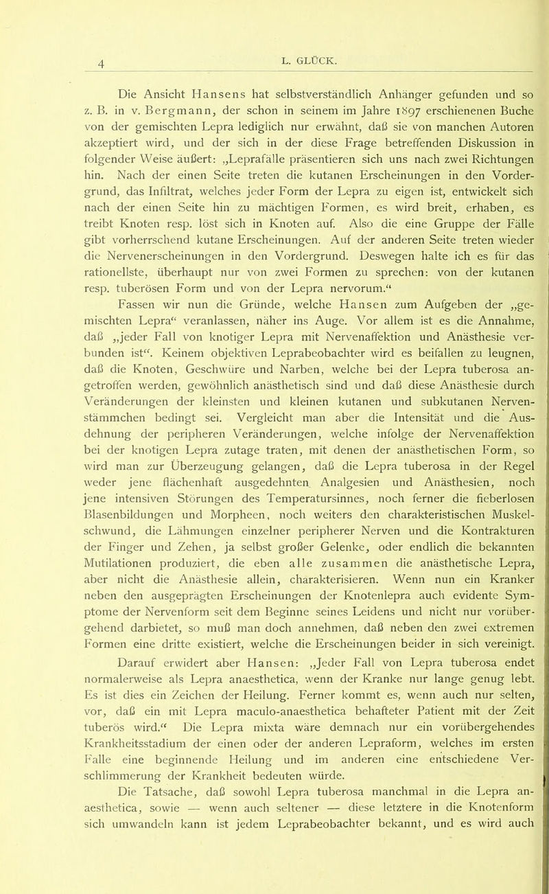 Die Ansicht Hansens hat selbstverständlich Anhänger gefunden und so z. B. in V. Bergmann, der schon in seinem im Jahre 1897 erschienenen Buche von der gemischten Lepra lediglich nur erwähnt, daß sie von manchen Autoren akzeptiert wird, und der sich in der diese Frage betreffenden Diskussion in folgender Weise äußert; „Leprafälle präsentieren sich uns nach zwei Richtungen hin. Nach der einen Seite treten die kutanen Erscheinungen in den Vorder- grund, das Infiltrat, welches jeder Form der Lepra zu eigen ist, entwickelt sich nach der einen Seite hin zu mächtigen Formen, es wird breit, erhaben, es treibt Knoten resp. löst sich in Knoten auf. Also die eine Gruppe der Fälle gibt vorherrschend kutane Erscheinungen. Auf der anderen Seite treten wieder die Nervenerscheinungen in den Vordergrund. Deswegen halte ich es für das rationellste, überhaupt nur von zwei Formen zu sprechen: von der kutanen resp. tuberösen Form und von der Lepra nervorum.“ Fassen wir nun die Gründe, welche Hansen zum Aufgeben der „ge- mischten Lepra“ veranlassen, näher ins Auge. Vor allem ist es die Annahme, daß „jeder Fall von knotiger Lepra mit Nervenaffektion und Anästhesie ver- bunden ist“. Keinem objektiven Leprabeobachter wird es beifallen zu leugnen, daß die Knoten, Geschwüre und Narben, welche bei der Lepra tuberosa an- getrofifen werden, gewöhnlich anästhetisch sind und daß diese Anästhesie durch Veränderungen der kleinsten und kleinen kutanen und subkutanen Nerven- stämmchen bedingt sei. Vergleicht man aber die Intensität und die Aus- dehnung der peripheren Veränderungen, welche infolge der Nervenaffektion bei der knotigen Lepra zutage traten, mit denen der anästhetischen Form, so wird man zur Überzeugung gelangen, daß die Lepra tuberosa in der Regel weder jene flächenhaft ausgedehnten Analgesien und Anästhesien, noch jene intensiven Störungen des Temperatursinnes, noch ferner die fieberlosen Blasenbildungen und Morpheen, noch weiters den charakteristischen Muskel- schwund, die Lähmungen einzelner peripherer Nerven und die Kontrakturen der Finger und Zehen, ja selbst großer Gelenke, oder endlich die bekannten Mutilationen produziert, die eben alle zusammen die anästhetische Lepra, aber nicht die Anästhesie allein, charakterisieren. Wenn nun ein Kranker neben den ausgeprägten Erscheinungen der Knotenlepra auch evidente Sym- ptome der Nervenform seit dem Beginne seines Leidens und nicht nur vorüber- gehend darbietet, so muß man doch annehmen, daß neben den zwei extremen Formen eine dritte existiert, welche die Erscheinungen beider in sich vereinigt. Darauf erwidert aber Hansen; „Jeder Fall von Lepra tuberosa endet normalerweise als Lepra anaesthetica, wenn der Kranke nur lange genug lebt. Es ist dies ein Zeichen der Heilung. Ferner kommt es, wenn auch nur selten, vor, daß ein mit Lepra maculo-anaesthetica behafteter Patient mit der Zeit tuberös wird.“ Die Lepra mixta wäre demnach nur ein vorübergehendes Krankheitsstadium der einen oder der anderen Lepraform, welches im ersten P'alle eine beginnende Heilung und im anderen eine entschiedene Ver- schlimmerung der Krankheit bedeuten würde. Die Tatsache, daß sowohl Lepra tuberosa manchmal in die Lepra an- aesthetica, sowie — wenn auch seltener — diese letztere in die Knotenform sich umwandeln kann ist jedem Leprabeobachter bekannt, und es wird auch