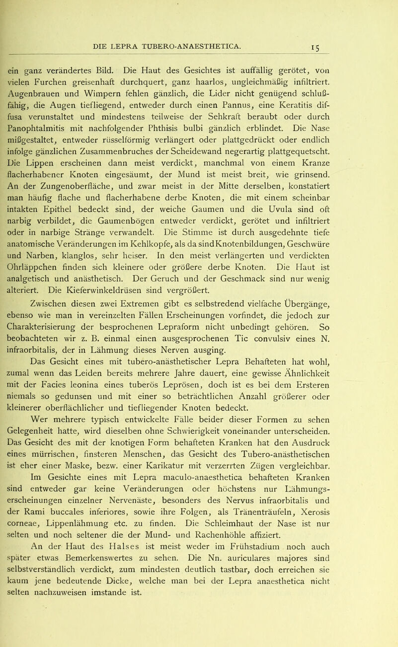 ein ganz verändertes Bild. Die Haut des Gesichtes ist aufifällig gerötet, von vielen Furchen greisenhaft durchquert, ganz haarlos, ungleichmäßig infiltriert. Augenbrauen und Wimpern fehlen gänzlich, die Lider nicht genügend schluß- fähig, die Augen tiefliegend, entweder durch einen Pannus, eine Keratitis dif- fusa verunstaltet und mindestens teilweise der Sehkraft beraubt oder durch Panophtalmitis mit nachfolgender Phthisis bulbi gänzlich erblindet. Die Nase mißgestaltet, entweder rüsselförmig verlängert oder plattgedrückt oder endlich infolge gänzlichen Zusammenbruches der Scheidewand negerartig plattgequetscht. Die Lippen erscheinen dann meist verdickt, manchmal von einem Kranze flacherhabener Knoten eingesäumt, der Mund ist meist breit, wie grinsend. An der Zungenoberfläche, und zwar meist in der Mitte derselben, konstatiert man häufig flache und flacherhabene derbe Knoten, die mit einem scheinbar intakten Epithel bedeckt sind, der weiche Gaumen und die Uvula sind oft narbig verbildet, die Gaumenbögen entweder verdickt, gerötet und infiltriert oder in narbige Stränge verwandelt. Die Stimme ist durch ausgedehnte tiefe anatomische Veränderungen im Kehlkopfe, als da sind Knotenbildungen, Geschwüre und Narben, klanglos, sehr heiser. In den meist verlängerten und verdickten Ohrläppchen finden sich kleinere oder größere derbe Knoten. Die Haut ist analgetisch und anästhetisch. Der Geruch und der Geschmack sind nur wenig alteriert. Die Kieferwinkeldrüsen sind vergrößert. Zwischen diesen zwei Extremen gibt es selbstredend vielfache Übergänge, ebenso wie man in vereinzelten Fällen Erscheinungen vorfindet, die jedoch zur Charakterisierung der besprochenen Lepraform nicht unbedingt gehören. So beobachteten wir z. B. einmal einen ausgesprochenen Tic convulsiv eines N. infraorbitalis, der in Lähmung dieses Nerven ausging. Das Gesicht eines mit tubero-anästhetischer Lepra Behafteten hat wohl, zumal wenn das Leiden bereits mehrere Jahre dauert, eine gewisse Ähnlichkeit mit der Facies leonina eines tuberös Leprösen, doch ist es bei dem Ersteren niemals so gedunsen und mit einer so beträchtlichen Anzahl größerer oder kleinerer oberflächlicher und tiefliegender Knoten bedeckt. Wer mehrere typisch entwickelte Fälle beider dieser Formen zu sehen Gelegenheit hatte, wird dieselben ohne Schwierigkeit voneinander unterscheiden. Das Gesicht des mit der knotigen Form behafteten Kranken hat den Ausdruck eines mürrischen, finsteren Menschen, das Gesicht des Tubero-anästhetischen ist eher einer Maske, bezw. einer Karikatur mit verzerrten Zügen vergleichbar. Im Gesichte eines mit Lepra maculo-anaesthetica behafteten Kranken sind entweder gar keine Veränderungen oder höchstens nur Lähmungs- erscheinungen einzelner Nervenäste, besonders des Nervus infraorbitalis und der Rami buccales inferiores, sowie ihre Folgen, als Tränenträufeln, Xerosis corneae, Lippenlähmung etc. zu finden. Die Schleimhaut der Nase ist nur selten und noch seltener die der Mund- und Rachenhöhle affiziert. An der Haut des Halses ist meist weder im Frühstadium noch auch später etwas Bemerkenswertes zu sehen. Die Nn. auriculares majores sind selbstverständlich verdickt, zum mindesten deutlich tastbar, doch erreichen sie kaum jene bedeutende Dicke, welche man bei der Lepra anaesthetica nicht selten nachzuweisen imstande ist.