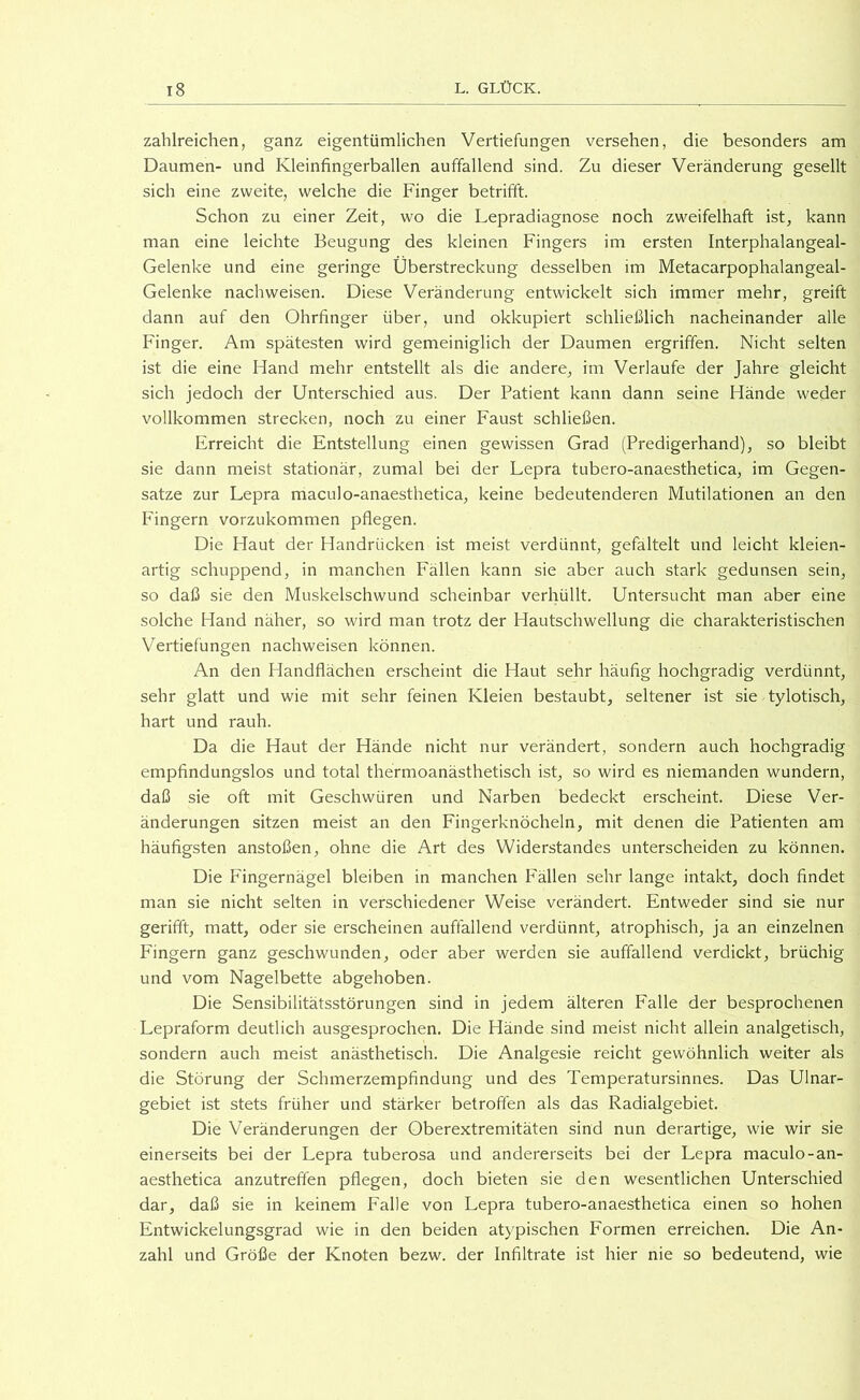 zahlreichen, ganz eigentümlichen Vertiefungen versehen, die besonders am Daumen- und Kleinfingerballen auffallend sind. Zu dieser Veränderung gesellt sich eine zweite, welche die Finger betrifft. Schon zu einer Zeit, wo die Lepradiagnose noch zweifelhaft ist, kann man eine leichte Beugung des kleinen Fingers im ersten Interphalangeal- Gelenke und eine geringe Überstreckung desselben im Metacarpophalangeal- Gelenke nachweisen. Diese Veränderung entwickelt sich immer mehr, greift dann auf den Ohrfinger über, und okkupiert schließlich nacheinander alle Finger. Am spätesten wird gemeiniglich der Daumen ergriffen. Nicht selten ist die eine Hand mehr entstellt als die andere, im Verlaufe der Jahre gleicht sich jedoch der Unterschied aus. Der Patient kann dann seine Hände weder vollkommen strecken, noch zu einer Faust schließen. Erreicht die Entstellung einen gewissen Grad (Predigerhand), so bleibt sie dann meist stationär, zumal bei der Lepra tubero-anaesthetica, im Gegen- sätze zur Lepra maculo-anaesthetica, keine bedeutenderen Mutilationen an den Fingern vorzukommen pflegen. Die Haut der Handrücken ist meist verdünnt, gefältelt und leicht kleien- artig schuppend, in manchen Fällen kann sie aber auch stark gedunsen sein, so daß sie den Muskelschwund scheinbar verhüllt. Untersucht man aber eine solche Hand näher, so wird man trotz der Hautschwellung die charakteristischen Vertiefungen nachweisen können. An den Handflächen erscheint die Haut sehr häufig hochgradig verdünnt, sehr glatt und wie mit sehr feinen Kleien bestaubt, seltener ist sie tylotisch, hart und rauh. Da die Haut der Hände nicht nur verändert, sondern auch hochgradig empfindungslos und total thermoanästhetisch ist, so wird es niemanden wundern, daß sie oft mit Geschwüren und Narben bedeckt erscheint. Diese Ver- änderungen sitzen meist an den Fingerknöcheln, mit denen die Patienten am häufigsten anstoßen, ohne die Art des Widerstandes unterscheiden zu können. Die Fingernägel bleiben in manchen Fällen sehr lange intakt, doch findet man sie nicht selten in verschiedener Weise verändert. Entweder sind sie nur gerifft, matt, oder sie erscheinen auffallend verdünnt, atrophisch, ja an einzelnen Fingern ganz geschwunden, oder aber werden sie auffallend verdickt, brüchig und vom Nagelbette abgehoben. Die Sensibilitätsstörungen sind in jedem älteren Falle der besprochenen Lepraform deutlich ausgesprochen. Die Hände sind meist nicht allein analgetisch, sondern auch meist anästhetisch. Die Analgesie reicht gewöhnlich weiter als die Störung der Schmerzempfindung und des Temperatursinnes. Das Ulnar- gebiet ist stets früher und stärker betroffen als das Radialgebiet. Die Veränderungen der Oberextremitäten sind nun derartige, wie wir sie einerseits bei der Lepra tuberosa und andererseits bei der Lepra maculo-an- aesthetica anzutreffen pflegen, doch bieten sie den wesentlichen Unterschied dar, daß sie in keinem Falle von Lepra tubero-anaesthetica einen so hohen Entwickelungsgrad wie in den beiden atypischen Formen erreichen. Die An- zahl und Größe der Knoten bezw. der Infiltrate ist hier nie so bedeutend, wie