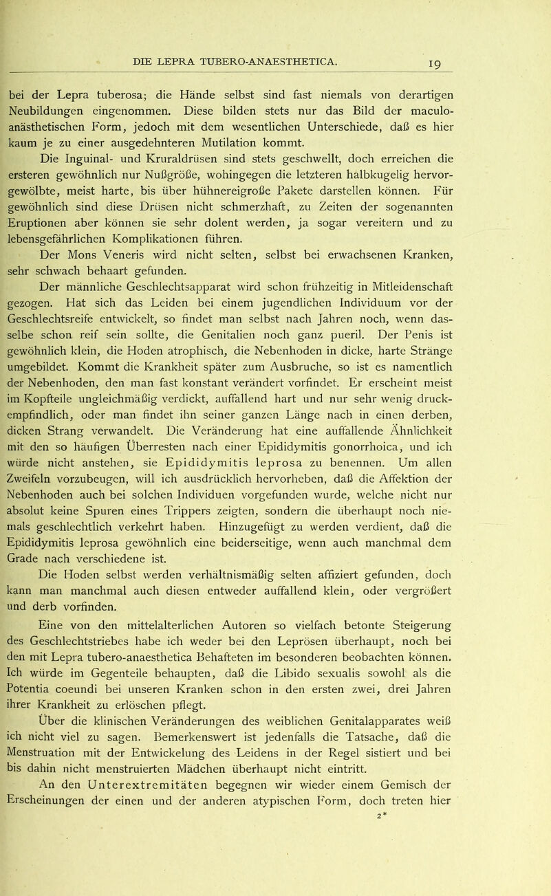 bei der Lepra tuberosa; die Hände selbst sind fast niemals von derartigen Neubildungen eingenommen. Diese bilden stets nur das Bild der maculo- anästhetischen Form, jedoch mit dem wesentlichen Unterschiede, daß es hier kaum je zu einer ausgedehnteren Mutilation kommt. Die Inguinal- und Kruraldrüsen sind stets geschwellt, doch erreichen die ersteren gewöhnlich nur Nußgröße, wohingegen die letzteren halbkugelig hervor- gewölbte, meist harte, bis über hühnereigroße Pakete darstellen können. Für gewöhnlich sind diese Drüsen nicht schmerzhaft, zu Zeiten der sogenannten Eruptionen aber können sie sehr dolent werden, ja sogar vereitern und zu lebensgefährlichen Komplikationen führen. Der Mons Veneris wird nicht selten, selbst bei erwachsenen Kranken, sehr schwach behaart gefunden. Der männliche Geschlechtsapparat wird schon frühzeitig in Mitleidenschaft gezogen. Hat sich das Leiden bei einem jugendlichen Individuum vor der Geschlechtsreife entwickelt, so findet man selbst nach Jahren noch, wenn das- selbe schon reif sein sollte, die Genitalien noch ganz pueril. Der Penis ist gewöhnlich klein, die Hoden atrophisch, die Nebenhoden in dicke, harte Stränge umgebildet. Kommt die Krankheit später zum Ausbruche, so ist es namentlich der Nebenhoden, den man fast konstant verändert vorfindet. Er erscheint meist im Kopfteile ungleichmäßig verdickt, auffallend hart und nur sehr wenig druck- empfindlich, oder man findet ihn seiner ganzen Länge nach in einen derben, dicken Strang verwandelt. Die Veränderung hat eine auffallende Ähnlichkeit mit den so häufigen Überresten nach einer Epididymitis gonorrhoica, und ich würde nicht anstehen, sie Epididymitis leprosa zu benennen. Um allen Zweifeln vorzubeugen, will ich ausdrücklich hervorheben, daß die Affektion der Nebenhoden auch bei solchen Individuen vorgefunden wurde, welche nicht nur absolut keine Spuren eines Trippers zeigten, sondern die überhaupt noch nie- mals geschlechtlich verkehrt haben. Hinzugefügt zu werden verdient, daß die Epididymitis leprosa gewöhnlich eine beiderseitige, wenn auch manchmal dem Grade nach verschiedene ist. Die Hoden selbst werden verhältnismäßig selten affiziert gefunden, doch kann man manchmal auch diesen entweder auffallend klein, oder vergrößert und derb vorfinden. Eine von den mittelalterlichen Autoren so vielfach betonte Steigerung des Geschlechtstriebes habe ich weder bei den Leprösen überhaupt, noch bei den mit Lepra tubero-anaesthetica Behafteten im besonderen beobachten können. Ich würde im Gegenteile behaupten, daß die Libido sexualis sowohl als die Potentia coeundi bei unseren Kranken schon in den ersten zwei, drei Jahren ihrer Krankheit zu erlöschen pflegt. Über die klinischen Veränderungen des weiblichen Genitalapparates weiß ich nicht viel zu sagen. Bemerkenswert ist jedenfalls die Tatsache, daß die Menstruation mit der Entwickelung des Leidens in der Regel sistiert und bei bis dahin nicht menstruierten Mädchen überhaupt nicht eintritt. An den Unterextremitäten begegnen wir wieder einem Gemisch der Erscheinungen der einen und der anderen atypischen Form, doch treten hier