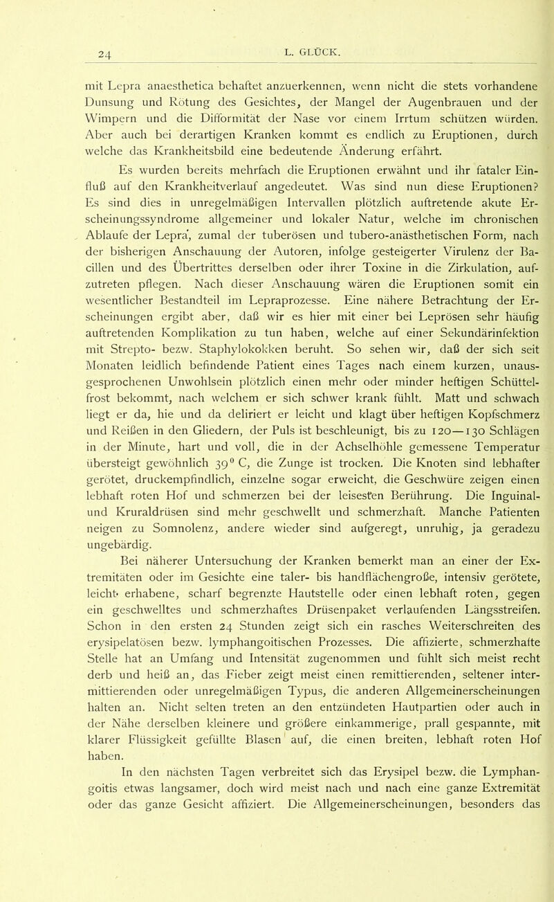 mit Lepra anaesthetica behaftet anzuerkennen, wenn nicht die stets vorhandene Dunsung und Rötung des Gesichtes, der Mangel der Augenbrauen und der Wimpern und die Difformität der Nase vor einem Irrtum schützen würden. Aber auch bei derartigen Kranken kommt es endlich zu Eruptionen, durch welche das Krankheitsbild eine bedeutende Änderung erfährt. Es wurden bereits mehrfach die Eruptionen erwähnt und ihr fataler Ein- fluß auf den Krankheitverlauf angedeutet. Was sind nun diese Eruptionen? Es sind dies in unregelmäßigen Intervallen plötzlich auftretende akute Er- scheinungssyndrome allgemeiner und lokaler Natur, welche im chronischen Ablaufe der Lepra', zumal der tuberösen und tubero-anästhetischen Form, nach der bisherigen Anschauung der Autoren, infolge ge.steigerter Virulenz der Ba- cillen und des Übertrittes derselben oder ihrer Toxine in die Zirkulation, auf- zutreten pflegen. Nach dieser Anschauung wären die Eruptionen somit ein wesentlicher Bestandteil im Lepraprozesse. Eine nähere Betrachtung der Er- scheinungen ergibt aber, daß wir es hier mit einer bei Leprösen sehr häufig auftretenden Komplikation zu tun haben, welche auf einer Sekundärinfektion mit Strepto- bezw. Staphylokok-ken beruht. So sehen wir, daß der sich seit Monaten leidlich befindende Patient eines Tages nach einem kurzen, unaus- gesprochenen Unwohlsein plötzlich einen mehr oder minder heftigen Schüttel- frost bekommt, nach welchem er sich schwer krank fühlt. Matt und schwach liegt er da, hie und da deliriert er leicht und klagt über heftigen Kopfschmerz und Reißen in den Gliedern, der Puls ist beschleunigt, bis zu 120—130 Schlägen in der Minute, hart und voll, die in der Achselhöhle gemessene Temperatur übersteigt gewöhnlich 39° C, die Zunge ist trocken. Die Knoten sind lebhafter gerötet, druckempfindlich, einzelne sogar erweicht, die Geschwüre zeigen einen lebhaft roten Hof und schmerzen bei der leisesten Berührung. Die Inguinal- und Kruraldrüsen sind mehr geschwellt und schmerzhaft. Manche Patienten neigen zu Somnolenz, andere wieder sind aufgeregt, unruhig, ja geradezu ungebärdig. Bei näherer Untersuchung der Kranken bemerkt man an einer der Ex- tremitäten oder im Gesichte eine taler- bis handflächengroße, intensiv gerötete, leicht- erhabene, scharf begrenzte Hautstelle oder einen lebhaft roten, gegen ein geschwelltes und schmerzhaftes Drüsenpaket verlaufenden Längsstreifen. Schon in den ersten 24 Stunden zeigt sich ein rasches Weiterschreiten des erysipelatösen bezw. lymphangoitischen Prozesses. Die affizierte, schmerzhafte Stelle hat an Umfang und Intensität zugenommen und fühlt sich meist recht derb und heiß an, das Fieber zeigt meist einen remittierenden, seltener inter- mittierenden oder unregelmäßigen Typus, die anderen Allgemeinerscheinungen halten an. Nicht selten treten an den entzündeten Hautpartien oder auch in der Nähe derselben kleinere und größere einkammerige, prall gespannte, mit klarer Flüssigkeit gefüllte Blasen' auf, die einen breiten, lebhaft roten Hof haben. In den nächsten Tagen verbreitet sich das Erysipel bezw. die Lymphan- goitis etwas langsamer, doch wird meist nach und nach eine ganze Extremität oder das ganze Gesicht affiziert. Die Allgemeinerscheinungen, besonders das