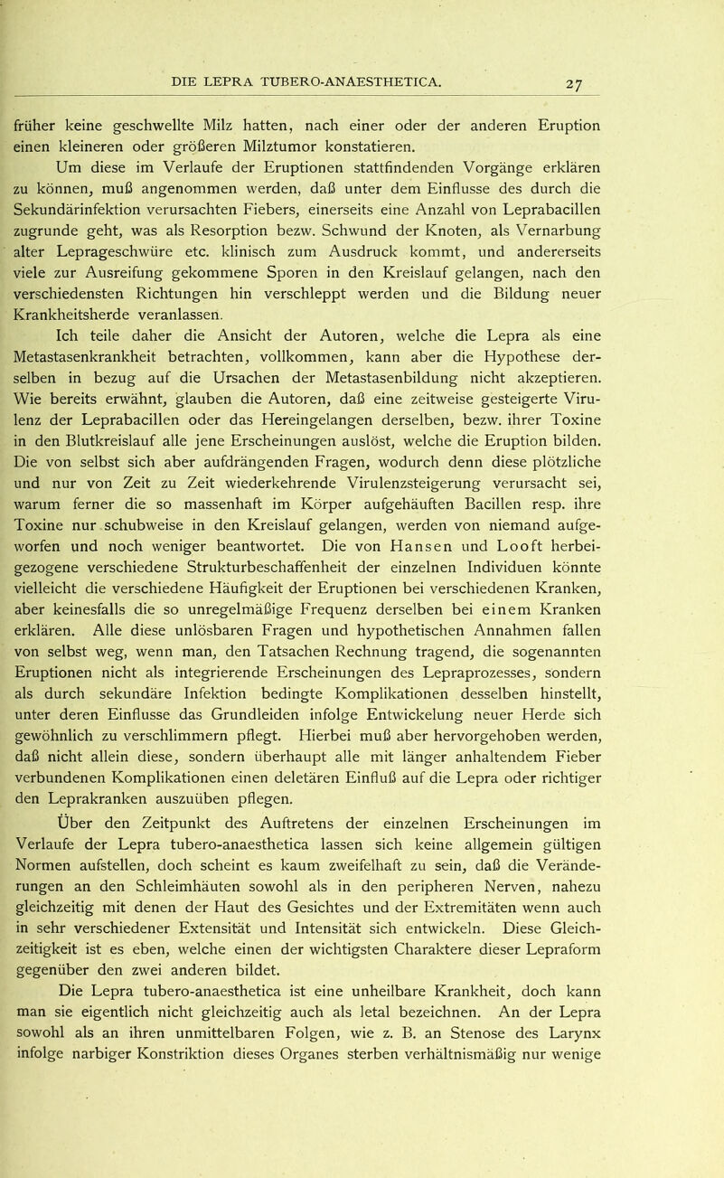früher keine geschwellte Milz hatten, nach einer oder der anderen Eruption einen kleineren oder größeren Milztumor konstatieren. Um diese im Verlaufe der Eruptionen stattfindenden Vorgänge erklären zu können^ muß angenommen werden, daß unter dem Einflüsse des durch die Sekundärinfektion verursachten Fiebers, einerseits eine Anzahl von Leprabacillen zugrunde geht, was als Resorption bezw. Schwund der Knoten, als Vernarbung alter Leprageschwüre etc. klinisch zum Ausdruck kommt, und andererseits viele zur Ausreifung gekommene Sporen in den Kreislauf gelangen, nach den verschiedensten Richtungen hin verschleppt werden und die Bildung neuer Krankheitsherde veranlassen. Ich teile daher die Ansicht der Autoren, welche die Lepra als eine Metastasenkrankheit betrachten, vollkommen, kann aber die Hypothese der- selben in bezug auf die Ursachen der Metastasenbildung nicht akzeptieren. Wie bereits erwähnt, glauben die Autoren, daß eine zeitweise gesteigerte Viru- lenz der Leprabacillen oder das Hereingelangen derselben, bezw. ihrer Toxine in den Blutkreislauf alle jene Erscheinungen auslöst, welche die Eruption bilden. Die von selbst sich aber aufdrängenden Fragen, wodurch denn diese plötzliche und nur von Zeit zu Zeit wiederkehrende Virulenzsteigerung verursacht sei, warum ferner die so massenhaft im Körper aufgehäuften Bacillen resp. ihre Toxine nur schubweise in den Kreislauf gelangen, werden von niemand aufge- worfen und noch weniger beantwortet. Die von Hansen und Looft herbei- gezogene verschiedene Strukturbeschafifenheit der einzelnen Individuen könnte vielleicht die verschiedene Häufigkeit der Eruptionen bei verschiedenen Kranken, aber keinesfalls die so unregelmäßige Frequenz derselben bei einem Kranken erklären. Alle diese unlösbaren Fragen und hypothetischen Annahmen fallen von selbst weg, wenn man, den Tatsachen Rechnung tragend, die sogenannten Eruptionen nicht als integrierende Erscheinungen des Lepraprozesses, sondern als durch sekundäre Infektion bedingte Komplikationen desselben hinstellt, unter deren Einflüsse das Grundleiden infolge Entwickelung neuer Herde sich gewöhnlich zu verschlimmern pflegt. Hierbei muß aber hervorgehoben werden, daß nicht allein diese, sondern überhaupt alle mit länger anhaltendem Fieber verbundenen Komplikationen einen deletären Einfluß auf die Lepra oder richtiger den Leprakranken auszuüben pflegen. Uber den Zeitpunkt des Auftretens der einzelnen Erscheinungen im Verlaufe der Lepra tubero-anaesthetica lassen sich keine allgemein gültigen Normen aufstellen, doch scheint es kaum zweifelhaft zu sein, daß die Verände- rungen an den Schleimhäuten sowohl als in den peripheren Nerven, nahezu gleichzeitig mit denen der Haut des Gesichtes und der Extremitäten wenn auch in sehr verschiedener Extensität und Intensität sich entwickeln. Diese Gleich- zeitigkeit ist es eben, welche einen der wichtigsten Charaktere dieser Lepraform gegenüber den zwei anderen bildet. Die Lepra tubero-anaesthetica ist eine unheilbare Krankheit, doch kann man sie eigentlich nicht gleichzeitig auch als letal bezeichnen. An der Lepra sowohl als an ihren unmittelbaren Folgen, wie z. B. an Stenose des Larynx infolge narbiger Konstriktion dieses Organes sterben verhältnismäßig nur wenige