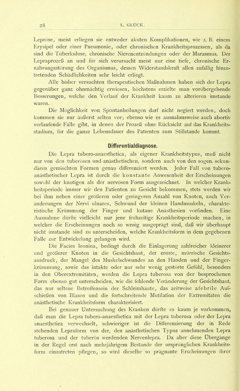 Lepröse, meist erliegen sie entweder akuten Komplikationen, wie z. B. einem Erysipel oder einer Pneumonie, oder chronischen Krankheitsprozessen, als da sind die Tuberkulose, chronische Nierenentzündungen oder der Marasmus, Der Lepraprozeß an und für sich verursacht meist nur eine tiefe, chronische Er- nährungsstörung des Organismus, dessen Widerstandskraft allen zufällig hinzu- tretenden Schädlichkeiten sehr leicht erliegt. Alle bisher versuchten therapeutischen Maßnahmen haben sich der Lepra gegenüber ganz ohnmächtig erwiesen, höchstens erzielte man vorübergehende Besserungen, welche den Verlauf der Krankheit kaum zu alterieren imstande waren. Die Möglichkeit von Spontanheilungen darf nicht negiert werden, doch kommen sie nur äußerst selten vor; ebenso wie es ausnahmsweise auch abortiv verlaufende Fälle gibt, in denen der Prozeß ohne Rücksicht auf das Krankheits- stadium, für die ganze Lebensdauer des Patienten zum Stillstände kommt. Differentialdiagnose. Die Lepra tubero-anaesthetica, als eigener Krankheitstypus, muß nicht nur von den tuberösen und anästhetischen, sondern auch von den sogen, sekun- dären gemischten Formen genau differenziert werden. Jeder Fall von tubero- anästhetischer Lepra ist durch die konstante Anwesenheit der Erscheinungen sowohl der knotigen als der nervösen Form ausgezeichnet. In welcher Krank- heitsperiode immer wir den Patienten zu Gesicht bekommen, stets werden wir bei ihm neben einer größeren oder geringeren Anzahl von Knoten, auch Ver- änderungen der Nervi ulnares, Schwund der kleinen Handmuskeln, charakte- ristische Krümmung der Finger und kutane Anästhesien vorfinden. Eine Ausnahme dürfte vielleicht nur jene frühzeitige Krankheitsperiode machen, in welcher die Erscheinungen noch so wenig ausgeprägt sind, daß wir überhaupt nicht imstande sind zu unterscheiden, welche Krankheitsform in dem gegebenen Falle zur Entwickelung gelangen wird. Die Facies leonina, bedingt durch die Einlagerung zahlreicher kleinerer und größerer Knoten in die Gesichtshaut, der ernste, mürrische Gesichts- ausdruck, der Mangel des Muskelschwundes an den Händen und der Finger- krümmung, sowie das intakte oder nur sehr wenig gestörte Gefühl, besonders in den Oberextremitäten, werden die Lepra tuberosa von der besprochenen Form ebenso gut unterscheiden, wie die fehlende Veränderung der Gesichtshaut, das nur seltene Betroffensein der Schleimhäute, das zeitweise afebrile Auf- schießen von Blasen und die fortschreitende Mutilation der Extremitäten die anästhetische Krankheitsform charakterisiert. Bei genauer Untersuchung des Kranken dürfte es kaum je Vorkommen, daß man die Lepra tubero-anaesthetica mit der Lepra tuberosa oder der Lepra anaesthetica verwechselt, schwieriger ist die Differenzierung der in Rede stehenden Lepraform von der, den anästhetischen Typus an nehmenden Lepra tuberosa und der tuberös werdenden Nervenlepra. Da aber diese Übergänge in der Regel erst nach mehrjährigem Bestände der ursprünglichen Krankheits- form einzutreten pflegen, so wird dieselbe so prägnante Erscheinungen ihrer
