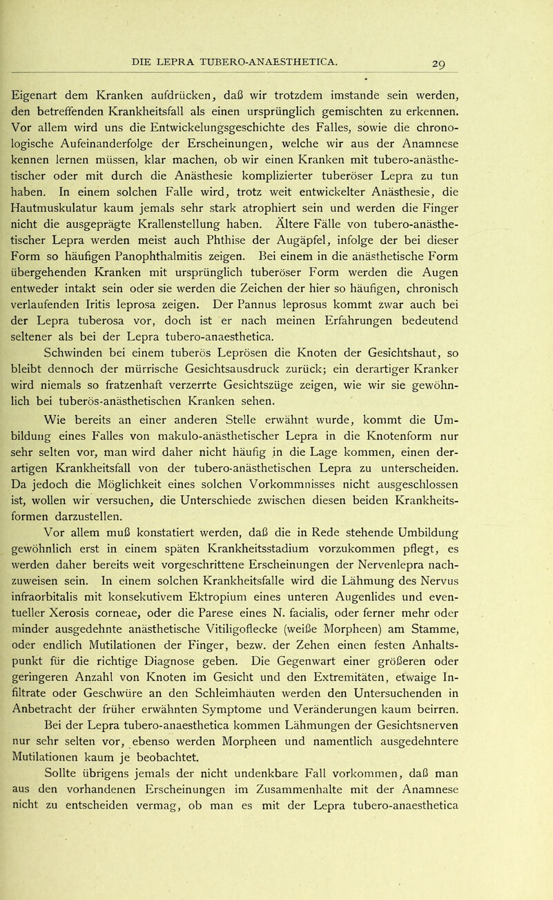 Eigenart dem Kranken aufdrücken, daß wir trotzdem imstande sein werden, den betreffenden Krankheitsfall als einen ursprünglich gemischten zu erkennen. Vor allem wird uns die Entwickelungsgeschichte des Falles, sowie die chrono- logische Aufeinanderfolge der Erscheinungen, welche wir aus der Anamnese kennen lernen müssen, klar machen, ob wir einen Kranken mit tubero-anästhe- tischer oder mit durch die Anästhesie komplizierter tuberöser Lepra zu tun haben. In einem solchen Falle wird, trotz weit entwickelter Anästhesie, die Hautmuskulatur kaum jemals sehr stark atrophiert sein und werden die Finger nicht die ausgeprägte Krallenstellung haben. Ältere Fälle von tubero-anästhe- tischer Lepra werden meist auch Phthise der Augäpfel, infolge der bei dieser Form so häufigen Panophthalmitis zeigen. Bei einem in die anästhetische Form übergehenden Kranken mit ursprünglich tuberöser Form werden die Augen entweder intakt sein oder sie werden die Zeichen der hier so häufigen, chronisch verlaufenden Iritis leprosa zeigen. Der Pannus leprosus kommt zwar auch bei der Lepra tuberosa vor, doch ist er nach meinen Erfahrungen bedeutend seltener als bei der Lepra tubero-anaesthetica. Schwinden bei einem tuberös Leprösen die Knoten der Gesichtshaut, so bleibt dennoch der mürrische Gesichtsausdruck zurück; ein derartiger Kranker wird niemals so fratzenhaft verzerrte Gesichtszüge zeigen, wie wir sie gewöhn- lich bei tuberös-anästhetischen Kranken sehen. Wie bereits an einer anderen Stelle erwähnt wurde, kommt die Um- bildung eines P'alles von makulo-anästhetischer Lepra in die Knotenform nur sehr selten vor, man wird daher nicht häufig in die Lage kommen, einen der- artigen Krankheitsfall von der tubero-anästhetischen Lepra zu unterscheiden. Da jedoch die Möglichkeit eines solchen Vorkommnisses nicht ausgeschlossen ist, wollen wir versuchen, die Unterschiede zwischen diesen beiden Krankheits- formen darzustellen. Vor allem muß konstatiert werden, daß die in Rede stehende Umbildung gewöhnlich erst in einem späten Krankheitsstadium vorzukommen pflegt, es werden daher bereits weit vorgeschrittene Erscheinungen der Nervenlepra nach- zuweisen sein, ln einem solchen Krankheitsfalle wird die Lähmung des Nervus infraorbitalis mit konsekutivem Ektropium eines unteren Augenlides und even- tueller Xerosis corneae, oder die Parese eines N. facialis, oder ferner mehr oder minder ausgedehnte anästhetische Vitiligoflecke (weiße Morpheen) am Stamme, oder endlich Mutilationen der Finger, bezw. der Zehen einen festen Anhalts- punkt für die richtige Diagnose geben. Die Gegenwart einer größeren oder geringeren Anzahl von Knoten im Gesicht und den Extremitäten, etwaige In- filtrate oder Geschwüre an den Schleimhäuten werden den Untersuchenden in Anbetracht der früher erwähnten Symptome und Veränderungen kaum beirren. Bei der Lepra tubero-anaesthetica kommen Lähmungen der Gesichtsnerven nur sehr selten vor, ebenso werden Morpheen und namentlich ausgedehntere Mutilationen kaum je beobachtet. Sollte übrigens jemals der nicht undenkbare Fall Vorkommen, daß man aus den vorhandenen Erscheinungen im Zusammenhalte mit der Anamnese nicht zu entscheiden vermag, ob man es mit der Lepra tubero-anaesthetica