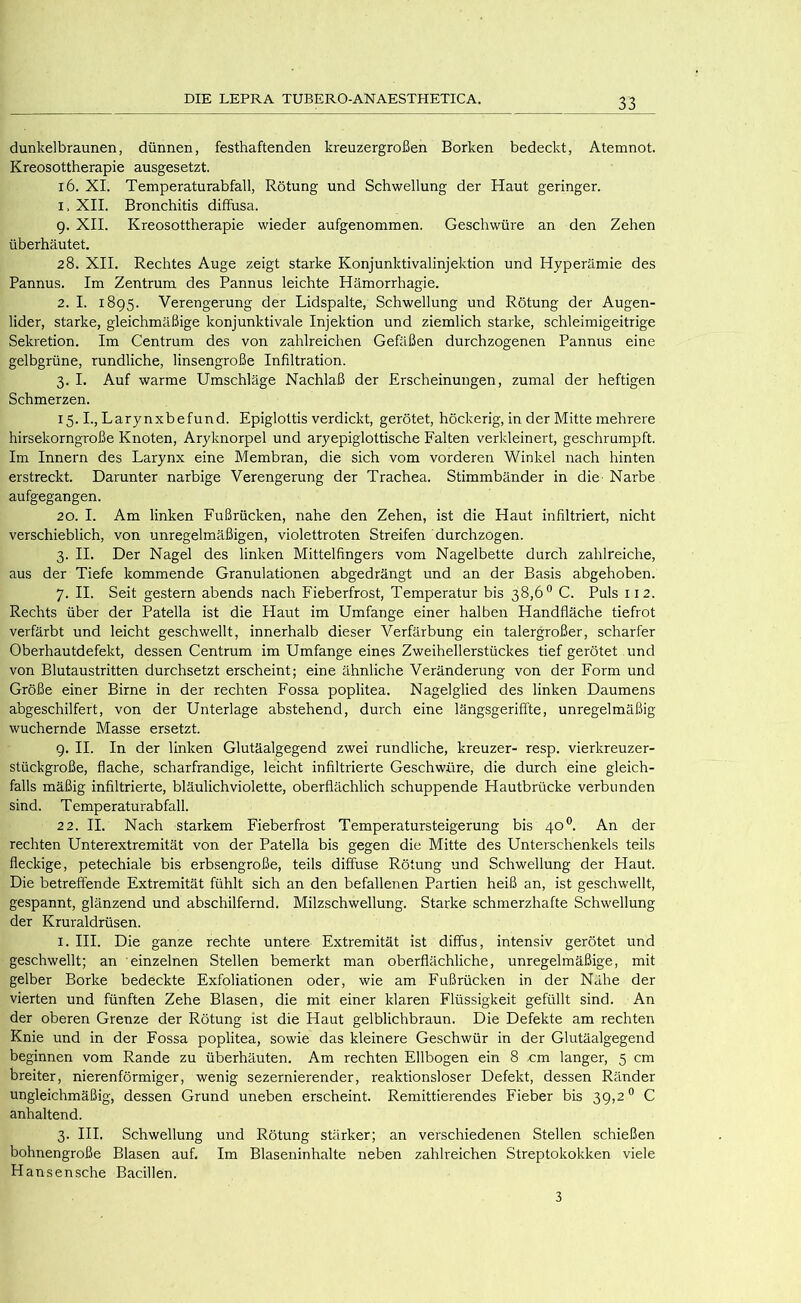 dunkelbraunen, dünnen, festhaftenden kreuzergroßen Borken bedeckt, Atemnot. Kreosottherapie ausgesetzt, i6. XI. Temperaturabfall, Rötung und Schwellung der Haut geringer. 1. XII. Bronchitis diffusa. 9. XII. Kreosottherapie wieder aufgenommen. Geschwüre an den Zehen überhäutet. 28. XII. Rechtes Auge zeigt starke Konjunktivalinjektion und Hyperämie des Pannus. Im Zentrum des Pannus leichte Hämorrhagie. 2. I. 1895. Verengerung der Lidspalte, Schwellung und Rötung der Augen- lider, starke, gleichmäßige konjunktivale Injektion und ziemlich starke, schleimigeitrige Sekretion. Im Centrum des von zahlreichen Gefäßen durchzogenen Pannus eine gelbgrüne, rundliche, linsengroße Infiltration. 3. I. Auf warme Umschläge Nachlaß der Erscheinungen, zumal der heftigen Schmerzen. 15.1., Larynxbefund. Epiglottis verdickt, gerötet, höckerig, in der Mitte mehrere hirsekorngroße Knoten, Aryknorpel und aryepiglottische Ealten verkleinert, geschrumpft. Im Innern des Larynx eine Membran, die sich vom vorderen Winkel nach hinten erstreckt. Darunter narbige Verengerung der Trachea. Stimmbänder in die- Narbe aufgegangen. 20. I. Am linken Fußrücken, nahe den Zehen, ist die Haut infiltriert, nicht verschieblich, von unregelmäßigen, violettroten Streifen durchzogen. 3. II. Der Nagel des linken Mittelfingers vom Nagelbette durch zahlreiche, aus der Tiefe kommende Granulationen abgedrängt und an der Basis abgehoben. 7. II. Seit gestern abends nach Fieberfrost, Temperatur bis 38,6° C. Puls 112. Rechts über der Patella ist die Haut im Umfange einer halben Handfläche tiefrot verfärbt und leicht geschwellt, innerhalb dieser Verfärbung ein talergroßer, scharfer Oberhautdefekt, dessen Centrum im Umfange eines Zweihellerstückes tief gerötet und von Blutaustritten durchsetzt erscheint; eine ähnliche Veränderung von der Form und Größe einer Birne in der rechten Fossa poplitea. Nagelglied des linken Daumens abgeschilfert, von der Unterlage abstehend, durch eine längsgeriffte, unregelmäßig wuchernde Masse ersetzt. 9. II. In der linken Glutäalgegend zwei rundliche, kreuzer- resp. vierkreuzer- stückgroße, flache, scharfrandige, leicht infiltrierte Geschwüre, die durch eine gleich- falls mäßig infiltrierte, bläulichviolette, oberflächlich schuppende Hautbrücke verbunden sind. Temperaturabfall. 22. II. Nach starkem Fieberfrost Temperatursteigerung bis 40®. An der rechten Unterextremität von der Patella bis gegen die Mitte des Unterschenkels teils fleckige, petechiale bis erbsengroße, teils diffuse Rötung und Schwellung der Haut. Die betreffende Extremität fühlt sich an den befallenen Partien heiß an, ist geschwellt, gespannt, glänzend und abschilfernd. Milzschwellung. Starke schmerzhafte Schwellung der Kruraldrüsen. I. HI. Die ganze rechte untere Extremität ist diffus, intensiv gerötet und geschwellt; an einzelnen Stellen bemerkt man oberflächliche, unregelmäßige, mit gelber Borke bedeckte Exfoliationen oder, wie am Fußrücken in der Nähe der vierten und fünften Zehe Blasen, die mit einer klaren Flüssigkeit gefüllt sind. An der oberen Grenze der Rötung ist die Haut gelblichbraun. Die Defekte am rechten Knie und in der Fossa poplitea, sowie das kleinere Geschwür in der Glutäalgegend beginnen vom Rande zu überhäuten. Am rechten Ellbogen ein 8 cm langer, 5 cm breiter, nierenförmiger, wenig sezernierender, reaktionsloser Defekt, dessen Ränder ungleichmäßig, dessen Grund uneben erscheint. Remittierendes Fieber bis 39,2 ® C anhaltend. 3. HI. Schwellung und Rötung stärker; an verschiedenen Stellen schießen bohnengroße Blasen auf. Im Blaseninhalte neben zahlreichen Streptokokken viele Hansensche Bacillen. 3