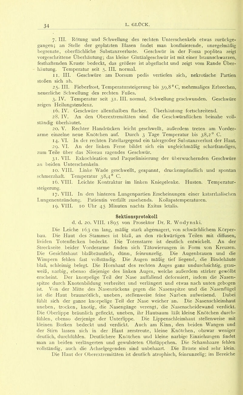 7. III. Rötung und Schwellung des rechten Unterschenkels etwas zurückge- gangen; an Stelle der geplatzten Blasen findet man konfluierende, unregelmäßig begrenzte, oberflächliche Substanzverluste. Geschwür in der Fossa poplitea zeigt vorgeschrittene Überhäutung; das kleine Glutäalgeschwür ist mit einer braunschwarzen, festhaftenden Kruste bedeckt, das größere ist abgeflacht und zeigt vom Rande Über- häutung. Temperatur seit 5. III. normal. II. III. Geschwüre am Dorsum pedis vertiefen sich, nekrotische Partien stoßen sich ab. 25. III. Fieberfrost, Temperatursteigerung bis 39,8 ®C, mehrmaliges Erbrechen, neuerliche Schwellung des rechten Fußes. 3. IV. Temperatur seit 31. III. normal, Schwellung geschwunden. Geschwüre zeigen Heilungstendenz. 16. IV. Geschwüre allenthalben flacher. Überhäutung fortschreitend. 28. IV. An den Oberextremitäten sind die Geschwürsflächen beinahe voll- ständig überhäutet. 20. V. Rechter Handrücken leicht geschwellt, außerdem treten am Vorder- arme einzelne neue Knötchen auf. Durch 3 Tage Temperatur bis 38,2'’ C. 14. VI. In der rechten Patellargegend ein talergroßer Substanzverlust der Haut. 29. VI. An der linken Ferse bildet sich ein ungleichmäßig scharfrandiges, zum Teile über das Niveau ragendes Geschwür. 31. VII. Exkochleation und Paquelinisierung der überwuchernden Geschwüre an beiden Unterschenkeln. IO. VHI. Linke Wade geschwellt, gespannt, druckempfindlich und spontan schmerzhaft. Temperatur 38,4° C. 16. VHI. Leichte Kontraktur im linken Kniegelenke. Husten. .Temperatur- steigerung. 17. VHI. In den hinteren Lungenpartien Erscheinungen einer katarrhalischen Lungenentzündung. Patientin verfällt zusehends. Kollapstemperaturen. 19. VHI. IO Uhr 45 Minuten nachts Exitus letalis. Sektionsprotokoll d. d. 20. VIII. 1895 von Prosektor Dr. R. Wodynski. Die Leiche 163 cm lang, mäßig stark abgemagert, von schwächlichem Körper- bau. Die Haut des Stammes ist blaß, an den rückwärtigen Teilen mit diffusen, lividen Totenflecken bedeckt. Die Totenstarre ist deutlich entwickelt. An der Streckseite beider Vorderarme finden sich Tätowierungen in Form von Kreuzen. Die Gesichtshaut blaßbräunlich, dünn, feinrunzelig. Die Augenbrauen und die Wimpern fehlen fast vollständig. Die Augen mäßig tief liegend, die Bindehäute blaß, schleimig belegt. Die Hornhaut des rechten Auges ganz undurchsichtig, grau- weiß, narbig, ebenso diejenige des linken Auges, welche außerdem stärker gewölbt erscheint. Der knorpelige Teil der Nase auffallend deformiert, indem die Nasen- spitze durch Knotenbildung verbreitet und verlängert und etwas nach unten gebogen ist. Von der Mitte des Nasenrückens gegen die Nasenspitze und die Nasenflügel ist die Haut braunrötlich, uneben, stellenweise feine Narben aufweisend. Dabei fühlt sich der ganze knorpelige Teil der Nase weicher an. Die Nasenschleimhaut uneben, trocken, knotig, die Nasengänge verengt, die Nasenscheidewand verdickt. Die Oberlippe bräunlich gefleckt, uneben, ihr Hautsaum läßt kleine Knötchen durch- fühlen, ebenso derjenige der Unterlippe. Die Lippenschleimhaut stellenweise mit kleinen Borken bedeckt und verdickt. Auch am Kinn, den beiden Wangen und der Stirn lassen sich in der Haut zerstreute, kleine Knötchen, obzwar weniger deutlich, durchfühlen. Deutlichere Knötchen und kleine narbige Einziehungen findet man an beiden verlängerten und gewulsteten Ohrläppchen. Die Schamhaare fehlen vollständig, auch die Achselgegenden sind unbehaart. Die Brüste sind sehr klein. Die Haut der Oberextremitäten ist deutlich atrophisch, feinrunzelig; im Bereiche