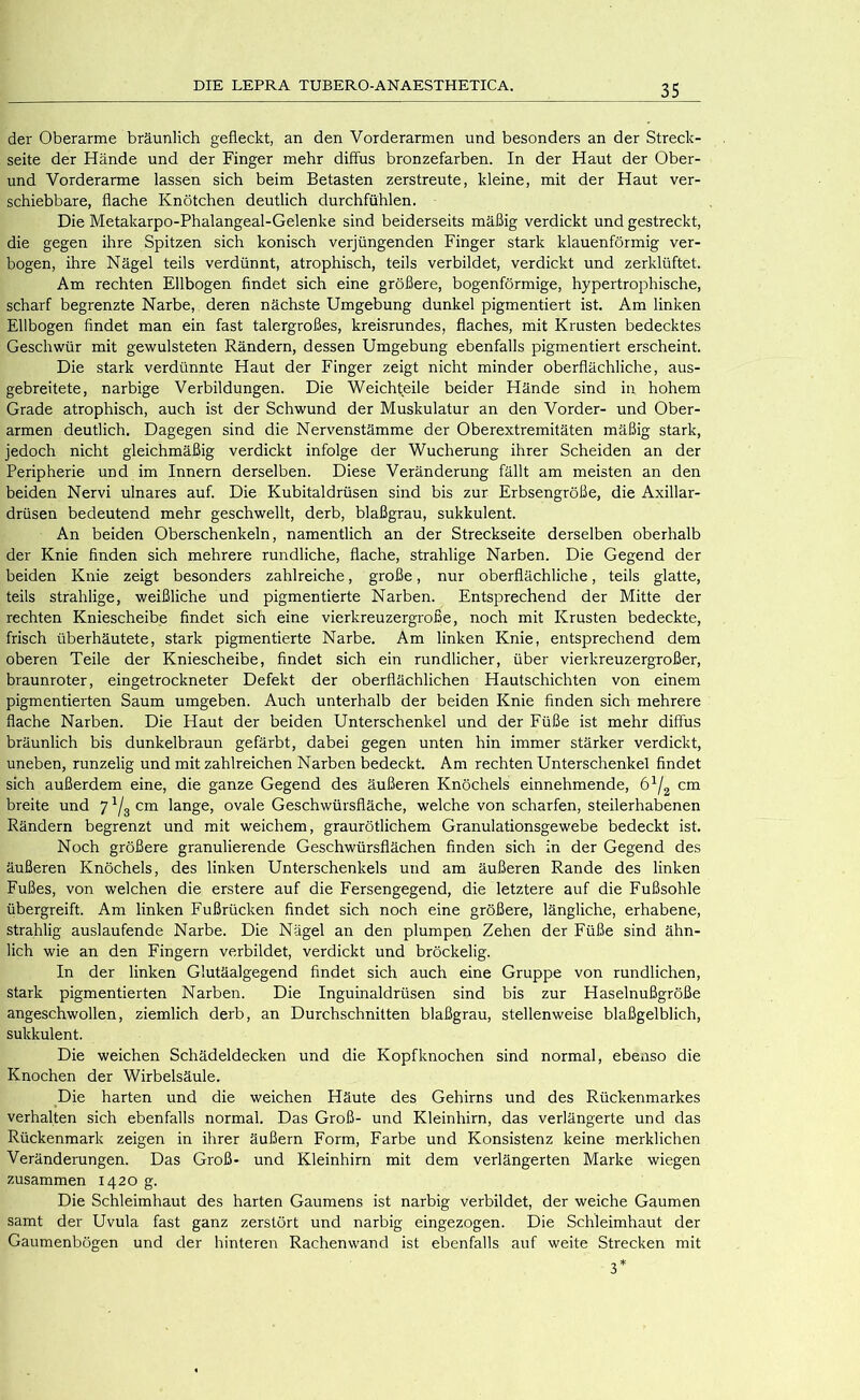 der Oberarme bräunlich gefleckt, an den Vorderarmen und besonders an der Streck- seite der Hände und der Finger mehr diffus bronzefarben. In der Haut der Ober- und Vorderarme lassen sich beim Betasten zerstreute, kleine, mit der Haut ver- schiebbare, flache Knötchen deutlich durchfühlen. Die Metakarpo-Phalangeal-Gelenke sind beiderseits mäßig verdickt und gestreckt, die gegen ihre Spitzen sich konisch verjüngenden Finger stark klauenförmig ver- bogen, ihre Nägel teils verdünnt, atrophisch, teils verbildet, verdickt und zerklüftet. Am rechten Ellbogen findet sich eine größere, bogenförmige, hypertrophische, scharf begrenzte Narbe, deren nächste Umgebung dunkel pigmentiert ist. Am linken Ellbogen findet man ein fast talergroßes, kreisrundes, flaches, mit Krusten bedecktes Geschwür mit gewulsteten Rändern, dessen Umgebung ebenfalls pigmentiert erscheint. Die stark verdünnte Haut der Finger zeigt nicht minder oberflächliche, aus- gebreitete, narbige Verbildungen. Die Weichteile beider Hände sind in hohem Grade atrophisch, auch ist der Schwund der Muskulatur an den Vorder- und Ober- armen deutlich. Dagegen sind die Nervenstämme der Oberextremitäten mäßig stark, jedoch nicht gleichmäßig verdickt infolge der Wucherung ihrer Scheiden an der Peripherie und im Innern derselben. Diese Veränderung fällt am meisten an den beiden Nervi ulnares auf. Die Kubitaldrüsen sind bis zur Erbsengröße, die Axillar- drüsen bedeutend mehr geschwellt, derb, blaßgrau, sukkulent. An beiden Oberschenkeln, namentlich an der Streckseite derselben oberhalb der Knie finden sich mehrere rundliche, flache, strahlige Narben. Die Gegend der beiden Knie zeigt besonders zahlreiche, große, nur oberflächliche, teils glatte, teils strahlige, weißliche und pigmentierte Narben. Entsprechend der Mitte der rechten Kniescheibe findet sich eine vierkreuzergroße, noch mit Krusten bedeckte, frisch überhäutete, stark pigmentierte Narbe. Am linken Knie, entsprechend dem oberen Teile der Kniescheibe, findet sich ein rundlicher, über vierkreuzergroßer, braunroter, eingetrockneter Defekt der oberflächlichen Hautschichten von einem pigmentierten Saum umgeben. Auch unterhalb der beiden Knie finden sich mehrere flache Narben. Die Haut der beiden Unterschenkel und der Füße ist mehr diffus bräunlich bis dunkelbraun gefärbt, dabei gegen unten hin immer stärker verdickt, uneben, runzelig und mit zahlreichen Narben bedeckt. Am rechten Unterschenkel findet sich außerdem eine, die ganze Gegend des äußeren Knöchels einnehmende, cm breite und 7 cm lange, ovale Geschwürsfläche, welche von scharfen, steilerhabenen Rändern begrenzt und mit weichem, graurötlichem Granulationsgewebe bedeckt ist. Noch größere granulierende Geschwürsflächen finden sich in der Gegend des äußeren Knöchels, des linken Unterschenkels und am äußeren Rande des linken Fußes, von welchen die erstere auf die Fersengegend, die letztere auf die Fußsohle übergreift. Am linken Fußrücken findet sich noch eine größere, längliche, erhabene, strahlig auslaufende Narbe. Die Nägel an den plumpen Zehen der Füße sind ähn- lich wie an den Fingern verbildet, verdickt und bröckelig. In der linken Glutäalgegend findet sich auch eine Gruppe von rundlichen, stark pigmentierten Narben. Die Inguinaldrüsen sind bis zur Haselnußgröße angeschwollen, ziemlich derb, an Durchschnitten blaßgrau, stellenweise blaßgelblich, sukkulent. Die weichen Schädeldecken und die Kopfknochen sind normal, ebenso die Knochen der Wirbelsäule. Die harten und die weichen Häute des Gehirns und des Rückenmarkes verhalten sich ebenfalls normal. Das Groß- und Kleinhirn, das verlängerte und das Rückenmark zeigen in ihrer äußern Form, Farbe und Konsistenz keine merklichen Veränderungen. Das Groß- und Kleinhirn mit dem verlängerten Marke wiegen zusammen 1420 g. Die Schleimhaut des harten Gaumens ist narbig verbildet, der weiche Gaumen samt der Uvula fast ganz zerstört und narbig eingezogen. Die Schleimhaut der Gaumenbögen und der hinteren Rachenwand ist ebenfalls auf weite Strecken mit 3*
