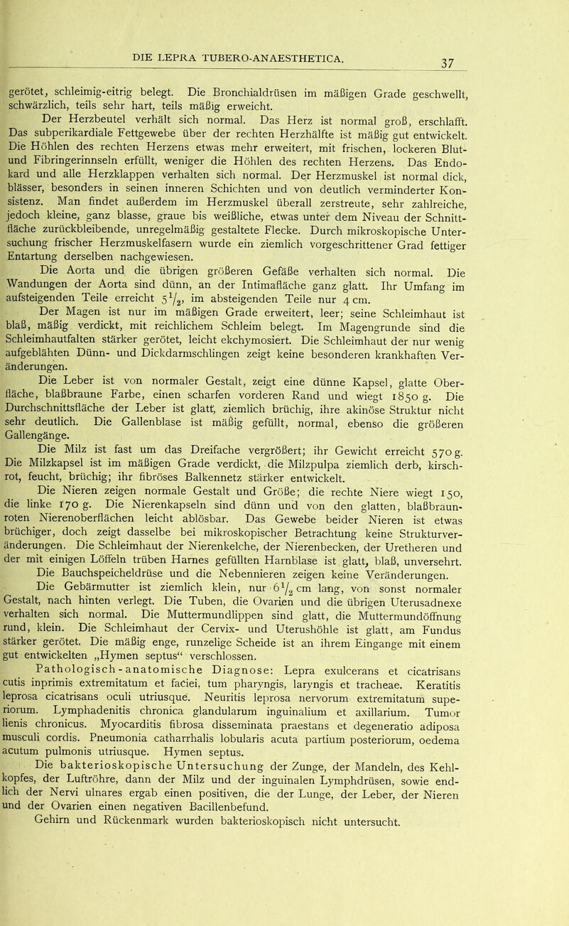 37 gerötet, schleimig-eitrig belegt. Die Bronchialdrüsen im mäßigen Grade geschwellt, schwärzlich, teils sehr hart, teils mäßig erweicht. Der Herzbeutel verhält sich normal. Das Herz ist normal groß, erschlafft. Das subperikardiale Fettgewebe über der rechten Herzhälfte ist mäßig gut entwickelt. Die Höhlen des rechten Herzens etwas mehr erweitert, mit frischen, lockeren Blut- und Fibringerinnseln erfüllt, weniger die Höhlen des rechten Herzens. Das Endo- kard und alle Herzklappen verhalten sich normal. Der Herzmuskel ist normal dick, blässer, besonders in seinen inneren Schichten und von deutlich verminderter Kon- sistenz. Man findet außerdem im Herzmuskel überall zerstreute, sehr zahlreiche, jedoch kleine, ganz blasse, graue bis weißliche, etwas unter dem Niveau der Schnitt- fläche zurückbleibende, unregelmäßig gestaltete Flecke. Durch mikroskopische Unter- suchung frischer Herzmuskelfasern wurde ein ziemlich vorgeschrittener Grad fettiger Entartung derselben nachgewiesen. Die Aorta und die übrigen größeren Gefäße verhalten sich normal. Die Wandungen der Aorta sind dünn, an der Intimafläche ganz glatt. Ihr Umfang im aufsteigenden Teile erreicht im absteigenden Teile nur 4 cm. Der Magen ist nur im mäßigen Grade erweitert, leer; seine Schleimhaut ist blaß, mäßig verdickt, mit reichlichem Schleim belegt. Im Magengrunde sind die Schleimhautfalten stärker gerötet, leicht ekchymosiert. Die Schleimhaut der nur wenig aufgeblähten Dünn- und Dickdarmschlingen zeigt keine besonderen krankhaften Ver- änderungen. Die Leber ist von normaler Gestalt, zeigt eine dünne Kapsel, glatte Ober- fläche, blaßbraune Earbe, einen scharfen vorderen Rand und wiegt 1850 g. Die Durchschnittsfläche der Leber ist glatt; ziemlich brüchig, ihre akinöse Struktur nicht sehr deutlich. Die Gallenblase ist mäßig gefüllt, normal, ebenso die größeren Gallengänge. Die Milz ist fast um das Dreifache vergrößert; ihr Gewicht erreicht 570 g. Die Milzkapsel ist im mäßigen Grade verdickt, die Milzpulpa ziemlich derb, kirsch- rot, feucht, brüchig; ihr fibröses Balkennetz stärker entwickelt. Die Nieren zeigen normale Gestalt und Größe; die rechte Niere wiegt 150, die linke 170 g. Die Nierenkapseln sind dünn und von den glatten, blaßbraun- roten Nierenoberflächen leicht ablösbar. Das Gewebe beider Nieren ist etwas brüchiger, doch zeigt dasselbe bei mikroskopischer Betrachtung keine Strukturver- änderungen. Die Schleimhaut der Nierenkelche, der Nierenbecken, der Uretheren und der mit einigen Löffeln trüben Harnes gefüllten Harnblase ist glatt, blaß, unversehrt. Die Bauchspeicheldrüse und die Nebennieren zeigen keine Veränderungen. Die Gebärmutter ist ziemlich klein, nur 61/2 cm lang, von sonst normaler Gestalt, nach hinten verlegt. Die Tuben, die Ovarien und die übrigen Uterusadnexe verhalten sich normal. Die Muttermundtippen sind glatt, die Muttermundöffnung rund, klein. Die Schleimhaut der Cervix- und Uterushöhle ist glatt, am Fundus stärker gerötet. Die mäßig enge, runzelige Scheide ist an ihrem Eingänge mit einem gut entwickelten „Hymen septus“ verschlossen. Pathologisch - anatomische Diagnose: Lepra exulcerans et cicatrisans cutis inprimis extremitatum et faCiei, tum pharyngis, laryngis et tracheae. Keratitis leprosa cicatrisans oculi utriusque. Neuritis leprosa nervorum extremitatum supe- riorum. Lymphadenitis chronica glandularum inguinalium et axillarium. Tumor lienis chronicus. Myocarditis fibrosa disseminata praestans et degeneratio adiposa musculi cordis. Pneumonia catharrhalis lobularis acuta partium posteriorum, oedema acutum pulmonis utriusque. Hymen septus. Die bakterioskopische Untersuchung der Zunge, der Mandeln, des Kehl- kopfes, der Luftröhre, dann der Milz und der inguinalen Lymphdrüsen, sowie end- lich der Nervi ulnares ergab einen positiven, die der Lunge, der Leber, der Nieren und der Ovarien einen negativen Bacillenbefund. Gehirn und Rückenmark wurden bakterioskopisch nicht untersucht.
