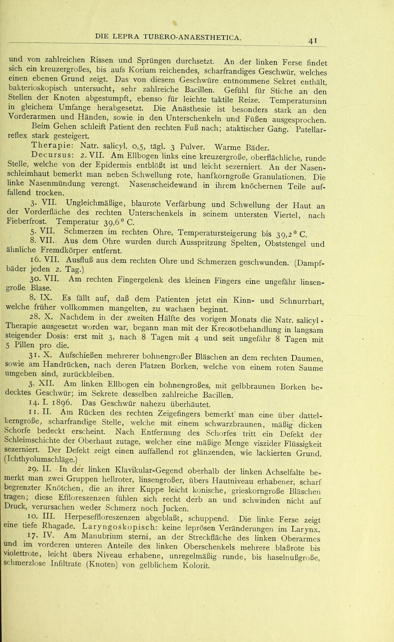 41 und von zahlreichen Rissen und Sprüngen durchsetzt. An der linken Ferse findet sich ein kreuzergroßes, bis aufs Korium reichendes, scharfrandiges Geschwür, welches einen ebenen Grund zeigt. Das von diesem Geschwüre entnommene Sekret enthält, bakterioskopisch untersucht, sehr zahlreiche Bacillen. Gefühl für Stiche an den Stellen der Knoten abgestumpft, ebenso für leichte taktile Reize. Temperatursinn in gleichem Umfange herabgesetzt. Die Anästhesie ist besonders stark an den Vorderarmen und Händen, sowie in den Unterschenkeln und Füßen ausgesprochen. Beim Gehen schleift Patient den rechten Fuß nach; ataktischer Gang. Patellar- reflex stark gesteigert. Therapie: Natr. salicyl. 0,5, tägl. 3 Pulver. Warme Bäder. Decursus: 2. VII. Am Ellbogen links eine kreuzergroße, oberflächliche, runde Stelle, welche von der Epidermis entblößt ist und leicht sezerniert. An der Nasen- schleimhaut bemerkt man neben Schwellung rote, hanfkorngroße Granulationen. Die linke Nasenmündung verengt. Nasenscheidewand in ihrem knöchernen Teile auf- fallend trocken. 3. VII. Ungleichmäßige, blaurote Verfärbung und Schwellung der Haut an der Vorderfläche des rechten Unterschenkels in seinem untersten Viertel, nach Fieberfrost. Temperatur 39,6® C. 5. VII. Schmerzen im rechten Ohre, Temperatursteigerung bis 39,2^0. 8. VII. Aus dem Ohre wurden durch Ausspritzung Spelten, Obststengel und ähnliche Fremdkörper entfernt. 16. VII. Ausfluß aus dem rechten Ohre und Schmerzen geschwunden. (Dampf- bäder jeden 2. Tag.) ^ 30. VII. Am rechten Fingergelenk des kleinen Fingers eine ungefähr linsen- große Blase. 8. IX. Es fällt auf, daß dem Patienten jetzt ein Kinn- und Schnurrbart, welche früher vollkommen mangelten, zu wachsen beginnt. 28. X. Nachdem in der zweiten Hälfte des vorigen Monats die Natr. salicyl- Therapie ausgesetzt worden war, begann man mit der Kreosotbehandlung in langsam steigender Dosis: erst mit 3, nach 8 Tagen mit 4 und seit ungefähr 8 Tagen mit 5 Pillen pro die. 31. X. Aufschießen mehrerer bohnengroßer Bläschen an dem rechten Daumen, sowie am Handrücken, nach deren Platzen Borken, welche von einem roten Saume umgeben sind, Zurückbleiben. 3- XII. Am linken Ellbogen ein bohnengroßes, mit gelbbraunen Borken be- decktes Geschwür; im Sekrete desselben zahlreiche Bacillen. 14. I. 1896. Das Geschwür nahezu überhäutet. II. II. Am Rücken des rechten Zeigefingers bemerkt'man eine über dattel- kerngroße, scharfrandige Stelle, welche mit einem schwarzbraunen, mäßig dicken Schorfe bedeckt erscheint. Nach Entfernung des Schorfes tritt ein Defekt der Schleimschichte der Oberhaut zutage, welcher eine mäßige Menge viszider Flüssigkeit sezerniert. Der Defekt zeigt einen auffallend rot glänzenden, wie lackierten Grund (Ichthyolumschläge.) 29. II. In der linken Klavikular-Gegend oberhalb der linken Achselfalte be- merkt man zwei Gruppen hellroter, linsengroßer, übers Hautniveau erhabener, scharf begrenzter Knötchen, die an ihrer Kuppe leicht konische, grieskorngroße Bläschen tragen; diese Effloreszenzen fühlen sich recht derb an und schwinden nicht auf Druck, verursachen weder Schmerz noch Jucken. IO. III. Herpeseffloreszenzen abgeblaßt, schuppend. Die linke Ferse zeigt eine tiefe Rhagade. Laryngoskopisch: keine leprösen Veränderungen im Larynx. 17. IV. Am Manubrium sterni, an der Streckfläche des linken Oberarmes und im vorderen unteren Anteile des linken Oberschenkels mehrere blaßrote bis violettrote, leicht übers Niveau erhabene, unregelmäßig runde, bis haselnußgroße, schmerzlose Infiltrate (Knoten) von gelblichem Kolorit.