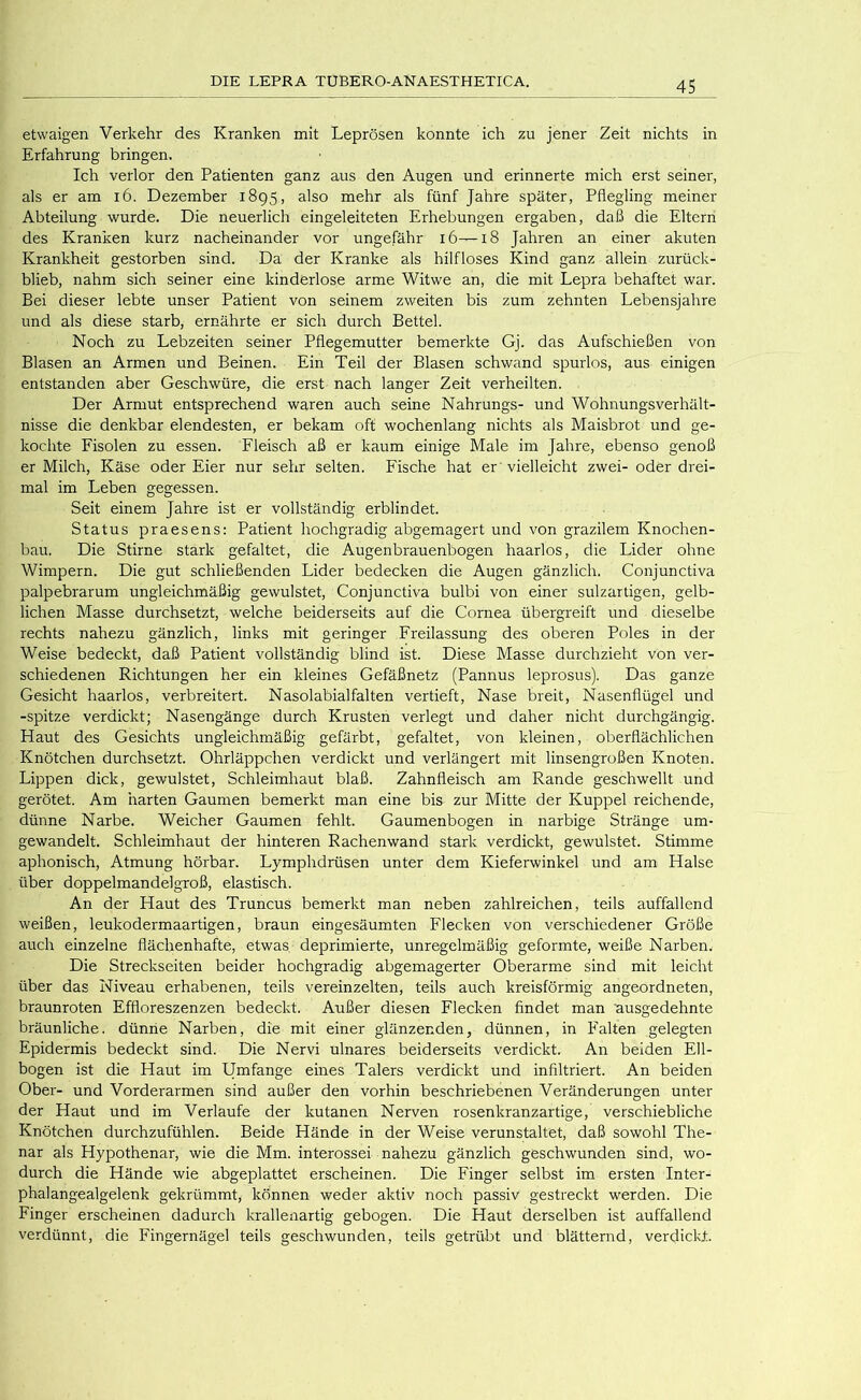 etwaigen Verkehr des Kranken mit Leprösen konnte ich zu jener Zeit nichts in Erfahrung bringen. Ich verlor den Patienten ganz aus den Augen und erinnerte mich erst seiner, als er am i6. Dezember 1895, also mehr als fünf Jahre später, Pflegling meiner Abteilung wurde. Die neuerlich eingeleiteten Erhebungen ergaben, daß die Eltern des Kranken kurz nacheinander vor ungefähr 16—18 Jahren an einer akuten Krankheit gestorben sind. Da der Kranke als hilfloses Kind ganz allein zurück- blieb, nahm sich seiner eine kinderlose arme Witwe an, die mit Lepra behaftet war. Bei dieser lebte unser Patient von seinem zweiten bis zum zehnten Lebensjahre und als diese starb, ernährte er sich durch Bettel. Noch zu Lebzeiten seiner Pflegemutter bemerkte Gj. das Aufschießen von Blasen an Armen und Beinen. Ein Teil der Blasen schwand spurlos, aus einigen entstanden aber Geschwüre, die erst nach langer Zeit verheilten. Der Armut entsprechend waren auch seine Nahrungs- und Wohnungsverhält- nisse die denkbar elendesten, er bekam oft wochenlang nichts als Maisbrot und ge- kochte Eisolen zu essen. Eleisch aß er kaum einige Male im Jahre, ebenso genoß er Milch, Käse oder Eier nur sehr selten. Fische hat er 'vielleicht zwei- oder drei- mal im Leben gegessen. Seit einem Jahre ist er vollständig erblindet. Status praesens: Patient hochgradig abgemagert und von grazilem Knochen- bau. Die Stirne stark gefaltet, die Augenbrauenbogen haarlos, die Lider ohne Wimpern. Die gut schließenden Lider bedecken die Augen gänzlich. Conjunctiva palpebrarum ungleichmäßig gewulstet, Conjunctiva bulbi von einer sulzartigen, gelb- lichen Masse durchsetzt, welche beiderseits auf die Cornea übergreift und dieselbe rechts nahezu gänzlich, links mit geringer Freilassung des oberen Poles in der Weise bedeckt, daß Patient vollständig blind ist. Diese Masse durchzieht von ver- schiedenen Richtungen her ein kleines Gefäßnetz (Pannus leprosus). Das ganze Gesicht haarlos, verbreitert. Nasolabialfalten vertieft, Nase breit, Nasenflügel und -spitze verdickt; Nasengänge durch Krusten verlegt und daher nicht durchgängig. Haut des Gesichts ungleichmäßig gefärbt, gefaltet, von kleinen, oberflächlichen Knötchen durchsetzt. Ohrläppchen verdickt und verlängert mit linsengroßen Knoten. Lippen dick, gewulstet, Schleimhaut blaß. Zahnfleisch am Rande geschwellt und gerötet. Am harten Gaumen bemerkt man eine bis zur Mitte der Kuppel reichende, dünne Narbe. Weicher Gaumen fehlt. Gaumenbogen in narbige Stränge um- gewandelt. Schleimhaut der hinteren Rachenwand stark verdickt, gewulstet. Stimme aphonisch, Atmung hörbar. Lymphdrüsen unter dem Kieferwinkel und am Halse über doppelmandelgroß, elastisch. An der Haut des Truncus bemerkt man neben zahlreichen, teils auffallend weißen, leukodermaartigen, braun eingesäumten Flecken von verschiedener Größe auch einzelne flächenhafte, etwas deprimierte, unregelmäßig geformte, weiße Narben. Die Streckseiten beider hochgradig abgemagerter Oberarme sind mit leicht über das Niveau erhabenen, teils vereinzelten, teils auch kreisförmig angeordneten, braunroten Effloreszenzen bedeckt. Außer diesen Flecken findet man ausgedehnte bräunliche, dünne Narben, die mit einer glänzenden, dünnen, in P'alten gelegten Epidermis bedeckt sind. Die Nervi ulnares beiderseits verdickt. An beiden Ell- bogen ist die Haut im Umfange eines Talers verdickt und infiltriert. An beiden Ober- und Vorderarmen sind außer den vorhin beschriebenen Veränderungen unter der Haut und im Verlaufe der kutanen Nerven rosenkranzartige, verschiebliche Knötchen durchzufühlen. Beide Hände in der Weise verunstaltet, daß sowohl The- nar als Hypothenar, wie die Mm. interossei nahezu gänzlich geschwunden sind, wo- durch die Hände wie abgeplattet erscheinen. Die Finger selbst im ersten Inter- phalangealgelenk gekrümmt, können weder aktiv noch passiv gestreckt werden. Die Finger erscheinen dadurch krallenartig gebogen. Die Haut derselben ist auffallend verdünnt, die Fingernägel teils geschwunden, teils getrübt und blätternd, verdickt.