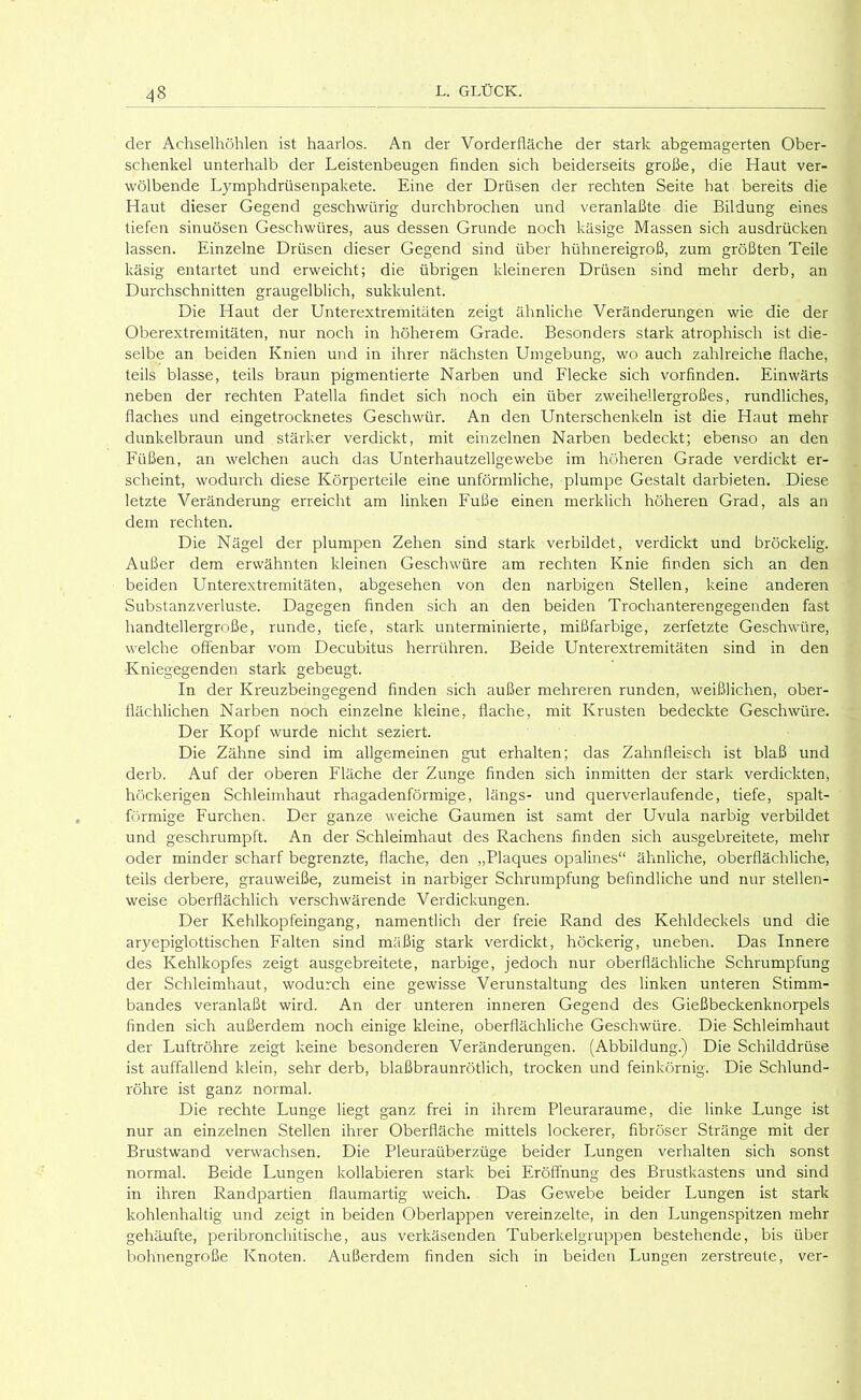 der Achselhöhlen ist haarlos. An der Vorderfläche der stark abgemagerten Ober- schenkel unterhalb der Leistenbeugen finden sich beiderseits große, die Haut ver- wölbende Lymphdrüsenpakete. Eine der Drüsen der rechten Seite hat bereits die Haut dieser Gegend geschwürig durchbrochen und veranlaßte die Bildung eines tiefen sinuösen Geschwüres, aus dessen Grunde noch käsige Massen sich ausdrücken lassen. Einzelne Drüsen dieser Gegend sind über hühnereigroß, zum größten Teile käsig entartet und erweicht; die übrigen kleineren Drüsen sind mehr derb, an Durchschnitten graugelblich, sukkulent. Die Haut der Unterextremitäten zeigt ähnliche Veränderungen wie die der Oberextremitäten, nur noch in höherem Grade. Besonders stark atrophisch ist die- selbe an beiden Knien und in ihrer nächsten Umgebung, wo auch zahlreiche flache, teils blasse, teils braun pigmentierte Narben und Flecke sich vorfinden. Einwärts neben der rechten Patella findet sich noch ein über zweihellergroßes, rundliches, flaches und eingetrocknetes Geschwür. An den Unterschenkeln ist die Haut mehr dunkelbraun und stärker verdickt, mit eiirzelnen Narben bedeckt; ebenso an den Füßen, an welchen auch das Unterhautzellgewebe im höheren Grade verdickt er- scheint, wodurch diese Körperteile eine unförmliche, plumpe Gestalt darbieten. Diese letzte Veränderung erreicht am linken Fuße einen merklich höheren Grad, als an dem rechten. Die Nägel der plumpen Zehen sind stark verbildet, verdickt und bröckelig. Außer dem erwähnten kleinen Geschwüre am rechten Knie finden sich an den beiden Unterextremitäten, abgesehen von den narbigen Stellen, keine anderen Substanzverluste. Dagegen finden sich an den beiden Trochanterengegenden fast handtellergroße, runde, tiefe, stark unterminierte, mißfarbige, zerfetzte Geschwüre, welche offenbar vom Decubitus herrühren. Beide Unterextremitäten sind in den Kniegegenden stark gebeugt. In der Kreuzbeingegend finden sich außer mehreren runden, weißlichen, ober- flächlichen Narben noch einzelne kleine, flache, mit Krusten bedeckte Geschwüre. Der Kopf wurde nicht seziert. Die Zähne sind im allgemeinen gut erhalten; das Zahnfleisch ist blaß und derb. Auf der oberen Fläche der Zunge finden sich inmitten der stark verdickten, höckerigen Schleimhaut rhagadenförmige, längs- und querverlaufende, tiefe, spalt- förmige Furchen. Der ganze weiche Gaumen ist samt der Uvula narbig verbildet und geschrumpft. An der Schleimhaut des Rachens finden sich ausgebreitete, mehr oder minder scharf begrenzte, flache, den „Plaques opalines“ ähnliche, oberflächliche, teils derbere, grauweiße, zumeist in narbiger Schrumpfung befindliche und nur stellen- weise oberflächlich verschwärende Verdickungen. Der Kehlkopfeingang, namentlich der freie Rand des Kehldeckels und die aryepiglottischen Falten sind mäßig stark verdickt, höckerig, uneben. Das Innere des Kehlkopfes zeigt ausgebreitete, narbige, jedoch nur oberflächliche Schrumpfung der Schleimhaut, wodurch eine gewisse Verunstaltung des linken unteren Stimm- bandes veranlaßt wird. An der unteren inneren Gegend des Gießbeckenknorpels finden sich außerdem noch einige kleine, oberflächliche Geschwüre. Die Schleimhaut der Luftröhre zeigt keine besonderen Veränderungen. (Abbildung.) Die Schilddrüse ist auffallend klein, sehr derb, blaßbraunrötlich, trocken und feinkörnig. Die Schlund- röhre ist ganz normal. Die rechte Lunge liegt ganz frei in ihrem Pleuraraume, die linke Lunge ist nur an einzelnen Stellen ihrer Oberfläche mittels lockerer, fibröser Stränge mit der Brustwand verwachsen. Die Pleuraüberzüge beider Lungen verhalten sich sonst normal. Beide Lungen kollabieren stark bei Eröffnung des Brustkastens und sind in ihren Randpartien flaumartig weich. Das Gewebe beider Lungen ist stark kohlenhaltig und zeigt in beiden Oberlappen vereinzelte, in den Lungenspitzen mehr gehäufte, peribronchitische, aus verkäsenden Tuberkelgruppen bestehende, bis über bohnengroße Knoten. Außerdem finden sich in beiden Lungen zerstreute, ver-