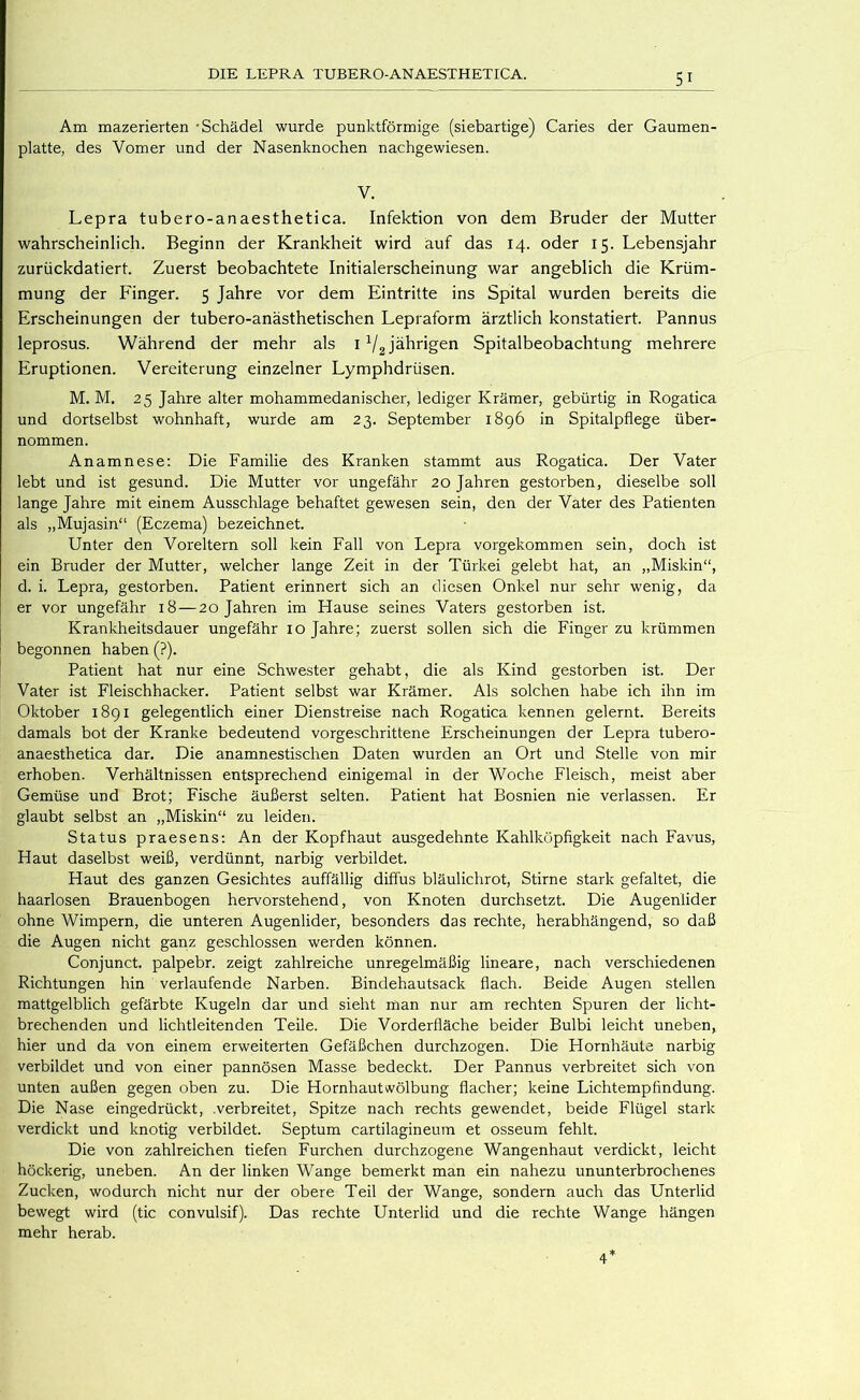 Am mazerierten -Schädel wurde punktförmige (siebartige) Caries der Gaumen- platte, des Vomer und der Nasenknochen nachgewiesen. V. Lepra tubero-anaesthetica. Infektion von dem Bruder der Mutter wahrscheinlich. Beginn der Krankheit wird auf das 14. oder 15. Lebensjahr zurückdatiert. Zuerst beobachtete Initialerscheinung war angeblich die Krüm- mung der Finger. 5 Jahre vor dem Eintritte ins Spital wurden bereits die Erscheinungen der tubero-anästhetischen Lepraform ärztlich konstatiert. Pannus leprosus. Während der mehr als 1V2 jährigen Spitalbeobachtung mehrere Eruptionen. Vereiterung einzelner Lymphdrüsen. M. M, 25 Jahre alter mohammedanischer, lediger Krämer, gebürtig in Rogatica und dortselbst wohnhaft, wurde am 23. September 1896 in Spitalpflege über- nommen. Anamnese: Die Familie des Kranken stammt aus Rogatica. Der Vater lebt und ist gesund. Die Mutter vor ungefähr 20 Jahren gestorben, dieselbe soll lange Jahre mit einem Ausschlage behaftet gewesen sein, den der Vater des Patienten als „Mujasin“ (Eczema) bezeichnet. Unter den Voreltern soll kein Fall von Lepra vorgekommen sein, doch ist ein Bruder der Mutter, welcher lange Zeit in der Türkei gelebt hat, an „Miskin“, d. i. Lepra, gestorben. Patient erinnert sich an diesen Onkel nur sehr wenig, da er vor ungefähr 18—20 Jahren im Hause seines Vaters gestorben ist. Krankheitsdauer ungefähr 10 Jahre; zuerst sollen sich die Finger zu krümmen begonnen haben (?). Patient hat nur eine Schwester gehabt, die als Kind gestorben ist. Der Vater ist Fleischhacker. Patient selbst war Krämer. Als solchen habe ich ihn im Oktober 1891 gelegentlich einer Dienstreise nach Rogatica kennen gelernt. Bereits damals bot der Kranke bedeutend vorgeschrittene Erscheinungen der Lepra tubero- anaesthetica dar. Die anamnestischen Daten wurden an Ort und Stelle von mir erhoben. Verhältnissen entsprechend einigemal in der Woche Fleisch, meist aber Gemüse und Brot; Fische äußerst selten. Patient hat Bosnien nie verlassen. Er glaubt selbst an „Miskin“ zu leiden. Status praesens; An der Kopfhaut ausgedehnte Kahlköpfigkeit nach Favus, Haut daselbst weiß, verdünnt, narbig verbildet. Haut des ganzen Gesichtes auffällig diffus bläulichrot, Stirne stark gefaltet, die haarlosen Brauenbogen hervorstehend, von Knoten durchsetzt. Die Augenlider ohne Wimpern, die unteren Augenlider, besonders das rechte, herabhängend, so daß die Augen nicht ganz geschlossen werden können. Conjunct. palpebr. zeigt zahlreiche unregelmäßig lineare, nach verschiedenen Richtungen hin verlaufende Narben. Bindehautsack flach. Beide Augen stellen mattgelblich gefärbte Kugeln dar und sieht man nur am rechten Spuren der licht- brechenden und lichtleitenden Teile. Die Vorderfläche beider Bulbi leicht uneben, hier und da von einem erweiterten Gefäßchen durchzogen. Die Hornhäute narbig verbildet und von einer pannösen Masse bedeckt. Der Pannus verbreitet sich von unten außen gegen oben zu. Die Hornhautwölbung flacher; keine Lichtempfindung. Die Nase eingedrückt, .verbreitet, Spitze nach rechts gewendet, beide Flügel stark verdickt und knotig verbildet. Septum cartilagineum et osseum fehlt. Die von zahlreichen tiefen Furchen durchzogene Wangenhaut verdickt, leicht höckerig, uneben. An der linken Wange bemerkt man ein nahezu ununterbrochenes Zucken, wodurch nicht nur der obere Teil der Wange, sondern auch das Unterlid bewegt wird (tic convulsif). Das rechte Unterlid und die rechte Wange hängen mehr herab. 4