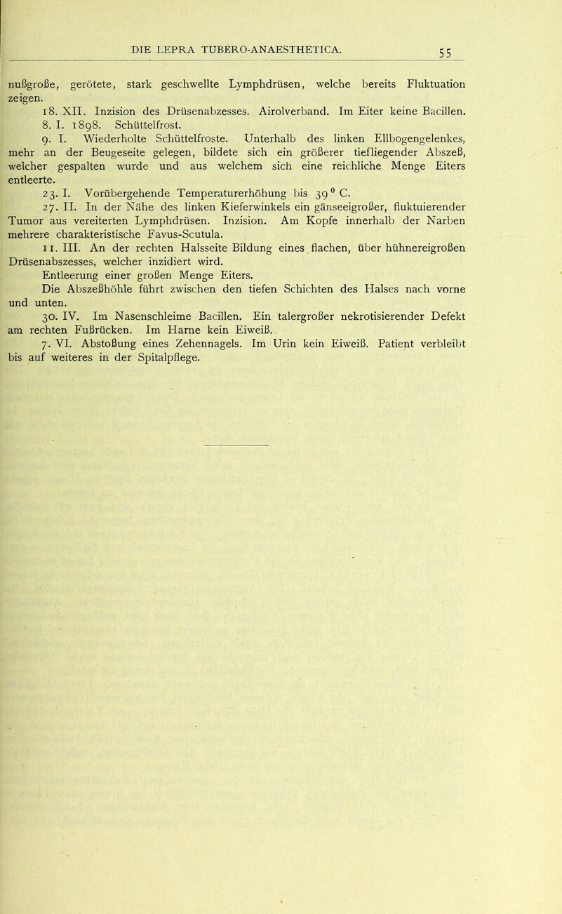 nußgroße, gerötete, stark geschwellte Lymphdrüsen, welche bereits Fluktuation zeigen. i8. XII. Inzision des Drüsenabzesses. Airolverband. Im Eiter keine Bacillen. 8. I. 1898. Schüttelfrost. 9. I. Wiederholte Schüttelfröste. Unterhalb des linken Ellbogengelenkes, mehr an der Beugeseite gelegen, bildete sich ein größerer tiefliegender Abszeß, welcher gespalten wurde und aus welchem sich eine reichliche Menge Eiters entleerte. 23.1. Vorübergehende Temperaturerhöhung bis 39° C. 27. II. In der Nähe des linken Kieferwinkels ein gänseeigroßer, fluktuierender Tumor aus vereiterten Lymphdrüsen. Inzision. Am Kopfe innerhalb der Narben mehrere charakteristische Favus-Scutula. II. III. An der rechten Halsseite Bildung eines flachen, über hühnereigroßen Drüsenabszesses, welcher inzidiert wird. Entleerung einer großen Menge Eiters. Die Abszeßhöhle führt zwischen den tiefen Schichten des Halses nach vorne und unten. 30. IV. Im Nasenschleime Bacillen. Ein talergroßer nekrotisierender Defekt am rechten Fußrücken. Im Harne kein Eiweiß. 7. VI. Abstoßung eines Zehennagels. Im Urin kein Eiweiß. Patient verbleibt bis auf weiteres in der Spitalpflege.