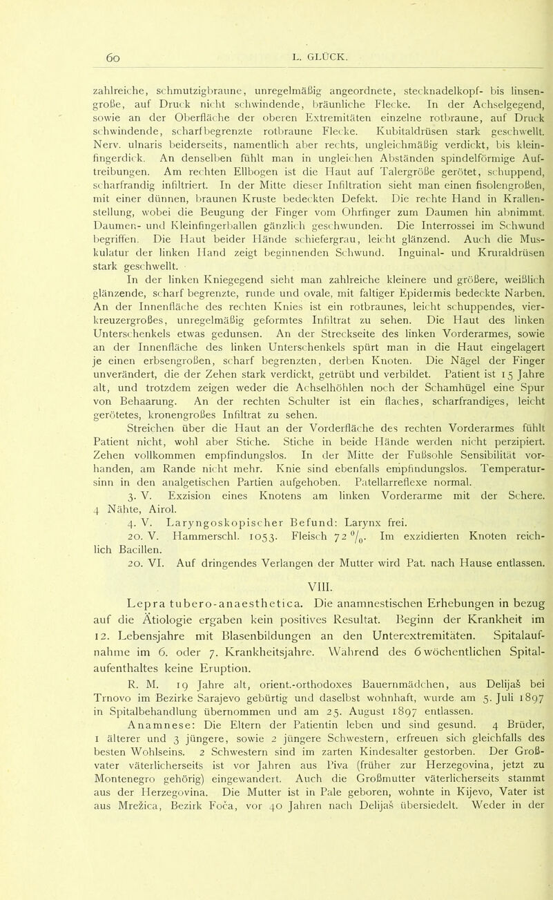 zahlreiche, schmutzigbraune, unregelmäßig angeordnete, Stecknadelkopf- bis linsen- große, auf Druck nicht schwindende, f)räunliche Flecke. In der Achselgegend, sowie an der Oberfläche der oberen Extremitäten einzelne rotbraune, auf Druck schwindende, scharf begrenzte rotbraune Flecke. Kubitaldrüsen stark geschwellt. Nerv, ulnaris beiderseits, namentlich aber rechts, ungleichmäßig verdickt, bis klein- fingerditk. An denselben fühlt man in ungleichen Abständen spindelförmige Auf- treibungen. Am rechten Ellbogen ist die Flaut auf Talergröße gerötet, schuppend, scharfrandig infiltriert. In der Mitte dieser Infiltration sieht man einen fisolengroßen, mit einer dünnen, braunen Kruste bedeckten Defekt. Die rec hte Hand in Krallen- stellung, wobei die Beugung der Finger vom Ohrfinger zum Daumen hin abnimmt. Daumer.- und Kleinfingerballen gänzlich geschwunden. Die Interrossei im Schwund begriffen. Die Flaut beider Hände schiefergrau, leicht glänzend. Auch die Mus- kulatur der linken Hand zeigt beginnenden Schwund. Inguinal- und Kruraldrüsen stark geschwellt. In der linken Kniegegend sieht man zahlreiche kleinere und größere, weißlich glänzende, scharf begrenzte, runde und ovale, mit faltiger Epidermis bedeckte Narben. An der Innenfläche des rechten Knies ist ein rotbraunes, leicht schuppendes, vier- kreuzergroßes, unregelmäßig geformtes Infiltrat zu sehen. Die Haut des linken FTnterschenkels etwas gedunsen. An der Streckseite des linken Vorderarmes, sowie an der Innenfläche des linken Unterschenkels spürt man in die Haut eingelagert je einen erbsengroßen, scharf begrenzten, derben Knoten. Die Nägel der Finger unverändert, die der Zehen stark verdickt, getrübt und verbildet. Patient ist 15 Jahre alt, und trotzdem zeigen weder die Achselhöhlen noch der Schamhügel eine Spur von Behaarung. An der rechten Schulter ist ein flaches, scharfrandiges, leicht gerötetes, kronengroßes Infiltrat zu sehen. Streichen über die Haut an der Vorderfläche des rechten Vorderarmes fühlt Patient nicht, wohl aber Stiche. Stiche in beide Hände werden nicht perzipiert. Zehen vollkommen empfindungslos. In der Mitte der Fußsohle Sensibilität vor- handen, am Rande nicht mehr. Knie sind ebenfalls empfindungslos. Temperatur- sinn in den analgetischen Partien aufgehoben. Patellarreflexe normal. 3. V. Exzision eines Knotens am linken Vorderarme mit der Schere. 4 Nähte, Airol. 4. V. Laryngoskopischer Befund: Larynx frei. 20. V. Hammerschi. 1053. Fleisch 72 ‘^/q. Im exzidierten Knoten reich- lich Bacillen. 20. VI. Auf dringendes Verlangen der Mutter wird Pat. nach Hause entlassen. vm. Lepra tubero-anaesthetica. Die anamnestischen Erhebungen in bezug auf die Ätiologie ergaben kein positives Resultat. Beginn der Krankheit im 12. Lebensjahre mit Blasenbildungen an den Unterextremitäten. Spitalauf- nahme im 6. oder 7. Krankheitsjahre. Wahrend des 6 wöchentlichen Spital- aufenthaltes keine Eruption. R. M. 19 Jahre alt, orient.-orthodoxes Bauernmädchen, aus DelijaS bei Trnovo im Bezirke Sarajevo gebürtig und daselbst wohnhaft, wurde am 5. Juli 1897 in Spitalbehandlung übernommen und am 25. August 1897 entlassen. Anamnese: Die Eltern der Patientin leben und sind gesund. 4 Brüder, I älterer und 3 jüngere, sowie 2 jüngere Schwestern, erfreuen sich gleichfalls des besten Wohlseins. 2 Schwestern sind im zarten Kindesalter gestorben. Der Groß- vater väterlicherseits ist vor Jahren aus Piva (früher zur Herzegovina, jetzt zu Montenegro gehörig) eingewandert. Auch die Großmutter väterlicherseits stammt aus der Herzegovina. Die Mutter ist in Pale geboren, wohnte in Kijevo, Vater ist aus Mrezica, Bezirk FTca, vor 40 Jahren nach Delijas übersiedelt. Weder in der